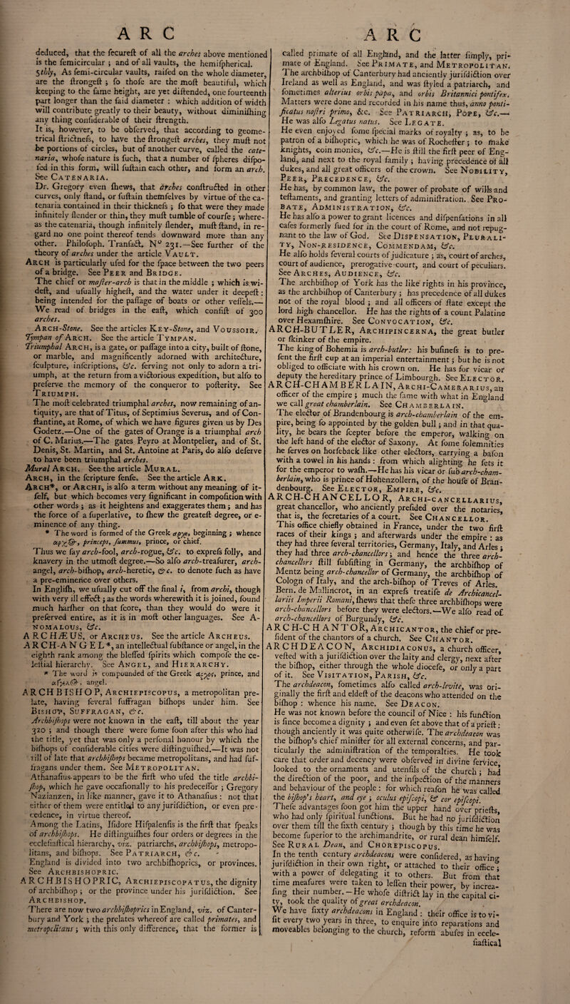 deduced, that the fecureft of all the arches above mentioned is the Semicircular ; and of all vaults, the hemifpherical. 5thly, As femi-circular vaults, railed on the whole diameter, are the ftrongeft fo thofe are the moft beautiful, which keeping to the fame height, are yet diftended, one fourteenth part longer than the faid diameter : which addition of width will contribute greatly to their beauty, without diminifhing any thing confiderable of their ftrength. It is, however, to be obferved, that according to geome¬ trical ftridnefs, to have the ftrongeft arches, they mull not be portions of circles, but of another curve, called the cate- naria, whole nature is fuch, that a number of fpheres difpo- led in this form, will fuftain each other, and form an arch. See Catenaria. Dr. Gregory even fhews, that arches conftruded in other curves, only hand, or fuftain themfelves by virtue of the ca- tenaria contained in their thicknefs ; fo that were they made infinitely {lender or thin, they mull tumble of courfe; where¬ as thecatenaria, though infinitely {lender, inuftftand, in re¬ gard no one point thereof tends downward more than any Other. Philofoph. Tranfad. Nu 231.—See further of the theory of arches under the article Vault. Arch is particularly ufed for the fpace between the two peers of a bridge. See Peer and Bridge. The chief or majler-arch is that in the middle ; which is.wi- deft, and ulually higheft, and the water under it deeped: being intended for the pafiage of boats or other veflels.— We read of bridges in the eaft, which confift of 300 arches. ARCH-Stone. See the articles KEY-Stone, and Voussoir/ Tympan of Arch. See the article Tympan. Triumphal Arch, is a gate, or pafiage into a city, built of ftone, or marble, and magnificently adorned with architecture, fculpture, inferiptions, &c. ferving not only to adorn a tri¬ umph, at the return from a victorious expedition, but alfo to preferve the memory of the conqueror to pofterity. See Triumph. The moft celebrated triumphal arches, now remaining of an¬ tiquity, are that of Titus, of Septimius Severus, and of Con- ftantine, at Rome, of which we have figures given us by Des Godetz.—One of the gates of Orange is a triumphal arch of C. Marius.—The gates Peyro at Montpelier, and of St. Denis, St. Martin, and St. Antoine at Paris, do alfo deferve to have been triumphal arches. Mural Arch. See the article Mural. Arch, in the feripture fenfe. See the article Ark. Arch*, or Archi, is alfo a term without any meaning of it- felf, but which becomes very fignificant in compofition with other words ; as it heightens and exaggerates them; and has the force of a fuperlative, to fhew the greateft degree, or e- minence of any thing. * The word is formed of the Greek beginning ; whence ocpy&, princeps, fiummus, prince, or chief. Thus we fay arch-fool, arch-rogue, is'e. to exprefs folly, anc knavery in the utmoft degree.—So alfo tfre/j-treafurer, arch- angel, arch- bifihop, tfrr£-heretic, &c. to denote fuch as have a pre-eminence over others. In Englifh, we ufually cut off the final /, from archi, though with very ill efFed j as the words wherewith it is joined, found much harfher on that fcore, than they would do were it preferved entire, as it is in moft other languages. See A- NOMALOUS, Cfr. ARCHIE US, or Archeus. See the article Arche us. ARCH-A N G E L *, an intelledual fubftance or angel, in the eighth rank among the blefled fpirits which compofe the ce- leitial hierarchy. See Angel, and Hierarchy. * The word is compounded of the Greek Acyos, prince, and angel. A R CH B IS H O P, Archiepiscopus, a metropolitan pre¬ late, having feveral fuffragan bifhops under him. See Bishctp, Suffragan, Archbijhops were not known in the eaft, till about the year 320 ; and though there were fome foon after this who had the title, yet that was only a perfonal honour by which the bifhops of confiderable cities were diftinguifhed.—It was not till of late that archbijhops became metropolitans, and had Suf¬ fragans under them. See Metropolitan. Athanafius-appears to be the firft who ufed the title archbi- jhop, which he gave occafionally to his predecefior ; Gregory Nazianzen, in Tike manner, gave it to Athanafius : not that either of them were entitled to any jurifdidion, or even pre¬ cedence, in virtue thereof. Among the Latins, Ifidore Hifpalenfis is the firft that fpeaks of archbiJl)ops. He diftinguifhes four orders or degrees in the ecclefiaftical hierarchy, viz. patriarchs, archbijhops, metropo¬ litans, and bifhops. See Patriarch, <&c. England is divided into two archbifhoprics, or provinces. See Archbishopric. ARCHBISHOPRIC, Archiepiscopatus, the dignity of archbifhop ; or the province under his jurifdidion. See Archbishop. There are now twoarchbijhoprics inEngland, viz. of Canter¬ bury and York ; the prelates whereof are called primates, and 1,nctropclitans ; with this only difference, that the former is called primate of all England, and the latter fimply, pri¬ mate ot England. See Primate, and Metropolitan, The archbilhop of Canterbury had anciently jurifdidion over Ireland as well as England, and was fly led a patriarch, and fome times alter tus orbis papa, and orbis Britannici pontifex. Matters were done and recorded in his name thus, anno ponti¬ ficate no Jlri primo, &c. See Patriarch, Pope, tfc.— He was alfo Legatus natus. See Legate. He even enjoyed fome fpecial marks of royalty ; as, to be patron of a bifhopric, which he was of Rochefter ; to make knights, coin monies, tsV.—He is ftill the firft peer of Eng¬ land, and next to the royal family ; having precedence of all dukes, and all great officers of the crown. See Nobility, Peer, Precedence, isV. He has, by common law, the power of probate of wills and teftaments, and granting letters of adminiftration. See Pro¬ bate, Administration, bV. He has alfo a power to grant licences and difpenfations in all cafes formerly fued for in the court of Rome, and not repug¬ nant to the law of God. See Dispensation, Plurali¬ ty, Non-residence, Commendam, (Ac. He alfo holds feveral courts of judicature ; as, court of arches, court of audience, prerogative court, and court of peculiars. See Arches, Audience, (Ac. The archbifhop of York has the like rights in his province, as the archbifhop of Canterbury ; has precedence of all dukes not of the royal blood ; and all officers of ftate except the lord high chancellor. He has the rights of a count Palatine over Hexamfhire. See Convocation, (Ac. ARCH-BUTLER, Ar chipincerna, the great butler or fkinker of the empire. The king of Bohemia is arch-butler: his bufinefs is to pre- fent the firft cup at an imperial entertainment; but he is not obliged to officiate with his crown on. He has for vicar op deputy the hereditary prince of Limbourgh. See Elector ARCH-CHAMBERLAIN, Archi-Camerar ius, an officer of the empire ; much the fame with what in England we call great chamberlain. See Chamberlain. The elector of Brandenbourg is arch-chamberlain of the em¬ pire, being fo appointed by the golden bull; and in that qua¬ lity, he bears the feepter before the emperor, walking on the left hand of the eledor of Saxony. At fome folemnities he ferves on horfeback like other electors, carrying a bafon with a towel in his hands : from which alighting he fets it for the emperor to wafh.-^He has his vicar or fub arch-cham¬ berlain, who is prince of Hohenzoliern, of the houfe of Bran¬ denbourg. See Elector, Empire, (Ac. ARCH-CHANCELLOR, Archi-cancellarius, great chancellor, who anciently prefided over the notaries’ that is, the fecretaries of a court. See Chancellor. This office chiefly obtained in France, under the two firft races of their kings ; and afterwards under the empire : as they had three feveral territories, Germany, Italy, and Arles ; they had three arch-chancellors; and hence the three arch- chancellors _ ftill fubfifting in Germany, the archbifhop of Mentz being arch-chancellor of Germany, the archbifhop of Cologn of Italy, and the arch-bifhop of Treves of Arles. Bern, de Malliricrot, in an exprefs treatife de Archicanc'el- lariis Imperii Romani, fhews that thefe three archbifhops were arch-chancellors before they were electors.—We alfo read o£ arch-chancellors of Burgundy, (Ac. ARC PI-C H ANTOR, Archicantor, the chief or pre- fident of the chan tors of a church. See Chant or. AR C H DEACON, Archidia conus, a church officer, vefted with a jurifdidion over the laity and clergy, next after the bifhop, either through the whole diocefe, or only a part of it. See Visitation, Parish, (Ac. The archdeacon, fometimes alfo called arch-lcvite, was ori¬ ginally the firft and eldeft of the deacons who attended on the bifhop : whence his name. See Deacon. He was not known before the council of Nice : his fundion is fince become a dignity ; and even fet above that of a prieft; though anciently it was quite otherwife. The archdeacon was the bifhop’s chief minifter for all external concerns, and par¬ ticularly the adminiftration of the temporalties. He took care that order and decency were obferved in divine fervice looked to the ornaments and utenfils of the church • had the direction of the poor, and the infpedion of the manners and behaviour of the people : for which reafon he was called the bijhop’s heart, and eye ; oculus epficepi, (A cor epificopi. Thefe advantages foon got him the upper hand over priefts who had only fpiritual fundions. But he had no jurifdidion over them till the fixth century ; though by this time he was become fuperior to the archimandrite, or rural dean himfelf. See Rural Dwk, and Chorepiscopus. In the tenth century archdeacons were confidered, as having jurifdidion in their own right, or attached to their office • with a power of delegating it to others. But from that time meafures were taken to lefTen their power, by increa¬ sing their number.-He whofe diftrid lay in the capital ci¬ ty, took the quality of great archdeacon We have Sixty archdeacons in England : their office istovi- fit every two years in three, to enquire into reparations and moveables belonging to the church, reform abufes in eccle¬ fiaftical