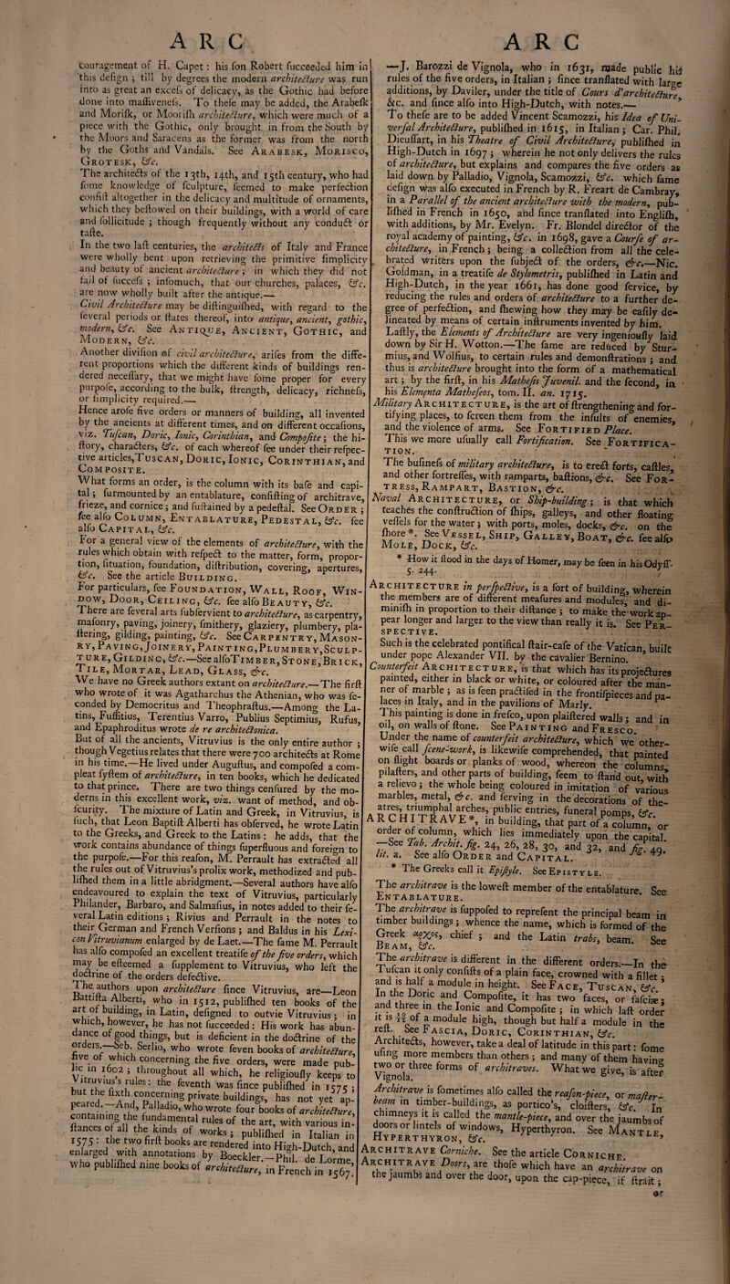 couragernent of H.'Capet: his fon Robert fucceeded him in this defign ; till by degrees the modern architecture was run into as great an excels of delicacy, as the Gothic had before done into maflivenefs. To thefe may be added, the Arabefk and Morifk, or Moorifh architecture, which were much of a piece with the Gothic, only brought in from the South by the Moors and Saracens as the former was from the north by the Goths and Vandals. See Arabesk, Morisco, Grotesk, Ac. The architects of the 13th, 14th, and 15th century, who had fome knowledge ot fculpture, feemed to make perfection con fill altogether in the delicacy and multitude of ornaments, which they bellowed on their buildings, with a world of care and follicitude ; though frequently without any conduCt or tafle. In the two lafl centuries, the architects of Italy and France were wholly bent upon retrieving the primitive limplicity and beauty ot ancient architecture ; in which they did not tail ot fuccefs ; infomuch, that our churches, palaces, Ac. are now wholly built after the antique,— Civil Architecture may be diftmguifhed, with regard to the teveral periods or Hates thereof, into antique, ancient, gothic, modern, Ac. See Antique, Ancient, Gothic, and Modern, Ac. Another divilion of civil architecture, arifes from the diffe¬ rent proportions which the different kinds of buildings ren¬ dered neceffary, that we might have fome proper for every puipole, according to the bulk, llrength, delicacy, richnefs, or limplicity required.— Hence arofe five orders or manners of building, all invented by the ancients at different times, and on different occafions, viz. 1 ufcan, Doric, Ionic, Corinthian, and Compofite; the hi- floiy, characters, Ac. of each whereof fee under their refpec- tive articles,Tuscan, Doric, Ionic, Corinthian, and Com posit e. What forms an order, is the column with its bafe and capi¬ tal ; furmounted by an entablature, confifting of architrave, frieze, and cornice; and fuffained by a pedeffal. See Order ; fee alfo Column, Entablature, Pedestal, Ac. fee alfo Capital, Ac. I or a general view ot the elements of architecture, with the rules which obtain with refpeCt to the matter, form, propor¬ tion, fituation, foundation, diffribution, covering, apertures, Ctc. See the article Building. For particulars, fee Foundation, Wall, Roof, Win¬ dow, Door, Ceiling, etc. fee alfo Beauty, etc. There are feveral arts lubfervient to architecture, as carpentry, mafonry, paving, joinery, fmithery, glaziery, plumbery, pla- ltering, gilding, painting, etc. See Carpentry, Mason- ry5 Pa vi ng, Joinery, Paint ing, Plumber y,Sculp- t ure. Gilding, etc.—See alfoTiMBER, St one, Brick, Tile, Mortar, Lead, Glass, &c. We have no Greek authors extant on architecture.— The firfi who wrote of it was Agatharchus the Athenian, who was Se¬ conded by Democritus and Theophraffus.—Among the La¬ tins, Fuffitius, Terentius Varro, Publius Septimius, Rufus, and Epaphroditus wrote de re architeClonica. But of all the ancients, Vitruvius is the only entire author ; though Vegetius relates that there were 700 architefts at Rome in his time.—He lived under Auguflus, and compofed a corn- pleat fyffem of architecture, in ten books, which he dedicated to that prince. There are two things cenfured by the mo¬ derns in this excellent work, viz. want of method, and ob- icurity. The mixture of Latin and Greek, in Vitruvius, is luch, that Leon Baptift Alberti has obferved, he wrote Latin to the Greeks, and Greek to the Latins : he adds, that the work contains abundance of things fuperfluous and foreign to the purpofe.—For this reafon, M. Perrault has extraaed all the rules out of Vitruvius’s prolix work, methodized and pub- lifhed them in a little abridgment.—Several authors have alfo endeavoured to explain the text of Vitruvius, particularly Philander, Barbaro, and Salmafius, in notes added to their fe¬ veral Latin editions; Rivius and Perrault in the notes to their German and French Verfions ; and Baldus in his Lexi¬ con Fitruvianum enlarged by de Laet.—The fame M. Perrault has alfo compofed an excellent treatife of the five orders, which may be efleemed a fupplement to Vitruvius, who left the doctrine of the orders defective. The authors upon architecture fince Vitruvius, are—Leon Battilta Alberti, who in 1512, publifhed ten books of the art of buddmg, in Latin, defigned to outvie Vitruvius; in which, however, he has not fucceeded: His work has abun¬ dance of good things, but is deficient in the do&rine of the or eis. oeb. Serlio, who wrote feven books of architecture ve o which concerning the five orders, were made pub¬ ic in 1602 ; throughout all which, he religioufly keeps to d TfSrleS: the feventh publilhed in .5 5° neared' -Ha dTnTS Pl>Vate buildings> has >P- containing d’ f*fdl0’ wh° wrote four books of architecture, containing the fundamental rules of the art, with various in- flances of all the kinds of works • nublirt^i •„ TVr • rene- tho tumfirH-u 1 Ks» publilhed in Italian in Who publilhed nine books of oUr^rn French in —J. Barozzi de Vignola, who in 1631, njade public hid rules of the five orders, in Italian ; fince tranflated with large additions, by Daviler, under the title of Cours dtarchitecture hic. and fince alfo into High-Dutch, with notes.-— To thefe are to be added Vincent Scamozzi, his Idea of XJni- verfalArchitecture, publifhed in 1615, in Italian; Car. Phil, Dieuflart, in his Theatre of Civil Architecture, publifhed in High-Dutch in 1697 ; wherein he not only delivers the rules of architecture, but explains and compares the five orders as laid down by Palladio, Vignola, Scamozzi, (Ac. which fame defign was alfo executed in French by R. Freart de Cambray, in a Parallel of the ancient architecture with the modern, pub¬ lifhed in French in 1650, and fince tranflated into Englifh, with additions, by Mr. Evelyn. Fr. Blondel director of the royal academy of painting, Ac. in 1698, gave a Courfe of ar¬ chitecture, in French; being a colledlion from all the cele¬ brated Writers upon the fubjedt of the orders, <&c._Nic. Goldman, in a treatife de Stylometris, publifhed in Latin and High-Dutch, in the year 1661, has done good fervice, by reducing the rules and orders of architecture to a further de¬ gree of perfection, and fhewing how they may be eafily de¬ lineated by means of certain inflruments invented by him. Laflly, the Elements of Architecture are very ingenioufly laid down by Sjr H. Wotton. —The fame are reduced by Stur- mius, and Wolfius, to certain rules and demonftrations ; and thus is architecture brought into the form of a mathematical art; by the firfi, in his Mathefs Juvenil. and the fecond, in his Elementa Mathefeos, tom. II. an. 1715. Military A r c h 1 t e c t u r e , is the art of /lengthening and for- tifying places, to fereen them from the infults of enemies^ and the violence of arms. See Fortified Place. This we more ufually call Fortification. See Fortifica¬ tion.  The bufinefs of military architecture, is to eredl forts, caftles and other fortrefles, with ramparts, baflions, &c. See For¬ tress, Rampart, Bastion, &c. Naval Architecture, or Ship-building; is that which teaches the conflruaion of fhips, galleys, and other floating veflels for the water; with ports, moles, docks, &c. on the Sec Vessel, Ship, Galley, Boat, &c. feealfp Mole, Dock, Ac. * -How it flood in the days of Homer, may be feen in his OdyfT- 5. 244. ' Architecture in perfpeCiive, is a fort of building, wherein the members are of different meafures and modules, and di- minifh in proportion to their diftance ; to make the’work ap¬ pear longer and larger to the view than really it is. See Per! S P E C TI V E • Such is the celebrated pontifical flair-cafe of the Vatican built under pope Alexander VII. by the cavalier Bernino * Counterfeit Architecture, is that which has its proieaures painted, either in black or white, or coloured after the man¬ ner of marble ; as is feen pradifed in the frontifpieces and pa¬ laces in Italy, and in the pavilions of Marly. This painting is done in frefco,,upon plaiflered walls • and in oil, on walls of flone. See Painting andFREsco. Under the name of counterfeit architecture, which we' other- wife call feene-work, is likewife comprehended, that painted on flight boards or planks of wood, whereon the columns pilallers, and other parts of building, feem to Hand out, with a relievo; the whole being coloured in.imitation of various marbles, metal, &c. and ferving in the decorations of the- ARcVi’tRAVf'*6^ Public entries, funeral pomps, Ac. ~ „ ,rHi 1 AVE u- un k.ulIdmg’ that Part of a column, or order of column, which lies immediately upon the capital. -See Tab. Archit.fig. 24, 26, 28, 30, and 32, and fig. ^ lit. a. See alfo Order and Capital. * The Greeks call it Epijlyle, See Epistyle. The architrave is the lowefl member of the entablature See Entablature. The architrave is fuppofed to reprefent the principal beam in timber buildings; whence the name, which is formed of the Greek chief ; and the Latin trabs, beam. See The architrave is different in the different orders.—In the Tufcan it only confifts of a plain face, crowned with a fillet * and is half a module in height. See Face, Tuscan, Ac. * In the Doric and Compofite, it has two faces, or fafeise; and three in the Ionic and Compofite ; in which laft order it is n of a module high, though but half a module in the a l- ^ee * ASCIA> Doric, Corinthian, Ac. Architects, however, take a deal of latitude in this part: fome uiing more members than others; and many of them having Vigncd thrCe f°rmS arc^traves' What we give, is after Architrave is fometimes alfo called the reafon-piece, or ma/ler- beam in timber-buildmgs, as portico’s, cloiflers, Ac J In chimneys it is called the mantle-piece, and over the iaumbsof doorsor lintels of windows, Hyperthyron. See Mantle Hyperthyron, Ac. 9 Archii rave Corniche. See the article Cor nic he ARCHJtTRAVE are thofe which have an architrave on tne jaumbs and over the door, upon the cap-piece, if ftrait; or