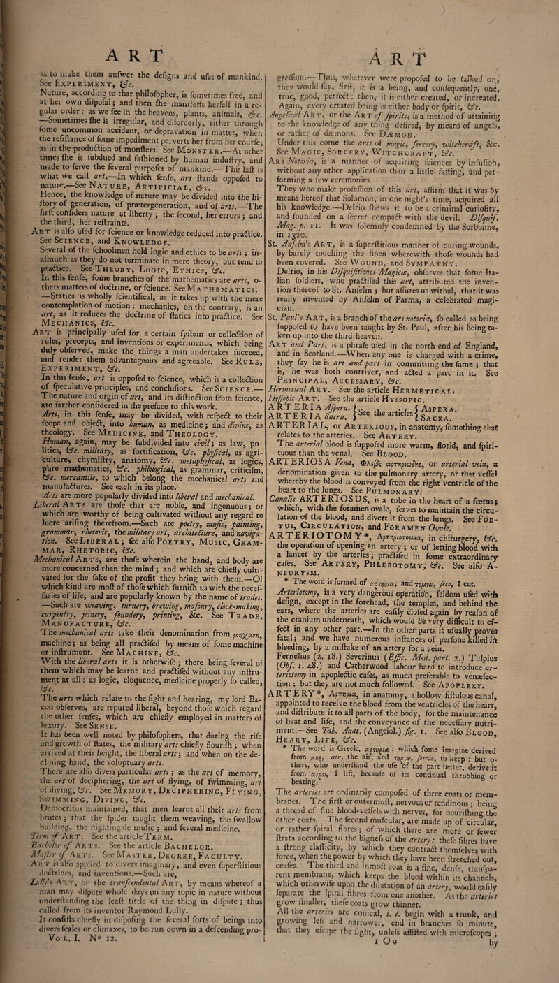 ) ART A R T fj to make them anfwer the defigns and ufes of mankind. See Experiment, \fc. Nature, according to that philofopher, is fometimes free, and at her own diipofal; and then fhe manifetts herfelf in a re¬ gular order: as we fee in the heavens, plants, animals, &c. Sometimes fhe is irregular, and diforderly, either through fome uncommon accident, or depravation in matter, when the refiftance of fome impediment perverts her from her courfe ; as in the produ&ion of mongers. See Monster.—At other times fhe is fubdued and fafhioned by human induffry, and made to ferve the feveral purpofes of mankind.—This laft is what we call art.—In which fenfe, art hands oppofed to nature.—See Nature, Artificial, <&c. Hence, the knowledge of nature may be divided into the hi- Itory of generation, of praetergeneration, and of arts.—The firlt coftfiders nature at liberty ; the fecond, her errors ; and the third, her reftraints. Ait r is alfo ufed for fcience or knowledge reduced into practice. See Science, and Knowledge. Several of the fchoolmen hold logic and ethics to be arts ; in- almuch as they do not terminate in mere theory, but tend to practice. See Theory, Logic, Ethics, &c. In this fenfe, fome branches of the mathematics are arts, ci¬ thers matters of doctrine, or fcience. See Mat he m at i cs. —Statics is wholly fcientifical, as it takes up with the mere contemplation of motion : mechanics, on the contrary, is an art, as it reduces the doftrine of ftatics into pradice. See Mechanics, &V. Ari is principally ufed for a certain fyftem or colledion of rules, precepts, and inventions or experiments, which being duly obferved, make the things a man undertakes fucceed, and render them advantageous and agreeable. See Rule, Experiment, UY. In this fenfe, art is oppofed to fcience, which is a collection of fpeculative principles, and conclufions. SeeSciENCE.— The nature and orgin of art, and its diftinction from fcience, are rarther confidered in the preface to this work. Arts, in this fenfe, may be divided, with refped to their fcope and objeCt, into human, as medicine ; and divine, as theology. See Medicine, and Theology. Human, again, may be fubdivided into civil; as law, po¬ litics, itfc. military, as fortification, &c. physical, as agri¬ culture, chymiftry, anatomy, &c. metaphyjical, as logics, pure mathematics, UY. philological, as grammar, criticifm, &c. mercantile, to which belong the mechanical arts and Irtanufadures. See each in its place. Arts are more popularly divided into liberal and mechanical. Liberal Arts are thofe that are noble, and ingenuous; or which are worthy of being cultivated without any regard to lucre arifing therefrom.—Such are poetry, mufic, painting, grammar, rhetoric, the military art, architecture, and naviga¬ tion. SeeLiBERAL; fee alfo Poetry, Music, Gram¬ mar, Rhetoric, UY. Mechanical Arts, are thofe wherein the hand, and body are more concerned than the mind ; and which are chiefly culti¬ vated for the fake of the profit they bring with them.—Of which kind are moft of thofe which furnifh us with the necef- faries of life, and are popularly known by the name of trades. —Such are weaving, turnery, brewing, mafonry, clock-making, carpentry, joinery, foundery, printing, Sec. See Trade, Manufacture, UY. The mechanical arts take their denomination from pr^xvn, machine; as being all pradifed by means of fome machine or inftrument. See Machine, UY. With the liberal arts it is otherwife ; there being feveral of them which may be learnt and pradifed without any inftru¬ ment at all: as logic, eloquence, medicine properly fo called, i5c. The arts which relate to the fight and hearing, my lord Ba¬ con obferves, are reputed liberal, beyond thofe which regard the other fenfes, which are chiefly employed in matters of luxury. See Sense. It has been well noted by philofophers, that during the rife and growth of ftates, the military arts chiefly fiourifn ; when arrived at their height, the liberal artsy and when on the de¬ clining hand, the voluptuary arts. There are alfo divers particular arts ; as the art of memory, of diving, &c. See Memory, Deciphering, Flying, Swimming, Diving, tffc. Democritus maintained, that men learnt all their arts from brutes; that the fpider taught them weaving, the fwallow building, the nightingale mufic ; and feveral medicine. Term of Art. See the articleTERM. Bachelor of Arts. See the article Bachelor. Majler of Arts. See Master, Degree, Faculty. Art is alfo applied to divers imaginary, and even fuperftitious doctrines, and inventions.—Such arc, Lilly’s Art, or the tranfcendental Art, by means whereof a man may difpute whole days on any topic in nature without underlianding the leaft tittle of the thing in difpute; thus called from its inventor Raymond Lully. It confifts chiefly in difpoling the feveral forts of beings into divers fcales or climaxes, to be run down in a defeending pro- Vo L. I. N° 12. | greffiqn.— Elms, whatever were propofed to be talked on, they would fay, fir ft, it is a being, and confequently, one, true, good, perfect; then, it is either created, orincreated. Again, every created being is either body or fpirit, ifc. Angelical Art, or the Art of fpirits; is a method of attainirlg to the knowledge of any thing defired, by means of angels, or rather of daemons. See Daemon. Under tnis come the arts of magic, forcery, witchcraft, See. See Magic, Sorcery, Witchcraft, tsY. Ars Notoria, is a manner of acquiring fciences by infufioh, without any other application than a little failing, and per¬ forming a few ceremonies. They who make profeftion of this art, affirm that it was by means hereof that Solomon, in one night’s time, acquired all his knowledge.—Delrio (hews it to be a criminal curiofity, and founded on a fee ret compact with the devil. Difquif. Mag. p. II. It was foiemnly condemned by the Sorbonne, in 1320. St. Anjdm’s Art, is a fuperftitious manner of curing wounds, by barely touching the linen wherewith thofe wounds had been covered. See Wound, and Sympathy. Delrio, in his Difquifitiones Magicce, obferves that fome Ita¬ lian foldiers, who pradifed this art, attributed the inven¬ tion thereof to St. Anfelm ; but allures us withal, that it was really invented by Anfelm of Parma, a celebrated magi¬ cian. St. Paul's Art, is a branch of the ars notoria, fo called as being fuppofed to have been taught by St, Paul, after his being ta¬ ken up into the third heaven. Art and Part, is a phrafe ufed in the north end of England, and in Scotland.—When any one is charged with a crime, they fay he is art and part in committing the fame ; that is, he was both contriver, and aded a part in it. See Principal, Accessary, £sY. Hermetical Art. See the article HermeticaL, Hyffopic Art. See the article Hyssofic. A RT ERIA Afpera. ? c > . T C Asp era. ARTE R IA Sacra. 5See the artldesl Sacra. ARTERIAL, or Arterious, in anatomy, fomething that relates to the arteries. See Artery. The arterial blood is fuppofed more warm, florid, and fpiri- tuous than the venal. See Blood. ARFERIOSA Vena, oiprripiccJ'r^, or arterial vein, a denomination given to the pulmonary artery, or that veflel whereby the blood is conveyed from the right ventricle of the heart to the lungs. See Pulmonary. Cana Its ARTERIOSUS, is a tube in the heart of a foetus; which, with the foramen ovale, ferves to maintain the circu¬ lation of the blood, and divert it from the lungs. See Foe¬ tus, Circulation, and Foramen Ovale. ARTERIOTOMY*, AprripioTop.toi, in chifurgery, &c“. the operation of opening an artery ; or of letting blood with a lancet by the arteries; pradifed in fome extraordinary cafes. See Artery, Phlebotomy, CsY. See alfo A- NEURYSM. * The word is formed of ag-nfetet, and Tt/juio, feco, I cut. Arteriotmy, is a very dangerous operation, feldom ufed with defign, except in the forehead, the temples, and behind thd ears, where the arteries are eafily clofed again by reafon of the cranium underneath, which would be very difficult to ef- fea in any other part.—In the other parts it ufually proves fatal; and we have numerous inftances of perfons killed irt bleeding, by a miftake of an artery for a vein. Fernelius (2. 18.) Severinus {Ejfic. Med. part. 2.) Tulpius (Obf I. 48.) and Catherwood labour hard to introduce ar teriotomy in apoplectic cafes, as much preferable to ventefec- tion ; but they are not much followed. See Apoplexy. ARTERY*, Apryipix, in anatomy, a hollow fiftulous canal, appointed to receive the blood from the ventricles of the heart, and diftribute it to all parts of the body, for the maintenance of heat and life, and the conveyance of the neceflary nutri¬ ment.—See Tab. Anat. (Angeiol.) fig. 1. See alfo Blood, Heart, Life, UY. * The word is Greek, cefgmgtcL : which fome imagine derived from ecu?, aer, the air, and TH(i:co, fervo, to keep : but o- thers, who underftand the ufe of the part better, derive it from ccipsc, I lift, bccauie of its continual throbbing or The arteries are ordinarily compofed of three coats or mem¬ branes. The firft oroutermoft, nervous or tendinous; being a thread of fine blood-velfels with nerves, for nourifhing the other coats. The fecond mufcular, are made up of circular, or rather fpiral fibres; of which there are more or fewer ftrata according to the bignefs of the artery: thefe fibres have a ftrong elafticity, by which they cont.it themfelves with force, when the power by which they have been ftretched out, ceafes. The third and inmoft coat is a fine, denfe, tranfpa- rent membrane which keeps the blood within its channels, which ot leivvife upon the dilatation of an artery, would eafily feparate the fpiral fibres from one another. As tfic arteries grow fmaller, thefe coats grow thinner. All the arteries are conical, i. e. begin with a trunk, and growing Ids and narrower, end in branches fo minute, that they efcape the fight, unlcfs aflifted with microfcopes ; X O 0 bv I