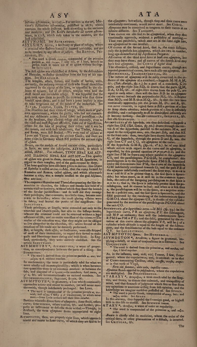 leftioncs afinnomicce, in 1707.—For novices in the art, Mer¬ cator’s hijlitutiones ajlronomicce, publifhed in 1676; which contains the whole do&rine, both according to the ancients and moderns; and Dr. Keill’s Introdufiio ad veram afirono- tniarn, in 1718, which only takes in the modern, are the belt calculated. ASTYNOMI. See Agoranoivius. ASYLUM*, AtuAoh, a fan&uary or place of refuge, where a criminal who (helters himfelf is deemed inviolable, and not to be touched by any officer of juftice. See Refuge, Pri¬ vilege, (Ac. * The word is Greek cf,(Xv\ov, compounded of the privative particle a, and juao.&>, I take out, or I hurt, becaufe no perfon could be taken out of an afylum without lacrilege. See Sacrilege. The fir# afylum was eftablilhed at Athens, by the defendants of Hercules, to fhelter themfelves from the fury of his ene¬ mies. See Heraclida:. The temples, altars, ftatues, and tombs of heroes, were, anciently, the ordinary retreat of thofewho found themfelves aggrieved by the rigour of the laws, or opprefled by the vio¬ lence of tyrants: but of all others, temples were held the moft facred and inviolable refuge. It was fuppofed that the gods took upon them to punifh the criminal who thus threw himfelf upon them; and it had been a great impiety in man to take vengeance out of the hands of the immortals. See Altar, Temple, Tomb, Statue, Ac. The Ifraelitcs had their cities of refuge, which were of god’s own appointment* where the guilty, who had not commit¬ ted any deliberate crime, found fafety and protection.—As to the heathens, they allowed refuge and impunity, even to the vile# and moft flagrant offenders, fome out of fuperftition, others for the fake of peopling their cities; and it was by this means, and with fuch inhabitants, that Thebes, Athens, and Rome, were fir# flocked.—We even read of afylums at Lyons and Vienne among the ancient Gauls ; and there are fome cities in Germany which ftill preferve the ancient right of afylum. Hence, on the medals of feveral ancient cities, particularly in Syria, we meet the infeription, AZYAOI, to which is added, IEPAI. For inftance, TYPOY IEPAS KAI AIY- AOZ ZIAnNOS IEPA2 KAI AZYAOY.—-This quality of afylum was given to them, according to M. Spanheim, in regard to their temples, and of the gods revered by. them. The fame qualities have alfo been given to deities: thus Diana of Ephefus is called ao-uAof.—Add, that the camp formed by Romulus and Remus, called afylum, and which afterwards became a city, was a temple ereCted to the god Afylaeus, ©£0f «<ruAaio$. The emperors Honorius and Theodofius granting the like im¬ munities to churches, the bifhops and monks laid hold of a certain tract or territory, without which they fixed the bounds of the fecular jurifdiclion: and fo well did they manage their privileges, that convents, in a little time, became next a-kin to fortrefles; where the moft glaring villains were in fafety, and braved the power of the magiftrate. See Sanctuary. Thefe privileges, at length, were extended not only to the churches and church-yards, but alfo to the bifhops houfes, whence the criminal could not be removed without a legal aflurance of life, and an entire remiflion of the crime.—The reafon of the extenlion was, that they might not be obliged to live altogether in the churches, Ac. where feveral of the occafions of life could not be decently performed. But, at length, thefe afyla, or fanftuaries, were alfo ftripped of moft of their immunities, in regard they ferved to make guilt and libertinage more daring and bold-faced. In Eng¬ land, particularly, they were entirely abolifhed. See the article Sanctuary. ASYMMETRY*, Asymmetria, a want of propor¬ tion, or correfpondence between the parts of a thing. See Symmetry. * The word is derived from the privative particle a, <rvv, and uflgov, q. d. without meafure. In mathematics, the term is particularly ufed for what we more ulually call incommenjurabiliiy; which is when between two quantities there is no common meafure: as between the fide, and diagonal of a fquare.—In numbers, furd roots, as V 2, Ac. are incommenlurable to rational numbers. See Incommensurable, Square, Surd, Ac. ASYMPTOTE*, in geometry, a line which continually approaches nearer and nearer to another, yet will never meet therewith, though indefinitely prolonged. See Line. * The word is compounded of the privative particle a, <nns with, and <73]no/, I fall; q. d. incoincident, or which never meet- Some Latin authors call thefe lines intailte. Bertinus rehearfes divers forts of afymptotes \ fome ftrait, others curve; fome concave, others convex, Ac. and further, pro- pofes an inftrument to deferibe them withal.—Though, in lin s tlC tCfm afymPtotes fcems appropriated to right Asymptotes, then, are properly right lines, which approach nearer and nearer to fome curve, of which they are fiftd to be A T A the afymptotes-, but which, though they and their curve were indefinitely continued, would never meet. See Curve. Afymptotes may be conceived as tangents to their curves at an infinite diltance. Sec Tangent. Two curves are alfo faid to be ajymptotical, when they thus continually approach, without a poftibility of meeting._ Thus two parabola’s, whofe axes are in the fame right line are afyrnptotical to one another. Of curves of the fecond kind, that is, the conic fe&ions only the hyperbola has afymptotes, which are two in number long ago demonftrated by Apollonius Pergaeus. All curves of the third kind have at leaft one afymptote, but they may have three; and all curves of the fourth kind may have four afymptotes. See Curve of higher kind. The conchoid, ciflbid, and logarithmic curve, though not reputed geometrical curves, have each alfo one afymptote. See Mechanical, Transcendental, Ac. T he nature of afymptotes will be eafily conceived in the in¬ ftance of the afymptote of a conchoid. —Suppofe M M A M, Ac. {Tab. Analyfis, fig. 1.) be a part of a conchoid, C its pole, and the right line B D, fo drawn that the parts QJVT, E A, O M, Ac. of right lines drawn from the pole C, are equal to each other: then will the line BD be an afymptote of the curve: becaufe the perpendicular MI, Ac. is fhorter than M O, and M R than M Q,, Ac. fo that the two lines continually-approach; yet the points M, Ac. and R, Ac. can never coincide, in regard there is ftill a portion of a line to keep them affinderj which portion of a line is infinitely divifible, and confequently muft be diminiftied infinitely ere it become nothing. See Divisibility, Infinite, Ac. See alfo Conchoid. ; q.j Asymptotes of the hyperbola, are thus deferibed.—Suppofe a right line D E {Tub. Conics, fig. 20.) drawn through the ver¬ tex A of the hyperbola, parallel to the ordinates M m, and equal to the conjugate axes, viz. the part DA, and that AE to the femi- axis: then, two right lines drawn from the centre C, of the hyperbola, through the points D and E, viz. the right lines C F and C G, are afymptotes of the curve. If the hyperbola G M R, (fig, 12. 2.) be of any kind whofe nature with regard to the curve and its afymptote, is exprefled, by this general equation y* = a”>~f-n; and the right line P M be drawn any where parallel to the afymptotes CS, and the parallelogram PCOM, be compleated: this parallelogram is to the hyperbolic fpaee P M G B, contained under the determinate line P M, the curve of the hyperbola G M indefinitely continued towards G, and the part P B of the afymptote indefinitely continued the fame way, as m_n is to n: and fo if m be greater than «, the faid fpaee is fquare- able; but when m=m, as it will be in the common hyper¬ bola, the ratio of the foregoing parallelogram to that fpaee is as o to 1; that is, the fpaee is infinitely greater than the pa¬ rallelogram, and fo cannot be had: and when m is Jefs than the parallelogram will be to the fpaee, as a negative num¬ ber to a pofitive one, and the faid fpaee is fquareable, and the folid generated by the revolving of the indeterminate fpaee G M O L about the afymptote C E, is double of the cylinder generated by the motion of the parallelogram PCOM about the axis CO. Asymptote of a logarithmic curve.—If MS (fig. 33.) he the logarithmic curve, P R an afymptote, P T the fubtangent and M P an ordinate; then will the indeterminate fpaee R P M S = P M X P T; and the folid, generated by the ro¬ tation of this curve about the afymptote V P, will be i of a cylinder whofe altitude is equal to the length of the fubtan¬ gent, and the femidiameter of the bafe equal to the ordinate QV. See Logarithmic. ASYMPTOTIC Spaces. See Hyperbola. ASYNDETON*, AtruwJsTov, a figure in grammar, im¬ plying a defeat, or want of conjunctions in a fentence. See Conjunction. * Ihe Y0rd }s derived from the Privative tt, and <wvAut col. ligo, 1 bind together. As, in the inftance, veni, vidi, vicl, I came, I faw, I con¬ quered; where the copulative et, and, is omitted: or in that of Cicero concerning Catiline, abiit, exceffit, evafit, erupit: or in that verfe of Virgil, c Ferte citi fiammas, date vela, hnpellite remos. Afyndeton ftands oppofed to polyfyndeton, where the copulatives are multiplied. See Polysyndeton. ATARAXY *, a term much ufed by the Scep¬ tics, and Stoics, to denote that calmnefs, and tranquillity of mind, and that firmnefs of judgment which fets us free from any agitations or emotions arifing from felf-opinion, and the knowledge we imagine ourfelves pofiefled of. See Stoics. * The word is purely Greek, compounded of but; and order. See Ataxy. * In this ataraxy, they fuppofed the fovereign good, or higheft blifs in this life to confift. See Summum bonum. ATAXY *, Atcc£ix, a want of order or regularity. The word is compounded of the privative a, and toFic, order. * Ataxia is chiefly ufed in medicine, where the order of the critical days, 01 other phaenomena of a difeafe, is inverted. See Critical, idc.