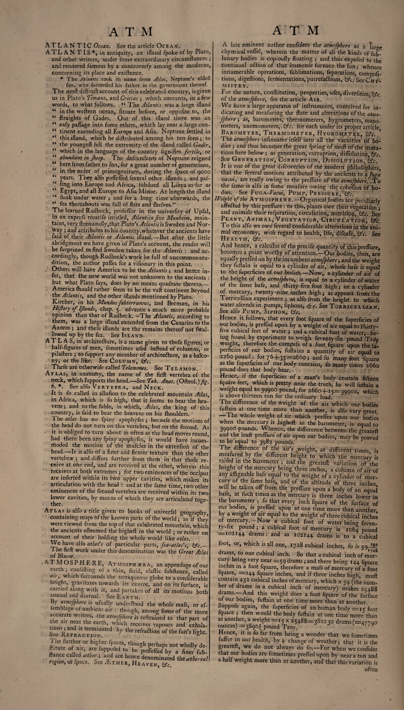 ATLANTIC Ocean. See the article Ocean. A TL A N T I S *, in antiquity, an ifland (poke of by Plato, and other writers, under fome extraordinary circumftances; and rendered famous by a controverfy among the moderns, concerning its place and exiftence. * The Atlantis took its name from Atlas, Neptune’s eldef: fon, who fucceeded his father in the government thereof. The moil diftindl account of this celebrated country, is given us in Plato’s Timceus, and Critias; which amounts, in a few words, to what follows. *i The Atlantis was a large iflanc 4‘ in the weftern ocean, fituate before, or oppofite to, the <c ftraights of Gades. Out of this ifland there was an “ eafy paflage into fome others, which lay near a large con- <c tinent exceeding all Europe and Afia. Neptune fettled in *( this ifland, which he diftributed among his ten fons ; to ** the youngeil fell the extremity of the ifland called Gadir, “ which in the language of the country fignifies fertile, or “ abundant in Jheep. The defendants of Neptune reignec <c here from father to fon, for a great number of generations, in the order of primogeniture, during the fpace of 9000 <i years. They alfo poffeffed feveral other iflands ; and paf- fing into Europe and Africa, fubdued all Libya as far as tC Egypt, and all Europe to Afia Minor. At length the iflanc “ funk under water ; and for a long time afterwards, the “ fea thereabouts was full of flats and {helves.” The learned Rudbeck, profeflor in the univerfity of Upfal, in an exprefs treatife intitled, Atlanticafive Manhe'tm, main¬ tains, very ftrenuoufly,that Plato’s Atlantis is Sweden and Nor¬ way ; and attributes to his country,whatever the ancients have faid of their Atlantis or Atlantic ifland.—But after the little abridgment we have given of Plato’s account, the reader wil be furprized to find Sweden taken for the Atlantis : and ac¬ cordingly, though Rudbeck’s work be full of uncommoneru- dition, the author paffes for a vifionary in this point. Others will have America to be the Atlantis ; and hence in¬ fer, that the new world was not unknown to the ancients : but what Plato fays, does by no means quadrate thereto.— America fhould rather feem to be the vaft continent beyond the Atlantis, and the other iflands mentioned by Plato. Kircher, in his Mundusfubterraneus, and Becman, in his Hi/lory of Iflands, chap. 5. advance a much more probable opinion than that of Rudbeck.—-The Atlantis, according to them, was a large ifland extended from the Canaries to the Azores 5 and thefe iflands are the remains thereof not fwal- lowed up by the fea. See Island. A T L A S, in archite&ure, is a name given to thofe figures; or half-figures of men, fometimes ufed inftead of columns, or pilafters ; to fupport any member of architecture, as a balco¬ ny; or the like; See Column, Thefe are otherwife called Telamones. See Telamon. At las* in anatomy, the name of the firft vertebra of the neck, which fupports the head.—See Tab. Anat. (Ofteol.) fig. 6.*. See alfo Vertebra, and Neck. It is fo called in allufion to the celebrated mountain Atlas, in Africa, which is fo high, that it feems to bear the hea¬ vens ; and to the fable, in which, Atlas, the king of this country, is faid to bear the heavens on his fhoulders. The atlas has no fpiny apophyfes ; becaufe the motions of the head do not turn on this vertebra, but on the fecond. As it is obliged to turn about as often as the head moves round, had there been any fpiny apophyfes, it would have incom¬ moded the motion of the mufcles in the extertfion of the head.—It is alfo of a finer and firmer texture than the other vertebrae ; and differs further from them in that thofe re- eeive at ohe end, and are received at the other, whereas this receives at both extremes ; for two eminences of the Occiput are inferted within its two upper Cavities, which makes its articulation with the head ; and at the fame time, two other eminences of the fecond vertebra are received within its two lower cavities, by means of which they are articulated toge¬ ther. & Atlas is alfo a title given to books of univerfal geography, containing maps of the known parts of the world ; as if they were viewed from the top of that celebrated mountain, which the ancients efteemed the higheft in the world ; or rather on account of their holding the whole world like atlas. We have alfo atlas’s of particular parts, fea-atlas’s, &c._ The firft work under this denomination was the Great Atlas of Blaew. ATMOSPHERE, Atmosph^era, an appendage of < earth ; confifting of a thin, fluid, elaftic fubftance, cal air, which furrounds the terraqueous globe to a confidera height, gravitates towards its centre, and on its furface earned along with it, and partakes of all its motions b< annual and diurnal. See Earth. By atmofpbere is ufually underftood the whole mafs, or em age of ambient air : though, among fome of the mi accurate writers, the atmofpbere is reftrained to that part ic an next t e earth, which receives vapours and exha tions ; and is terminated by the refraction of the fun’s lig] bee Refraction. 0 The fufthcr or higher (paces, though perhaps not wholly de- ftitute of air, are fuppofed to be poifcflid by a finer fub- flance called albtr; and are hence denominated thzatherea, region, or fpace. See jEther, He aven, &c% A late eminent author confiders the atmofpbere as a Targe chymical veflel, wherein the matter of all the kinds of fub- 1 unary bodies is copioufly floating ; and thus expofed to the continual adiion of that immenfe furnace the fun; whence innumerable operations, fublimations, feparations, compofi- tions, digeftions, fermentations, putrefactions, &c. SeeCHy- MISTRY. For the nature, conftitution, properties, ufes, diverfities (Ac. of the atmofpbere, fee the article Air. We have a large apparatus of inftruments, contrived for in¬ dicating and meafurirtg the ftate and alterations of the atmo¬ fpbere ; as, barometers, thermometers, hygrometers, mano¬ meters, anemometers, (Ac. fee each under its proper article Barometer, Thermometer, Hygrometer, (Ac. ? The atmofpbere infinuates itfelf into all the Vacuities of bo¬ dies ; and thus becomes the great fpring of moft of the muta¬ tions here below ; as generation, corruption, diffolution, (Ac. See Generation, Corruption, Dissolution, (Ac. It is one of the great difeoveries of the modern philofophers, that the feveral motions attributed by the ancients to a fuga vac-ui, are really owing to the preflure of the atmofpbere. fto the fame'is alfo in fome meafure owing the cohefion of bo¬ dies. See Fuga-Vacui, Pump, Pressure, '(Ac. Weight of the At m osphe r e.—Organical bodies ire peculiarly aftedted by this preflure: to this, plants owe their vegetation; and animals their refpiration, circulation, nutrition,:(A.c. See Plant, Animal, Vegetation, Circulation, (Ac. To this alfo we owe feveral confiderable alterations in the ani¬ mal ceconomy, with regard to health, life, difeafe, (Ac. See Health, (Ac. And hence, a calculus of the precife quantity of this preflure, becomes a point worthy of attention.—Our bodies, then, are equally prefled on by the incumbent atmofpbere-, and the weight they fuftain is equal to a cylinder of air, whofe bafe is equal to the fuperficies of our bodies.—Now, a cylinder of air of the height of the atmofpbere, is equal to a. cylinder of water of the fame bafe, and thirty-five foot high; or a cylinder of mercury, twenty-nine, inches high ; as appears from the Torricellian experiment; as alfo from the height to which water afeends in pumps, fiphons, <&c. See Torricellian. See alfo Pump, Siphon, (Ac. Hence it follows, that every foot fquare of the fuperficies of our bodies, is prefled upon by a weight of air equal to thirty- five cubical feet of water ; and a cubical foot of water, be¬ ing found by experiment to weigh feventy-fix pound Troy weight, therefore the compafs of a foot fquare upon the fu¬ perficies of our bodies, fuftains a quantity of air equal to 2260 pound : for 764-35—2660; and fo many foot fquare as the fuperficies of our body contains, fo many times 2660 pound does that body bear. r . .. ' Hence, if the fuperficies of a man’s bodv contain fifteen fquare feet, which is pretty near the truth,'he will fuftain a weight equal to 39900 pound, for 26604-15=39900, which is above thirteen tun for the ordinary load. The difference of the weight of the air 'which our bodies fuftain at one time more than another, is alfo very great —The whole weight of air which preffes upon our bodies when the mercury is higheft in the barometer, is equal to 39900 pounds. Whence, the difference between the areateft and the leaft preflure of air upon our bodies, may be proved to be equal to 3982 pounds. The difference of the air’s weight, at different times, is meafured by the different height to which the mercury is raifed in the barometer ; and the greateft variation of the height of the mercury being three inches, a column of air of 4ny aflignable bafe equal to the weight of a cylinder of mer¬ cury of the fame bafe, and of the altitude of three inches will be taken off from the preflure upon a body of an equal bafe, at fuch times as the mercury is three inches lower in the barometer ; fo that every inch fquare of the furface of our bodies, is prefled upon at one time more than another by a weight of air equal to the weight of three cubical inches’ of mercuty.—Now a cubical foot of water being feven- ty-lix pound ; a cubical foot of mercury is 1064 pound = 102144 drams: and as 102144 drams is to a cubical drams to one cubical inch. So that a cubical inch of mill cury being very near =59 drams ; and there being 144 fquare inches in a foot fquare, therefore a mafs of mercury of a fool fquare, '=144 fquare inches, and if three inches hio-h mufl contain 432 cubical inches of mercury, which x 59 (the num¬ ber of drams in a cubical inch of mercury) makes 2C48S drams.—And this weight does a foot fquare of the furface of our bodies, fuftain at one time more than at another. Suppofe again, the fuperficies of an human body =15’foo! fquare ; then would the body fuftain at one time more than at another, a weight =15 x 25488=382230 drams(=477oc ounces) =38901 pound Troy. ' Hence, it is fo far from being a wonder that we fometimes fufler in our health, by a change of weather; that it is the greateft, we do not always do fo.—For when we confidei that our bodies are fometimes preffed upon by near a tun and a half weight more than at another, and that this variation i< ofter