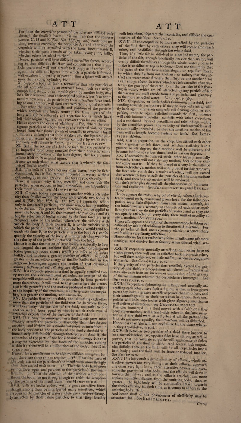 For fincc the attractive powers of particles are difFufed only through the fmall.eft fpaces ; it is manifeft that the remoter parts at C, D and E (Tub, Nat. Hiji.fig. 22.) contribute no¬ thing towards attracting the corpufcle A : and therefore the corpufcle will be attracted with the fame force towards B whether thefe parts remain or be taken away ; or hftlv’ whether others be added to them. 3 > c Hence, particles will have different attractive forces, accord¬ ing to their different ftrudure and compofition; thus a par¬ ticle perforated will not attrad fo ftrongly as if entire So again, the different figures into which a particle is formed’ will occafion a dfverfity of power : thus a fphere will attract more than a cone, cylinder, &c. X. Suppofe a body of fuch a texture as that the particles of the laft compofition, by an external force, fuch as a weight com pr effing them, or an impulfe given by another body, may be a little removed from their original contad, but fo as not to acquire new ones; the particles by their attractive force tend¬ ing to one another, will foon return to their original contacts. tfut when the fame contacts and politions of the particles which compofe any body, return ; the fame figure of the body will alfo be reftored : and therefore bodies which have loft their original figures, may recover them by attraction. Hence appears the caufe of elafticity.—For, where the con¬ tiguous particles of a body have by any external violence been forced from their former points of contad, to extremely Small diftances ; as foon as that force is taken off, the Separated par¬ ticles muft return to their former contad: by which means the body will refume its figure, &c. See Elasticity. XL But if the texture of a body be fuch that the particles bv an impreffed force being removed from their contacts, come immediately intoothers of the fame degree, that body cannot reftore itfelf to its original figure. Hence we understand what texture that is wherein the foft- nefs of bodies confifts. XII. The bulk of a body heavier than water, may be fo far diminifhed, that it fhall remain fufpended in water, without descending by its own gravity. See Specific Gravity. Hence it appears why Saline, metallic, and other fuch-like parades, when reduced to Small dimenfions, are fufpended in their menftruums. See Menstruum. XIII. Greater bodies approach one another with a lefs velo¬ city than Smaller.—For the force with which two bodies A and B (Tab. Nat. Hift. fig. 23. N°. 2.) approach, refides only in the neareft particles; the more remote having nothing to do therein. No greater force, therefore, will be applied to move the bodies A and B, than to move the particles c and d; buC the velocities of bodies moved by the fame force are in a reciprocal ratio of the bodies: wherefore the velocity with which the body A tends towards B, is to the velocity with which the particle c detached from the body would tend to¬ wards the fame B, as the particle c is to the body A ; conse¬ quently the velocity of the body A is much lefs than would be the velocity of the particle c detached from the body. Hence it is that the motion of large bodies is naturally fo flow and languid that an ambient fluid and other circumjacent bodies generally retard them; whilft the lefler go on more brilkly, and produce a greater number of effeds: fo much greater is the attractive energy in Smaller bodies than in the larger.—Hence again appears the reafon of that chymical axiom ; Salts do not ad till they are dijfiolved. XIV. If a corpufcle placed in a fluid be equally attraded eve¬ ry way by the circumambient particles, no motiqn of the corpufcle will enfue.—But if it be at traced by Some particles more than others, it will tend to that part where the attrac¬ tion is the greateft ; and the motion' produced will correfpond to the inequality of the attraction, viz. the greater the inequa¬ lity, the greater the motion, and vice verfa. XV. Corpufcles floating in a fluid, and attracting each other more than the particles of the fluid that lie between them, will force away the particles of the fluid, and rufh to one I another with a force equal to that by which their mutual attraction exceeds that of the particles of the fluid. XVI. If a body be immerged in a fluid whofe parts more ftrongly attrad the particles of the 'body than they do one another; and if there be a number of pores or interstices in the body pervious to the particles of the fluid ; the fluid will immediately diffufe itfelf through thofe pores. And if the connexion of the parts of the body be not fo Strong, but that it may be overcome by the force of the particles rufhing within it; there will be a dilfolution of the body. See Dis¬ solution. Hence, for a menltruum to be able to diffolve any given bo¬ dy, there are three things required.—1°. That the parts of the body attract the particles of the menftruum more ftrongly than thefe at trad each other. 20. That the body have pores pr interfaces open and pervious to the particles of the men¬ ftruum. 30. That the cohefion of the particles which con- ffitute the body, be not ftrong enough to refill the irruption of the particles of the menltruum. See Menstruum. XVJI. Salts are bodies endued with a great attradive force, though among them be interfperfed many interftices, which lie open to the particles of water; thefe are therefore ftrong- ly attraded by thofe faline particles, fo that they forcibly ATT rufli into them, feparate their contads, and diffolve the con¬ texture of the fillts. See Salt. XVIII. If the corpufcles be more attraded by the particles of the fluid than by each other ; they will recede from each other, and be difFufed through the whole fluid. T bus, ii a little fait be diflolved in a deal of water, the par¬ ticles of the fait, though fpecifically heavier than water, will evenly, difrufe themfelves through the whole water; fo as to make it as faline at top as bottom.—Does not this imply that the parts of the fait have a centrifugal, or repulfive force, by which they fly from one another; or rather, that theyat- trad the water more ftrongly than they do one another? for as all things afeend in water which are lefs attraded than wa¬ ter by the gravity of the earth, fo all the particles of fait float¬ ing in water, which are lefs attraded by any particle of fait than water is, mull recede from the particle, and give way to the more attraded water. Newt. Opt .p. 363. XIX. Corpufcles, or little bodies fwimming in a fluid, and tending towards each other; if they be fuppofed elaftic, will fly back again after their congrefs, till flriking on other cor¬ puscles, they be again refleded towards the firft ; whence will arife innumerable other conflids with other corpufcles and a continued feries of percuffions and reboundings.—But* by the attradive power, the velocity of fuch corpufcles will be continually increafed ; fo that the intefline motion of the parts will at length become evident to fenfe. See Inte¬ stine Motion. Add, that in proportion, as the corpufcles attrad each other with a greater or lefs force, and as their elafticity is in a greater or lefs degree, their motions will be different, and become fenfible at various times, and in various degrees. XX. if.corpufcles that attrad each other happen mutually to touch, there will not arife any motion, becaufe they can¬ not come nearer. If they be placed at a very little diftance from each other, a motion will arife ; but if further removed, the force wherewith they attrad each other, will not exceed that wherewith they attrad the particles of the intermediate fluid, and therefore no motion will be produced. On thefe principles depend all the phaenomena of fermenta¬ tion and ebullition. See Fermentation, and Ebulli¬ tion. Hence appears the reafon why oil of vitriol, when a little wa¬ ter is poured on it, works and grows hot : for the faline cor- pulcles are a little disjointed from their mutual contad, by the infufed water ; whence, as they attrad each other more rongly than they do the particles of water, and as they are not equally attraded on every fide, there muft of neceifity a- rile a motion. See Vitriol. 3 Hence alfo appears the reafon of that uncommon ebullition oc- cafioned by adding fteel-filings to the aforefaid mixture. For the particles of fteel are extremely elaftic; whence there muft arife a very ftrong refledion. Hence alfo we fee the reafon why fome menftruums ad more ltrongly, and diffolve bodies fooner, when diluted with wa¬ ter. XXI. If corpufcles mutually attrading each other have no elaftic power, they will not be refleded back from each other, but will form congeries, or little maffes ; whence a coagulurh Will arile. See Coagulation. If the gravity of the particles thus amalfed, exceed the gra- vity of the fluid, a precipitation will fuceed.-Precipitadon may alfo arife from an increafe or diminution of the gravity of the menftruum wherein the corpufcles are immerged. See Precipitation. d XXII. It corpufcles fwimming in a fluid, and mutually at¬ trading each other, have fuch a figure, as that in fome given parts they have a greater attradive power than in others, and t eir contad greater in thofe parts than in others; thofe cor- pufcles will unite into bodies with given figures ; and thence will arifecryftallization. See Crystallization. articles immerged in a fluid moved with a fwift or a flow progieffive motion, will attrad each other in the fame man- ^ were at reft ; but if all the parts of the mud do not move equally, the attractions will be difturbed. Hence it is that /alts will not cryftallize till the water where¬ in they are diflolved is cold. XXIV. If between two particles of a fluid there happen to be a corpufcle whole two oppofite fides have a ftrong attradive power, that intermediate corpufcle will agglutinate or fallen t^le Pf ri-'CJe? ^Ulc* to ftkft-—And feveral fuch corpuf¬ cles difFufed through the fluid, will fix all its particles into a firm body ; and the fluid will be froze or reduced into ice See Freezing. XXV. If a body emit a great quantity of effluvia, whofe at tradive powers are very ftrong; as thofe effluvia approach any other very light body, their attradive powers w.l over come the gravity of that body, and the effluvia will draW it towards themfelves : and as the effluvia are clofer and more erS°erS.at,he“ltht ba„HCeS •S’? the body, than « f, , ’ 1 ?ht b'd) W'U be continually drawn towards the denfer effluvia t,ll Inch time as it cornel to adhere to the emitting body itfelf. And hence mod of the phaenomena of eleftricity maybe accounted for. See Electric it y. 7 7 Centre