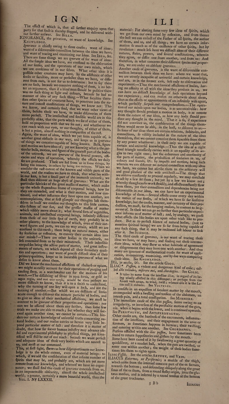 Th.e off ^h!ch is» ^at all farther enquiry upon that ZVnClt^ teier’ and IGK™ooEf'hePr'Vat'0n’ or knowledge. See want of a datev‘^bkZ,n^iSktw^ jheTde“ we haTe' and want of tracing and examining our Ideas. See Idea &c’ TueZ7 7e,th,ngS TC are ^norant of for want of ideas’ A the fimple ideas we have, are confined to the obfervation of our fenfes and the. operations of our own minds which We<rwe (;?nrcl0US °f m °ur feIves- What other id’eas it is poffible other creatures may have, by the affiftance of other ienfes or faculties more or perfeder than we have, or d ffe- rent from ours, is not for us to determine : but to fay there are no fuch, becaufe we conceive nothing of them is no bet ter an argument, than if a blind man Ihould be pofi ve there “of id‘eanffaS lighfta|;d ,CO,OUrS’ becauf' he “ manner of idea of any fuch thing.-What faculties there¬ fore other fpecies of creatures have? to penetrate in ture <md inmoft conftitutions of things, we know not This rhLknb°eVIidesaloCrrtainly,find’ th™a‘ cL™ ie™? morenerfea Tb ZuT’, t0,make difc°rai“ of them “S*, The mt,elleflual and fenfible world are in this perfectly alike, that the parts which we fee of either of them ca^rrachwkh'r W“h ‘hatWe n0t; and whatfoever we fe baiTno^r l 77 our thoughts, of either of them, is but a point, almoft nothmg in comparifon of the reft. Again, the want of ideas, which we yet feem caoable of k another great obftacle in our way, and W ’ of things we conceive capable of being known. Bulk IZl tolar Mk mof ^ ?'‘ Kn°‘ kno™S wlm is the°par! oOhe un verT ’ S“K °f the sreateft Part of the bodi=s ot the univerfe, we are ignorant of the feveral powers effi- feemenrodS the ^al we dady SnT,P d d‘ Thefe are hld fr°m us in fomc things, by being too remote, in others by being too minute. When we confider the vaft extent of the known and vifible parts of the world, and the reafons we have to think, that what lies with- m our ken, is but a fmall part of the immenfe univerfe; we ihall then difcover an huge abyfs of ignorance: What are the particular fabncks of the great maffes of matter, which make up the whole ftupendous frame of corporeal beings, how far they are extended, and what is their motion, and how con¬ tinued, and what influence they have upon one another, are contemplations, that at firft glimpfe our thoughts lofe them- fdves in —If we confine our thoughts to this little canton, this fyftemof our fun, and the groffer maffes of matte? which vifibly move about it; what feveral forts of vegetables, animals, and intelledual corporeal beings, infinitely different from thofe of our little fpot of earth, may probably be in other planets; to the knowledge of which, even of their out¬ ward figures and parts, we can no way attain, whilft we are confined to this earth ; there being no natural means, either by fenfation or reflexion, to convey their certain ideas into our minds ?—There are other bodies in the univerfe, no leis concealed from us by their minutenefs. Thefe infenfihle corpufcles being the adfive parts of matter, and gmat inftru- ments of nature, on which depend all their fecondary quali¬ ties and operations; our want of precife diftind ideas of their primary qualities, keeps us in incurable ignorance of what we delire to know about them. Did we know the mechanical affedions of rhubarb or opium, we might as eafily account for their operations of purging and earning fleep, as a watchmaker can for the motions of his watch. The diflolving of filver in aqua fords, or gold in aqua regia, and not vice verfa, would be then perhaps no more difficult to know, than it is to a fmith to underftand why the turning of one key will open a lock, and not the turning of another.—But whilft we are deftitute of fenfes acute enough to difcover the minute particles of bodies, and to give us ideas of their mechanical affedions, we muft be content to he ignorant of their properties and operations: nor can we be affured about them any farther, than fome few trials we make are able to reach ; but whether they will fuc- ceed again another time, we cannot be certain.—This hin¬ ders our certain knowledge of univerfal truths concerning na¬ tural bodies; and our reafon carries us herein very little be¬ yond particular matter of fad : and therefore it is matter of doubt, that how far foever human induftry may advance ufe- ful and experimental philofophy in phyfical things, yet feien- tifical will ftill be out of our reach : becaufe we want perfed and adequate ideas of thofe very bodies which are neareft to us, and mod at our command. This, at firft fight, Ihewsus how difproportionate our know¬ ledge is to the whole extent, even of material beings: to which, if we add the confideration of that infinite number of fpirits that may be, and probably are, which are yet more remote from our knowledge, and whereof we have no cogni¬ zance ; we fhall find this caufe of ignorance conceals from us in an impenetrable obfeurity, almoft the whole intellectual world; a greater, certainly a mort. beautiful wor]d tha„ ,he Vol. I. N? LXXXII. I L I material: For abating fome very few ideas of fpirits, which we get from our own mind by reflexion, and from thence the beft we can colled of the Father of all fpirits, the author of them, and us, and all things; we have no certain infor¬ mation fo much as of the exiftence of other fpirits, but by revelation : much lefs have we diftind ideas of their different natures, ftates, powers, and feveral conftitutions, wherein they agree, or differ one from another, and from us : And therefore, in v/hat concerns their different fpecies and proper- iies, we are under anabfolute ignorance. Another caufe of ignorance, is the want of difcoverable con- nedion between thofe ideas we have: where we want that, we are utrerly incapable of univerfal and certain knowledge, and are, as in the former cafe, left only to obfervation and experiment.—Thus the mechanical affedions of bodies, hav¬ ing no affinity at all with the ideas they produce in us, we can have no diftind knowledge of fuch operations beyond our experience; and can reafon no otherwife about them, than as the effeds or appointments of an infinitely wife agent, which perfedly furpafs our comprehenfions.—The opera¬ tion of our minds upon our bodies, is as unconceivable: how any thought Ihould produce a motion in body, is as remote rom the nature of our ideas, as how any body Ihould pro¬ duce any thought in the mind. That it is fo, if experience did not convince us, the confideration of the things them- felves would never be able, in the leaft, to difcover to us.— In fome of our ideas there are certain relations, habitudes, and connexions, fo vifibly included in the nature of the ideas themfelves, that we cannot conceive them feparable from them by any power whatfoever : in thefe only we are capable of certain and univerfal knowledge.—Thus the idea of a right lined triangle neceflarily carries with it an equality of its an- g es to two right ones ; but the coherence and continuity of the parts of matter, the produdion of fenfation in us, of colours and founds, &c. by impulfe and motion, being fuch wherein we can difcover no natural connedion with any ideas we have, we cannot but aferibe them to the arbitrary will and good pleafure of the wife artiched The things that Z?n*rndl f° F°Ceed reSu,arJy> we may conclude do ad by a law fet them; but yet by a law we know not • whereby thoughcaufes workfteadily, and effedsconftantly flow from them, yet their connedions and dependencies being not knnwfrdb e T Tr ideo’ we can have but an experimental nowledge of them.—Several effeds come every day within he notice of our fenfes, of which we have fo far fenfitive knowledge; but the caufes, manner, and certainty of their pro¬ dudion, we muft fortheforeging reafons, be content to be/>- norant of In thefe we can go no further than particular experi- ence informs us of matter °f fad; and, by analogy, weguefs what effeds the like bodies are upon other trials like to pro¬ duce. _ But as to perfed fcience of natural bodies, (not to mention fpintual beings) we are fo far from being capable of any fuch thing, that it may be reckoned loft labour to feek alter it. See Science. The third caufe of ignorance, is our want of tracing thofe ideas we have or may have ; and finding out thofe interme- chate ideas, which may Ihew us what habitude of agreement or dilagreement they may have one with another: And thus many are ignorant of mathematical truths for want of appli- cation, in enquiring, examining, and by due ways comparing thole ideas. See Knowledge. JIG, in mulic, See the article Gigg. ILIAC * Pajfion, a violent and dangerous kind of colic • cal¬ led alio volvulus, miferere mei, and chordapfus. See Colic * It takes its name from the inteftine ilion, in regard of its be¬ ing ufuaily affeded in this diftemper; or perhaps from the Greek verb «*«„, to wind, twift; whence alfo it is the iZ tins call it volvulus. See Volvulus. In confifts in an expulfion of feculent matter by the mouth accompamed with a fwelling and tenfion of the abdomen an mtenfe pain, and a total conftipation. See Miserere 1 he immediate caufe of the iliac pajjim, feems owing'to an irregularity, or mverfion of the periftaltic motion of the eu« when it beg,ns with the lower, and is continued upwfrd ’ See Peristaltic, and Antiperistaltic f*»arus. Other caufes are, the hardnefs of the excrements, inflamma- tion of the inteftines, and their engagement in the anus or ferotum, as foinetimes happens in hernias; their twilling and entering w,th,n one another. See Chordapsus. & Perfons affliaed w,th the n!or have fometimes been found to return fuppofitories and glifters by the mouth. Some have been cured of it by fwallowing a great quantitv of quickfilver, ora musket ball, when the gut? are twifteT or enter one within another; the weight of thefe bodies fome times fets them to rights again. l0me nIaoWf ,SCC theartj5les Artery, and Vein. 1UAOJS Extirma, ox Pynformis-, a mufcle of the thigh which anfes from the internal concave part of the os facrun, towards the bottom ; and defending obhquely along the irea? f.nus of the os ihum, from a round flelhy origin, jofns theSgC ky a round «tha 5 Bb Iliacus