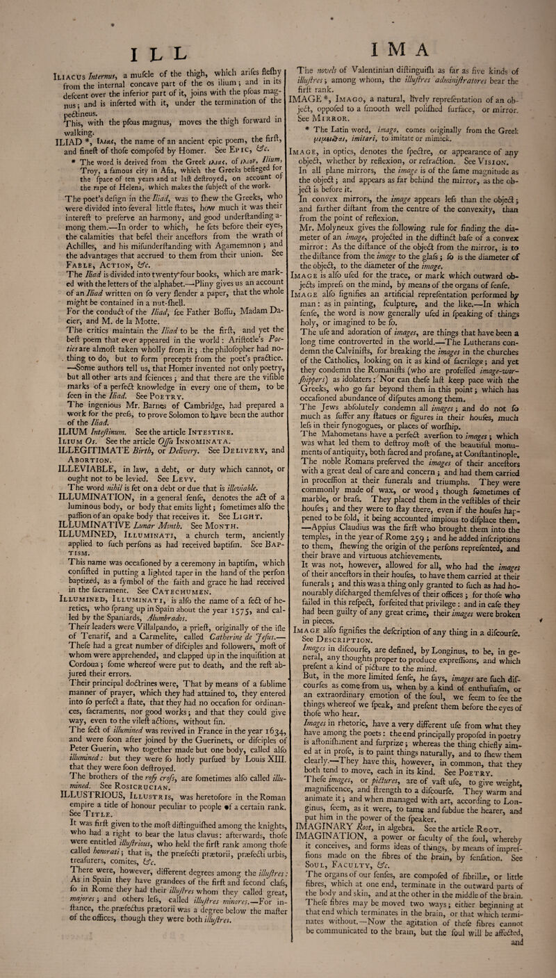 Iliac us Interms, a mufcle of the thigh, which antes flefhy from the internal concave part of the os ilium; and in its defcent over the inferior part of it, joins with the pfoas mag- nus; and is inferted with it, under the termination of the pe£tineus. , . This, with the pfoas magnus, moves the thigh forward in walking. # . - „ ILIAD *, Ixtetf, the name of an ancient epic poem, the tint, and fineft of thofe compofed by Homer. See Epic, &c. * The word is derived from the Greek txiaf, of ihiov. Ilium, Troy, a famous city in Alia, which the Greeks befieged for the fpace of ten years and at hit deftroyed, on account of the rape of Helena, which makes the fubjedt of the work. The poet’s defign in the Iliad, was to fhew the Greeks, who were divided into feveral little ftates, how much it was their intereft to preferve an harmony, and good underftanding a- mong them.—In order to which, he fets before their eyes, the calamities that befel their anceftors from the wrath of Achilles, and his mifunderftanding with Agamemnon ; and the advantages that accrued to them from their union. See Fable, Action, &c. The Iliad is divided into twentyTour books, which are mark¬ ed with the letters of the alphabet.—-Pliny gives us an account of an Iliad written on fo very {lender a paper, that the whole might be contained in a nut-fheU. For the conduit of the Iliad, fee Father Boflu, Madam Da- cier, and M. de la Motte. The critics maintain the Iliad to be the firft, and yet the belt poem that ever appeared in the world : Ariftotle’s Poe¬ tics are almoft taken wholly from it; thephilofopher had no- . thing to do, but to form precepts from the poet’s practice. —Some author? tell us, that Homer invented not only poetry, but all other arts and fciences; and that there are the viflble marks of a perfect knowledge in every one of them, to be feen in the Iliad. See Poetry. The ingenious Mr. Barnes of Cambridge, had prepared a work for the prets, to prove Solomon to have been the author of the Iliad. ILIUM Intejlinum. See the article Intestine. Ilium Os. See the article Ojfa Innominata. ILLEGITIMATE Birth, or Delivery. See Delivery, and Abortion. ILLEVIABLE, in law, a debt, or duty which cannot, or ought not to be levied. See Levy. The word nihil is fet on a debt or due that is illeviable. ILLUMINATION, in a general fenfe, denotes the a<ft of a luminous body, or body that emits light; fometimes alfo the paffion of an opake body that receives it. See Light. ILLUMINATIVE Lunar Month. See Month. ILLUMINED, Illuminati, a church term, anciently applied to fuch perfons as had received baptifm. See Bap¬ tism. This name was occafioned by a ceremony in baptifm, which confifted in putting a lighted taper in the hand of the perfon baptized, as a fymbol of the faith and grace he had received in the facrament. See Catechumen. Illumined, Illuminati, is alfo the name of a fe£t of he¬ retics, who fprang up in Spain about the year 1575, an<^ ca^' led by the Spaniards, Alumbrados. Their leaders were Villalpando, a prieft, originally of the ifle of Tenarif, and a Carmelite, called Catherine de Jefus.— Thefe had a great number of difciples and followers, moft of whom were apprehended, and clapped up in the inquifition at Cordoua; fome whereof were put to death, and the reft ab¬ jured their errors. Their principal do&rines were, That by means of a fublime manner of prayer, which they had attained to, they entered into fo perfect a ftate, that they had no occafion for ordinan¬ ces, facraments, nor good works; and that they could give way, even to the vileft a&ions, without fin. The fe<ft of illumined was revived in France in the year 1634, and were foon after joined by the Guerinets, or difciples of Peter Guerin, who together made but one body, called alfo illumined: but they were fo hotly purfued by Louis XIII. that they were foon deftroyed. The brothers of the rofy crofs, are fometimes alfo called illu¬ mined. See Rosicrucian. ILLUSTRIOUS, Illustris, was heretofore in the Roman empire a title of honour peculiar to people »f a certain rank. See Title. It was firft given to the moft diftinguifhed among the knights, who had a right to bear the latus clavus: afterwards, thofe we,-entitled illujlrious, who held the firft rank among thofe called honorati\ that is, the praefe&i praetorii, praefe&i urbis, treafurers, comites, Lfc. There were, however, different degrees among the illujlres: As in Spain they have grandees of the firft and fecond clafs, fo in Rome they had their illujlres whom they called great, majores; and others lefs, called illujlres minores.—For in- lfance, the prasfecfus praetorii was a degree below the mafter of the offices, though they were both illujlres. I M A The novels of Valentinian diftinguifh as far as five kinds of illujlres; among whom, the illujlres 'adminijlratores bear the firft rank. IMAGE*, Imago, a natural, lively reprefentation ofanob- jecSt, oppofed to a fmooth well polifhed furface, or mirror. See Mirror. * The Latin word, imago, comes originally from the Greek imitari, to imitate or mimick. Image, in optics, denotes the fpeiftre, or appearance of any objedf, whether by reflexion, or refradion. See Vision. In all plane mirrors, the image is of the fame magnitude as the objed; and appears as far behind the mirror, as the ob- jed is before it. In convex mirrors, the image appears lefs than the objed; and farther diftant from the centre of the convexity, than from the point of reflexion. Mr. Molyneux gives the following rule for finding the dia¬ meter of an image, projeded in the diftind bafe of a convex mirror: As the diftance of the objed from the mirror, is to thediftance from the image to the glals ; fo is the diameter of the objed, to the diameter of the image. Image is alfo ufed for the trace, or mark which outward ob- jeds imprefs on the mind, by means of the organs of fenfe. Image alfo fignifies an artificial reprefentation performed by man : as in painting, fculpture, and the like.—In which fenfe, the word is now generally ufed in fpeaking of things holy, or imagined to be fo. The ufe and adoration of images, are things that have been a long time controverted in the world.—The Lutherans con¬ demn the Calvinifts, for breaking the images in the churches of the Catholics, looking on it as kind of facrilege; and yet they condemn the Romanifts (who are profefled image-wor- Jhippers) as idolaters: Nor can thefe laft keep pace with the Greeks, who go far beyond them in this point; which has occafioned abundance of difputes among them. 1 he Jews ablblutely condemn all images; and do not fo much as fuller any ftatues or figures in their houfes, much lefs in their fynogogues, or places of worfhip. I he Mahometans have a perfed averlion to images ; which was what led them to deftroy moft of the beautiful monu¬ ments of antiquity, both facred and profane, at Conftantinople. The noble Romans preferved the images of their anceftors with a great deal of care and concern ; and had them carried in proceflion at their funerals and triumphs. They were commonly made of wax, or wood; though fometimes of marble, or brafs. They placed them in the veftibles of their houfes ; and they were to ftay there, even if the houfes hap¬ pened to be fold, it being accounted impious to difplace them. —Appius Claudius was the firft who brought them into the temples, in the year of Rome 259 ; and he added infcriptions to them, Ihewing the origin of the perfons reprefented, and their brave and virtuous atchievements. It was not, however, allowed for all, who had the images of their anceftors in their houfes, to have them carried at their funerals; and this was a thing only granted to fuch as had ho¬ nourably discharged themfelves of their offices ; for thofe who failed in this refped, forfeited that privilege : and in cafe they had been guilty of any great crime, their images were broken in pieces. * Image alfo fignifies the defcription of any thing in a difcourfe. See Description. toages in difcourfe, are defined, by Longinus, to be, in ge¬ neral, any thoughts proper to produce expreflions, and which prefent a kind of piaure to the mind. But, in the more limited fenfe, he fays, images are fuch dif- courfes as come from us, when by a kind of enthufiafm, or an extraordinary emotion of the foul, we feem to fee the things whereof we fpeak, and prefent them before the eyes of thofe who hear. J Images in rhetoric, have a very different ufe from what they have among the poets: the end principally propofed in poetry is aftomfhment and furprize; whereas the thing chiefly aim¬ ed at in profe, is to paint things naturally, and to fhew them clearly. -They have this, however, in common, that they both tend to move, each in its kind. See Poetry. Thefe images, or pictures, are of vaft ufe, to give weight, magnificence, and ftrength to a difcourfe. They warm and animate it; and when managed with art, according to Lon¬ ginus, feem, as it were, to tame andfubdue the hearer, and put him in the power of the fpeaker. IMAGINARY Root, in algebra. See the article Root. IMAGINATION, a power or faculty of the foul, whereby it conceives, and forms ideas of tilings, by means of impref- fions made on the fibres of the brain, by fenfation. See Soul, Faculty, lAc. The organs of our fenfes, are compofed of fibrilhe, or little fibres, which at one end, terminate in the outward parts of the body and skin, and at the other in the middle of the brain. Thefe fibres may be moved two ways; either beginning at that end which terminates in the brain, or that which termi¬ nates without.—Now the agitation of thefe fibres cannot be communicated to the brain, but the foul will be afteded,