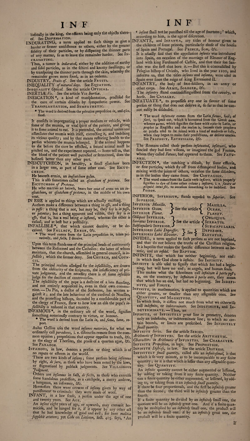 radically in the king, the officers being only the objefts there¬ of. Sec Dispensation. INDURATING, a term applied to fuch things as give a harder or firmer confiftence to others, either by the greater folidity of their particles, or by diffipating the thinner parts of any matter, fo as to leave the remainder harder. See In- CRASSATING. Thus, a tumor is indurated, either by the addition of earthy and folid particles, as in the fchirri and knotty fwellings; or by tranfpiring the thinner parts through the skin, whereby the remainder grows more fixed, as in an oedema. INDUSTRY, Fruits of. See the article Fruits. INEQUALITY of natural days. See Equation. Inequality Optical. Seethe article Optical. INERTLL Vis. See the article Vis Inertia. INESCATION*, a kind of tranfplantation, pra&ifed for the cure of certain difeafes by fympathetic power. See Transplantation, and Sympathetic. * The word is derived from the privative prepofition in, and efca, food. It confifts in impregnating a proper medium or vehicle, with fome of the mumia, or vital fpirit of the patient, and giving it to fome animal to eat. It is ptetended, the animal unites and affimilates that mumia with itfelf, corre&ing it, and imbibing its vicious quality; and by that means reftoring health to the perfon whereto the mumia belonged. If the animal happens to die before the cure be effe&ed, a fecond animal muft be pitched on, and the experiment repeated. — Some tell us, that the blood of the patient well putrefied or fermented, does the bufinefs better than any other part. INESCUTCHEON, in heraldry, a fmall efcutcheon born in a larger one, as part of fome other coat. See Escut¬ cheon. He beareth ermin, an inefcutcheon gules. This is alfo fometimes called an efcutcheon of pretence. See Escutcheon of Pretence. He who marries an heirefe, bears her coat of arms on an in- efcutcheon, or efcutcheon of pretence, in the middle of his own coat. IN ESSE is applied to things which are a&ually exifting. Authors make a difference between a thing in ejfe, and a thing in pojfe: a thing that is not, but may be, they fay is in pojfe, or potentia; but a thing apparent and vifible, they fay is in ejfe, that is, has a real being eo injlanti, whereas the other is cafual, and at beft but a poffibility. INFALLIBLE *, that which cannot deceive, or be de¬ ceived. See Fallacy, Error, (Ac. * The word comes from the Latin prepofition in, taken pri- vatively, and fallo, I deceive. Upon this term Hands one of the principal heads of controverfy between the Reformed and the Catholics: the latter of whom maintain, that the church, affembled in general council, is in¬ fallible-, which the former deny. See Church, and Coun¬ cil. The principal reafons alledged for the infallibility, are drawn from the obfcurity of the fcriptures, the infufficiency of pri¬ vate judgment, and the neceflity there is of fome infallible judge for the decifion of controverfies. The infallibility of the pope is a doctrine of a late Handing, and not entirely acquiefced in, even in their own commu¬ nion.'— Du Pin, a do&or of the Sorbonne, has written a- gainft it; and the late behaviour of the cardinal de Noailles, and the protefting bilhops, feconded by a confiderable part of the clergy of France, Ihew to how low an ebb the pope’s in¬ fallibility is reduced in that country. INFAMOUS*, in the ordinary ufe of the word, fignifies fomething notorioufly contrary to virtue, or honour. * The word is derived from the Latin in, and fama, fame, re¬ port. Aulus Gellius ufes the word infames materias, for what we ordinarily call paradoxes, i. e. difcourfes remote from the com¬ mon opinion ; propofitions that appear oppofite to truth, &e. as the elogy of Therfites, the praife of a quartan ague, &c. See Paradox. Infamous, in law, denotes a perfon or thing which is of no repute or efteem in the world. There are two kinds of infamy; fome perfons being infamous by right, de jure, as thofe who have been noted by the laws, or ftjgmatized by publick judgments. See Villainous ‘Judgment. Others are infamous in fa<ft, de fa Ho, as thofe who exercife fome fcandalous profeffion, as a catchpole, a merry andrew, a hangman, an informer, &c. Heretofore there were crowns of infamy given by way of punifhment to criminals: they were made of wool. INFAN r, in a law fenfe, a perfon under the age of one and twenty years. See Age, An infant eight years of age, or upwards, may commit ho¬ micide, and be hanged for it, if it appear by any other a£t that he had knowledge of good and evil; for here malitia fupplebit atatem-, yet Coke on Littleton, fed. 405. fays, ‘An INF * infant fhall not be punifhed till the age of fourteen f which, according to him, is the age of difcretion. INIANTE, and Infanta, are titles of honour given to the children of fome princes* particularly thofe of the houfes of Spain and Portugal. See Prince, Son, &c. It is ufually faid that the appellation infante was introduced into Spain, on occafion of the marriage of Eleanor of Eng¬ land with king Ferdinand of Caftile, and that their fon San- cho was the firft that bore it. — But this is contradi&ed by Pelagius bifhop of Oviedo, who lived in the year 1100, and informs us, that the titles infante and infanta, were ufed in Spain ever fince the reign of king Evremond II. INFANTRY, the body of foot-foldiers, in an army or other corps. See Army, Soldier, £sV. The infantry Hand contradiftinguifhed from the cavalry, or horfe. See Cavalry. INFATUATE *, to prepoflefs any one in favour of fome perfon or thing that does not deferve it, fo far as that he can¬ not eafily be difabufed. * The word infatuate comes from the Latin fatuus, fool; of fari, to fpeak out, which is borrowed from the Greek <pa.w, whence ipanif, which fignifies the fame with vates in Latin, or prophet in Englifh; and the reafon is, becaufe their prophets or priefts ufed to be feized with a kind of madnefs or folly, when they began to make their predictions, or deliver oracles. See Prophecy, Enthusiasm, &c. The Romans called thofe perfons infatuated, infatuati, who fancied they had feen vifions, or imagined the god Faunus, whom they called Fatuus, had appeared to them. See FaTU- arii. INFECTION*, the catching a difeafe, by fome effluvia, or fine particles, which fly off from diftempered bodies, and mixing with the juices of others, occafion the fame diforders, as in the bodies they came from. See Contagion. * The word comes from the Latin verb inf cere, which properly fignifies to dye of fome other colour; inf cere, i. e. facere ut aliquid intus fit, to occafion fomething to be imbibed. See Poison. INFERIOR, Inferiour, Hands oppofed to fuperior. See Superior. Inferior Maxilla. C Maxilla. Inferior Ocean. > See the article s Ocean. Inferior Planet. J L Planet. Obliquus Inferior. Y CObliquus. Serratus Inferior. See the article < Serratus. Subfiapularis Inferior. J l Subscapularis. Inferioris Labii Depreffor. e S Depressor. Inferioris Labii Elevator. J ee c Elevator. INFIDEL, a term applied to fuch perfons as are not baptized, and that do not believe the truths of the Chriflian religion. It is baptifm that makes the fpecific difference between an he¬ retic, and an infidel. See Baptism. INFINITE, that which has neither beginning, nor end: in which fenfe God alone is infinite. See Infinity. Infinite is alfo ufed to fignify that which has had a begin¬ ning? but will have no end; as angels, and human fouls. This makes what the fchoolmen call infinitum a partepojl; as, on the contrary, by infinitum a parte ante, they mean that which has an end, but had no beginning. See Indefi¬ nite, and Finite. Infinite, in mathematics, is applied to quantities which are either greater, or fmaller than any affignable ones. See Quantity, and Magnitude. In which fenfe, it differs not much from what we otherwife call indefinite, or indeterminate. See Indefinite, and In¬ determinate.—Thus, an Infinite, or Infinitely great line in geometry, denotes only an indefinite, or indeterminate line; to which no cer¬ tain bounds, or limits are prefcribed. See Infinitely fmall quantity. Infinite Series. See the article Series. Arithmetic o/Tnfinites. See the article Arithmetic. Characters in Arithmetic ^Infinites. See Character. Infinite Propofition, in logic. See Proposition. Infinite Dijhefs, inlaw. See the article Distress. Infinitely fmall quantity, called alfo an mfinitefimal', is that which is fo very minute, as to be incomparable to any finite quantity; or it is that which is leffer than any affignable quan¬ tity. See Quantity. An infinite quantity cannot be either augmented or leffened, by adding or taking from it any finite quantity. Neither can a finite quantity be either augmented, or leffened, by add¬ ing to, or taking from it an infinitely fmall quantity. If there be four proportionals, and the firft be infinitely greater than the fecond j the third will be infinitely greater than the fourth. If a finite quantity be divided by an infinitely fmall one, the quotient will be an infinitely great one. And if a finite quan¬ tity be multiplied by an infinitely fmall one, the product will be an infinitely fmall one: if by an infinitely great one, the product will be a finite quantity.