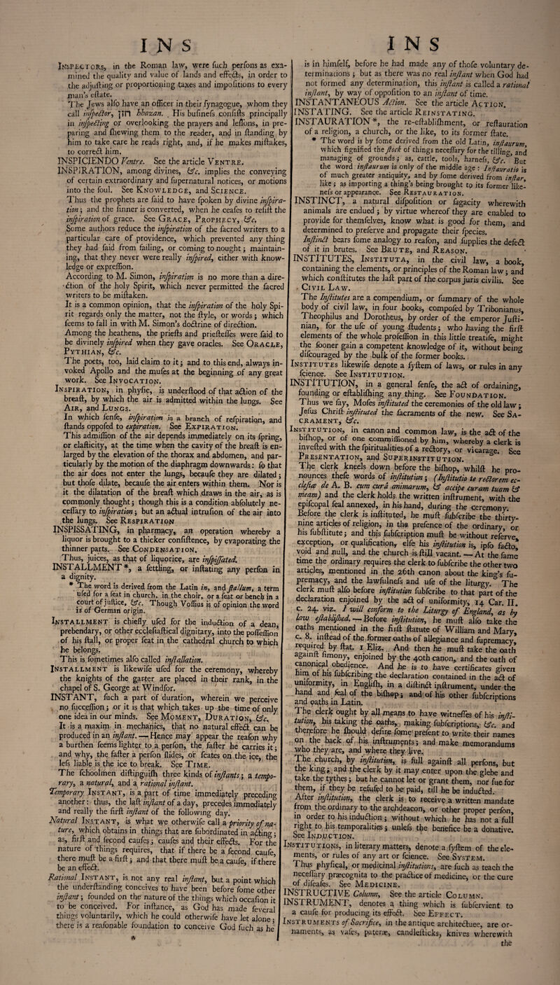 Inspect ors, m the Roman law, were fuch perfons as exa¬ mined the quality and value of lands and effects, in order to the adjuring or proportioning taxes and impofitions to every man’s eflate. The Jews alfo have an officer in their fynagogue, whom they call iiifpeftor, jin hhazan. _ His bufinefs confifts principally in injpefting or overlooking the prayers and leflbns, in pre¬ paring and {hewing them to the reader, anij in {landing by him to take care he reads right, and, if he makes miftakes, to correbl him. INSPICIENDO Ventre. See the article Ventre. INSPIRATION, among divines, &c. implies the conveying of certain extraordinary and fupernatural notices, or motions into the foul. See Knowledge, and Science. Thus the prophets are faid to have fpoken by divine infpira tion; and the {inner is converted, when he ceafes to refill the infpiration of grace. See Grace, Prophecy, &c. Some authors reduce the infpiration of the facred writers to a particular care of providence, which prevented any thing they had faid from failing, or coming to nought; maintain¬ ing, that they never were really infpired, either with know¬ ledge or expreffion. According to M. Simon, infpiration is no more than a dire- • £tion of the holy Spirit, which never permitted the facred writers to be miftaken. It is a common opinion, that the infpiration of the holy Spi¬ rit regards only the matter, not the ftyle, or v/ords j which feems to fall in with M. Simon’s do&rine of direction. Among the heathens, the priefts and prieftefles were faid to be divinely infpired when they gave oracles. See Oracle, Pythian, &c. The poets, too, laid claim to it; and to this end, always in¬ voked Apollo and the mufes at the beginning of any great work. See Invocation. Inspiration, in phyfic, is underftood of that action of the breaft, by which the air is admitted within the lungs. See Air, and Lungs. In which fenle, infpiration is a branch of refpiration, and {lands oppofed to expiration. See Expiration. This admiffion of the air depends immediately on its fpring, or claflicity, at the time when the cavity of the breaft is en¬ larged by the elevation of the thorax and abdomen, and par¬ ticularly by the motion of the diaphragm downwards: fe> that the air does not enter the lungs, becaufe they are dilated; but thofe dilate, becaufe the air enters within them. Nor is it the dilatation of the breaft which .draws in the air, as is commonly thought; though this is a condition abfolutely ne- ceflary to infpiration; but an a&ual intrufion of the air into the lungs. See Respiration INSPISSATING, in pharmacy, an operation whereby a liquor is brought to a thicker confiftence, by evaporating the thinner parts. See Condensation. Thus, juices, as that of liquorice, are infpiJTated. INSTALLMENT*, a fettling, or inflating any perfon in a dignity. * The word is derived from the Latin in, and flallum, a term ufed for a feat in church, in the choir, or a feat or bench in a court of jufUce, £sV. Though Voffius is of opinion the word is or German origin. Installment is chiefly ufed for the indu&fen of a dean prebendary, or other eqclefiaftical dignitary, into the pofleffion of his ftall, or proper feat in the cathedral church to which he belongs. This is fometimes alfo called injlallation. Installment is likewife ufed for the ceremony, whereby the knights of the garter are placed in their rank, in the chapel of S. George at Windfor. INSTANT, fuch a part of duration, wherein we perceive no fucceffion; or it is that which takes up .the time of only one idea in our minds. See Moment, Duration, &c. It is a maxim in mechanics, that no natural effedi can be produced in an infant. — Hence may appear the reafon why a burthen feems lighter to a perfon, the fafter he carries it • and why, the fafter a perfon Aides, or fcates on the ice, the lefs liable is the ice to break. See Time. The fchoolmen diftinguifh three kinds of infants; a tempo¬ rary, a natural, and a rational infant. Temporary Instant, is a part of time immediately preceding another: thus, the Iaft inf ant of a day, precedes immediately and really the firft infant of the following day. Natural Instant, is what we otherwife call a priority of na¬ ture, which obtains in things that are fubordinated in adtin°-; as, firft and fecond caufes ; caufes and their effe#s. For the nature of things requires, that if there be a fecond caufe, there muft be a firft ; and that there muft be a caufe, if there be an efife£t. Rational Instant, is not any real inf ant, but a point which the underftanding conceives to have been before feme other infant \ founded on the nature of the things which occafion it to be conceived. For inflance, as God has made feveral things voluntarily, which he could otherwife have let alone • there is a reafonable foundation to conceive God fuch as he5 is in hiinfelf, before he had made any of thofe voluntary de¬ terminations ; but as there was no real infant when God had not formed any determination, this infant is called a rational infant, by way of oppofition to an infant of time. INSTANTANEOUS Affion. See the article Action. INSTATING. See the article Reinstating. INSTAURATION *, the re-eftablifhment, or reftauration of a religion, a church, or the like, to its former ftate. * The word is by feme derived from the old Latin, infaurum which fignified the fock of things neceflary for the tilling, and managing of grounds; as, cattle, tools, harnefs, &c. ’fiut the word infaurum is only of the middle age : Injiauratio is of much greater antiquity, and by feme derived from inftar, like; as importing a thing’s being brought to its former like- nefs or appearance. See Restauration. INSTINCT, a natural difpofition or fagacity wherewith animals are endued ; by virtue whereof they are enabled to provide for themfelves, know what is good for them, and determined to preferve and propagate their fpecies. Infinli bears feme analogy to reafon, and fupplies the defe£l of it in brutes. See Brute, and Reason. INSTITUTES, Instituta, in the civil law, a book, containing the elements, or principles of the Roman law; and which conftitutes the laft part of the corpus juris civilis. * See Civil Law. The Infitutes are a compendium, or fummary of the whole body of civil law, in four books, compofed by Tribonianus, Theophilus and Dorotheus, by order of the emperor Jufti- nian, for the ufe of young ftudents; who having the firft elements of the whole profeffion in this little treatife, might the fooner gain a competent knowledge of it, without being difcouraged by the bulk of the former books. Institutes likewife denote a fyftem of laws, or rules in any fcience. See Institution. NSTITUTION, in a general fenfe, the ail of ordaining, founding or eftablifhing any thing. See Foundation. Thus we fay, Mofes infituted the ceremonies of the old law; Jefus Chrift infituted the facraments of the new. See Sa¬ crament, &c. NtT/tTUTION’ in canonand common law, is the aft of the bifhop, or of one commiffioned by him, whereby a clerk is invefted with the fpiritualities of a reftory, or vicarage. See Presentation, and Superinstitution. The clerk kneels down before the bifhop, whilft he pro¬ nounces thefe words of infitution; (Infitutio te rettorem ec- clefee de A. B. cum curd animarum, accipe cur am tuam & meam) and the clerk holds the written inftrument, with the epifcopal feal annexed, in his hand, during the ceremony Before the clerk is inftituted, he muft fubferibe the thirty- nine articles of religion, in the prefence of the ordinary or his fubftitute; and this fubfeription muft be without referve exception, or qualification^ elfe his inf itution is, ipfo fadlo* void and null, and the church is {till vacant.—At the fame time the ordinary requires the clerk to fubferibe the other two articles, mentioned in the 26th canon about the king’s fu- premacy, and the lawfulnefs and ufe of the liturgy. The clerk muft alfo before infitution fubferibe to that part of the declaration enjoined by the ad of uniformity, 14 Car. II. c. 24. viz. I will conform to the Liturgy of England, as by law efablfhed. — Before infitution,, he muft alfo take the oaths mentioned in the firft ftatute of William and Mary, c. 8. infteadof theformer oaths of allegiance and fupremacy! required by flat. I Eliz. And then he muft take the oath againit hmony, enjoined by the 40th canon, and the oath of canonical obedience. And he is to have certificates given rum or his fubfcribing the declaration contained in the acl of uniformity, in Englifh, in a diftirfel inftrument, under the hand and feal of the bifhop; and of his other fubferiptions and oaths m Latin. The clerk ought by all means to have witneffes of his infii- tutionr his taking the oaths,. making fubferiptions, idc. and therefore he fhould define fome-prefent to write their names on the back of his inftruments; and make memorandums who they, are, and where they five. The church, by infitution, is full againft all perfons, but the king; apd the clerk by it may enter upon the glebe and take the tythes; but he cannot let or grant them, nor fue for them, if they be refufed to be paid, till he be inducted. After infitution, the clerk is to receive a written mandate from the ordinary to the archdeacon, or other proper perfon, in order to his induftion; without which he has not a full right to his temporalities; unlels the benefice be a donative, oee Induction. Institutions, in literary matters, denote a fyftem of the ele¬ ments, or rules of any art or fcience. See System. Thus phyfical, or medicinal infitutions, are fuch as teach the neceflary praecognita to the pradiceof medicine, or the cure of difeafes. See Medicine. INSTRUCTIVE Column, See the article Column. INSTRUMENT, denotes a thing which is fubfervient to a caufe for producing its effect. See Effect. Instruments of Sacrifice, in the antique architecluee, are or¬ naments, as vafes, paterae, candlefticks, knives wherewith the