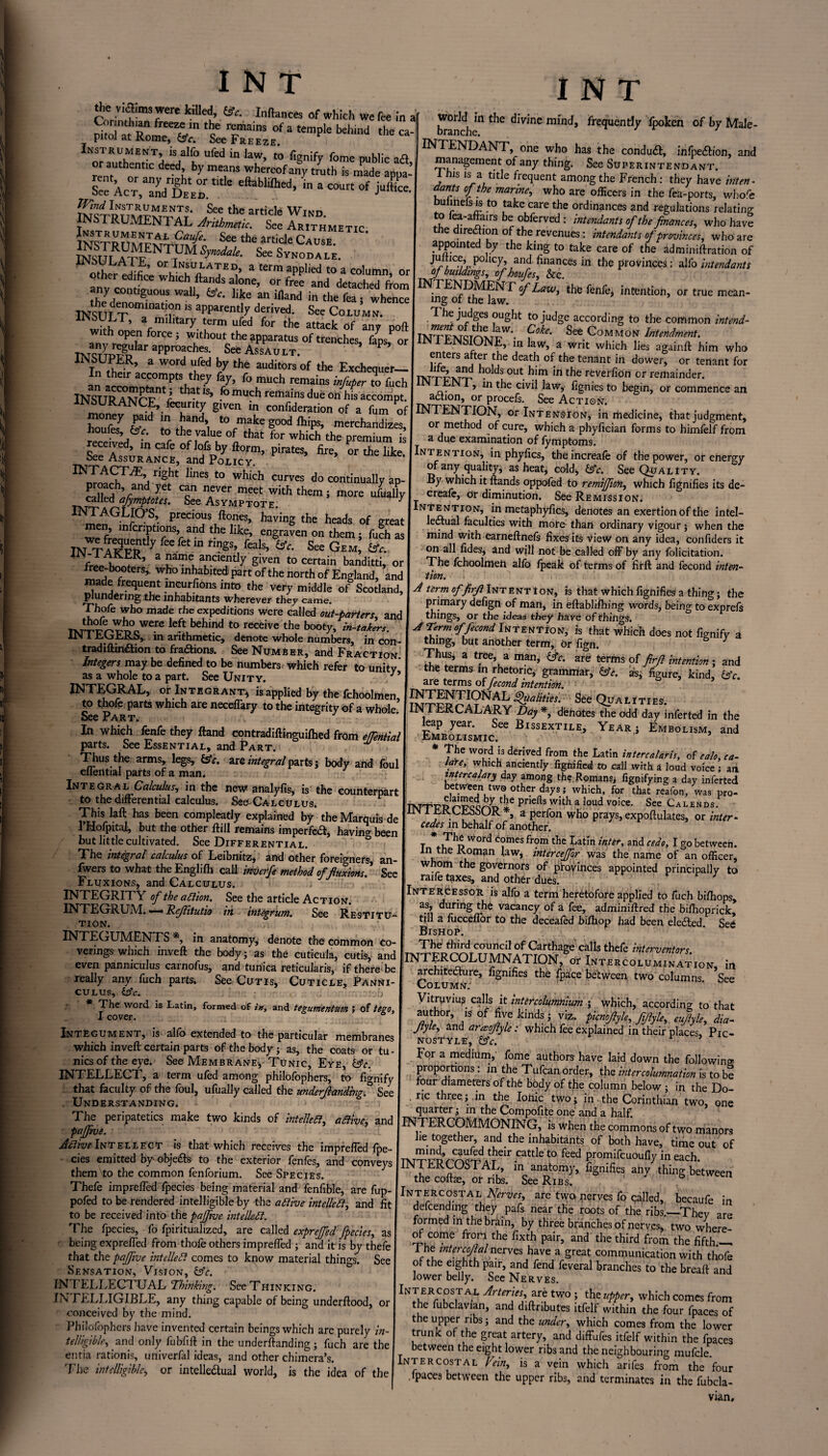 ^ “'1’ ■ of which we fee in i Cor nth,an freeze m the remains of a temple behind the pitol at Rome, &fr. See Freeze. Instrument is alfo ufed in law, to fignify fome public ad or authentic deed by means whereof any truth is made appa- kStr4 eftabiad’m a c°Mt °f Wind Instruments. See the article Wind INSTRUMENTAL Arithmetic. See Arithmetic See the article Cause. WLATF ,™SynMe- See S™odace. 0rulNuU.LATED» a term applied to a column, or ther edifice which Hands alone, or free and detached from theydC°ntlgUOUS Wal1’ ®C‘ like an ifland in the fea 5 whence INSUT T°minat?n 18 apParentIy derived- See Column. tYth a,milltary. [erm ufed the attack of any pofl an^rST ^ 5 Wlthout the apparatus of trenches, faps, or TNTQT™gn ar approaches- See Assault. P a Word uufed hY the auditors of the Exchequer— their accompts they fay, fo much remains infuter to fuch lNSURANCFnV th>IS’ .fomu5hremainsdue°nhisaccompt. ? ? gIVCn m conPlderation of a fum of to make good lhips, merchandizes, houfes, (Ac. to the value of that for which the premium is received, in cafe of Jofs by florm, pirates, fire, or the like See Assurance, and Policy * lbeS t0 Whkh curvcs d° continually ap- ?Vand y nCVer meet with themi more ufually TK5i ed rfymptotes. See Asymptote. y mp!GLf°v precious Hones, having the heads of great en, infcriptions, and the like, engraven on them; fuch as IN TAICPR^ ree retm r‘gS’, fals’ &e- See Gem> <*• frilwiK’ a a”e anciently given to certain banditti, or free-txx>terS, who inhabited part of the north of England, and made frequent meurfions into the very middle of Scotland, plundering the inhabitants wherever they came. Thofe who made the expeditions were called out-barters, and 7XTti^^°oWere left behind t0 reCeive the booty> ^-takers. AIM 1 UtjrERS, m arithmetic, denote whole numbers, in con - tradiflinaion to fractions. See Number, and Fraction Integers may be defined to be numbers which refer to unity as a whole to a part. See Unity. 39 INTEGRAL, or Integrant* is applied by the fchoolmen to thofe parts which are neceffary to the integrity of a whole’ See Part. \ In which fenfe they Hand contradiflinguiftied from efTential parts. See Essential, and Part. Thus the arms, legs, (Ac. are integral parts; body and foul eflential parts of a man. Integral Calculus, in the new analyfis, is the counterpart to the differential calculus. See-Calculus. This laff has been compleatly explained by the Marauis de 1’HofpitaJ, but the other Hill remains imperfeft, having been but little cultivated. See Differential. S The integral calculus of Leibnitz, and other foreigners, an- iwers to what the Engl ifh call inverfe method of fluxions! See Fluxions, and Calculus. . • INTEGRITY of the adiion. See the article Action. INTEGRUM. — Rflitutio in integrum. See Restitu¬ tion. INTEGUMENTS *, in anatomy, denote the common co¬ verings which inveH the body; as the cuticula, cutis, and even panniculus carnofus, and tunica reticularis, if there be really any fuch parts. See Cutis, Cuticle, Panni¬ culus, (Ac. I:;*-. v, ^ l_\) * The word is Latin, formed of in, and tegumentum I of tego, I cover. I N T world in the divine mind, frequently fpoken of by Male- Integument, is alio extended to the particular membranes which inveH certain parts of the body; as, the coats or tu¬ nics of the eye. See Membrane-, Tunic, Eye, (Ac. INTELLECT, a term ufed among philofophers, to fignify that faculty of the foul, ufually called the underfunding. See . Understanding. The peripatetics make two kinds of intellect, adiive, and paffine. ■ Active Intellect is that which receives the impreffed fpe- cies emitted by objefts to the exterior fenfes, and conveys them to the common fenforium. See Species. Thefe impreffed fpecies being material and fenfible, are fup- pofed to be rendered intelligible by the attive intellect, and fit to be received into the paftve intellect. The fpecies, fo fpiritualized, are called exprefed fpecies, as being expreffed from thofe others impreffed ; and it is by thefe that the pafive intellect comes to know material things. See Sensation, Vision, (Ac. INTELLECTUAL ’Thinking. See Thinking. IN TELLIGIBLE, any thing capable of being underflood, or conceived by the mind. Philofophers have invented certain beings which arc purely in¬ telligible,and only fubfifl in the underflanding ; fuch are the entia rationis, univerfal ideas, and other chimera’s. The intelligible, or intellectual world, is the idea of the INTEND ANT, one who has the conduct, infpection, and management of any thing. See Superintendant. 1 his is a title frequent among the French: they have inten - dants of the marine, who are officers in the fea-ports, whofe buhnels is to take care the ordinances and regulations relating f? ?*a5airS br obPerved : intendants of the finances, who have tiie direction of the revenues: intendants of provinces, who are appointed by the king to take care of the adminiflration of pollc7> and finances in the provinces: alfo intendants of buildings, of houfes. See. INTENDMENT of Law, the fenfe, intention, or true mean¬ ing of the law. The judges ought to judge according to the common intend- INTFl'J9Tn>JL'W*- ?°ke' See Common Intendment. liN 1 LJNbiONE, in law, a writ which lies againfl him who enters after the death of the tenant in dower, or tenant for m'TFNTT' • dS °Ut- b‘m ‘n tbe reverfi°n or remainder. N 1, in the civil law, fignies to begin, or commence an action, or procefs. See Action. INTENTION, or Intension, in medicine, that judgment, or method of cure, which a phyfician forms to himfelf from a due examination of fymptoms. Intention, in phyfics, theincreafe of the power, or energy of any quality, as heat, cold, (Ac. See Quality. By which it Hands oppofed to remiffion, which fignifies its de- creafe, Or diminution. See Remission. Intention, in metaphyfics, denotes an exertion of the intel¬ lectual faculties with mote than otdinary vigour; when the mind with earneflnefs fixes its view on any idea, confiders it on all fides, and will not be called off by any felicitation. The fchoolmen alfo fpeak of terms of firfl and fecond inten¬ tion. A term offirji Intention, is that which fignifies a thing; the primary defign of man, in eflablifhing words, being to exprefs things, or the ideas they have of things. A Term f fecond Intention, is that which does not fignify a thing, but another term, or fign. } Thus, a tree, a man, (Ac. are terms of firfl intention ; and the terms in rhetoric, grammar, (Ac. as, figure, kind, (Ac. are terms of fecond intention. : NTENTIONAL Qualities. See Qua l i ties. NTERCALARY Day *, denotes the odd day infetted in the leap year. See Bissextile, Year; Embolism, and Embolismic. * The word is derived from the Latin intercalaris, of calo, en¬ tire, which anciently fignified to call with a loud voice ; aii intercalary day among the Romans, fignifying a day inferted between two other days; which, for that reafon, was pro- TNTTTR r-VQQrrD1*6 Priefi*with a loud voice- See Calends, iin I LKCEooUR *, a perfon who prays, expoflulates, or inter¬ cedes in behalf of another. T W°rd C?mes Pr?m Latm inter, arid cedo, I go between, in the Koman law, inter cefor was the name of an officer, whom the governors of provinces appointed principally to raife taxes, and other dues. Intercessor is alfo a term heretofore applied to fuch biffiops, as, during the vacancy of a fee, adminiffred the biffioprick> till a fucceffor to the deceafed biffiop had been elected See Bishop. The third council of Carthage calls thefe interventors HMTERCOLUMNATIGN,^ Intercoluminat’ion, in architecture, fignifies the fpace between two columns See Column: ' Vitruvius, calls it intercolumnium ; which, according to that author, is of five kinds ; viz. piemfyh, Jijljl,, euflyle, dia- Jtyle, and araofiyle; which fee explained in their places, Pic- nosTyle, (Ac. For a medium, feme authors have laid down the following proportions: in the Tufcan order, the intercolumnation is to be four diameters of thfe body of the column below ; in the Do- . ric three; .in the Ionic two; in the Corinthian two, one quarter; in the Compofite one and a half. INTERCOMMONING, is when the commons of two manors lie together, and the inhabitants of both have, time out of “‘5- ““!S,At!,dr.cattkto «wl promifeuoufly in each. UN i EKCUS1 AL, in anatomy, fignifies anv thing between the coflae, or ribs. See Ribs. 6 n In RC °STA l Nerves, are two nerves fo qa-lled, becaufe in defeending they pafs near the roots of the ribs.—They are formed in the brain, by three branches of nerves, two where¬ of come from the fixth pair, and the third from the fifth_ I he inter cofal nerves have a great communication with thofe of the eighth pair, and fend feveral branches to the breafl and lower belly. See Nerves. iNTERCDST al Arteries, are two ; the upper, which comes from the fubclavian, and diflributes ltfelf within the four fpaces of the upper ribs; and the under, which comes from the lower trunk of the great artery, and diffufes itfelf within the fpaces between the eight lower ribs and the neighbouring mufcle. Intercostal Fein, is a vein which arifes from the four fpace3 between the upper ribs, and terminates in the fubcla¬ vian.