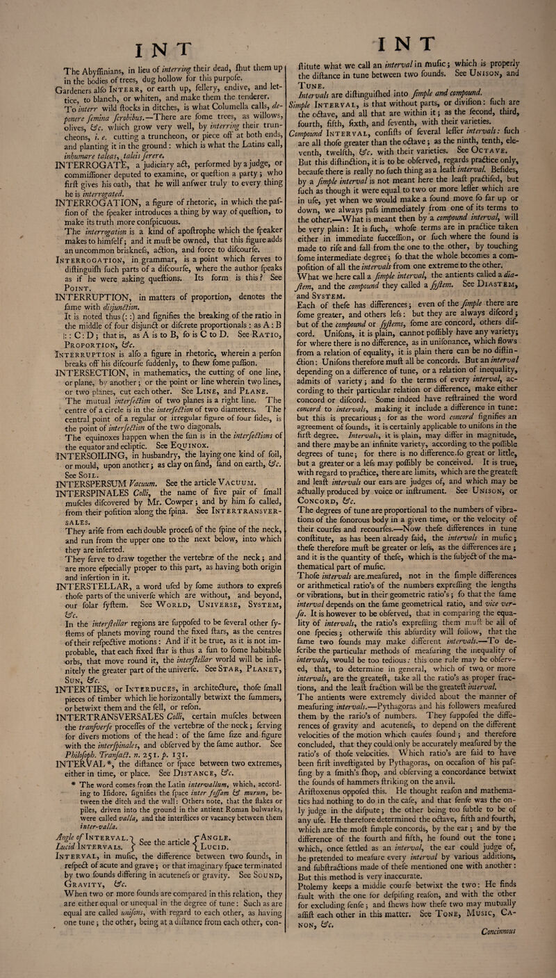 The Abyffinians, in lieu of interring their dead, Ihut them up in the bodies of trees, dug hollow for tins purpofe. Gardeners alfo Interr, or earth up, fellery, endive, and let- tice, to blanch, or whiten, and make them the tenderer. To interr wild flocks in ditches, is what Columella calls, de- pmere femina fcrobibus.— There are fome trees, as willows, olives, &c. which grow very well, by interring their trun¬ cheons, i e. cutting a truncheon, or piece off at both ends, and planting it in the ground : which is what the Latins call, inhumane taleas, taleis ferere. INTERROGATE, a judiciary aft, performed by a judge, or commiflioner deputed to examine, or queftion a party ; who firft gives his oath, that he will anfwer truly to every thing he is interrogated. INTERROGATION, a figure of rhetoric, in which the paf- fion of the fpeaker introduces a thing by way of queftion, to make its truth more confpicuous. The interrogation is a kind of apoftrophe which the fpeaker makes to himfelf; and it muft be owned, that this figure adds an uncommon brisknefs, adtion, and force to difcourfe. Interrogation, in grammar, is a point which ferves to diftinguifti fuch parts of a difcourfe, where the author fpeaks as if he were asking queftions. Its form is this ? See Point. INTERRUPTION, in matters of proportion, denotes the fame with disjunction. It is noted thus (::) and fignifies the breaking of the ratio in the middle of four disjunct or difcrete proportionals : as A : B |:: C: D ; that is, as A is to B, fo is C to D. See Ratio, Proportion, fsV. Interruption is alfo a figure in rhetoric, wherein a perfon breaks off his difcourfe fuddenly, to fhew fome pafiion. INTERSECTION, in mathematics, the cutting of one line, or plane, by another ; or the point or line wherein two lines, or two planes, cut each other. See Line, and Plane. The mutual intersection of two planes is a right line. The centre of a circle is in the interfeCtion of two diameters. The central point of a regular or irregular figure of four fides, is ■the point of interjection of the two diagonals. The equinoxes happen when the fun is in the interjections of the equator and ecliptic. See Equinox. INTERSOILING, in husbandry, the laying one kind of foil, or mould, upon another j as clay onfand, fand on earth, &c. See Soil. INTERSPERSUM Vacuum. See the article Vacuum. INTERSPIN ALES Colli, the name of five pair of fmall mufcles difcovered by Mr. Cowper; and by him fo called, from their pofition along the fpina. See Intertransver- sales. They arife from each double procefs of the fpine of the neck, and run from the upper one to the next below, into which they are inferted. They ferve to draw together the vertebrae of the neck; and are more efpecially proper to this part, as having both origin and infertion in it. INTERSTELLAR, a word ufed by fome authors to exprefs thofe parts of the univerfe which are without, and beyond, our folar fyftem. See World, Universe, System, ts’c. In the interjlellar regions are fuppofed to be feveral other fy- ftems of planets moving round the fixed ftars, as the centres of their refpedtive motions : And if it be true, as it is not im¬ probable, that each fixed ftar is thus a fun to fome habitable •orbs, that move round it, the interjlellar world will be infi¬ nitely the greater part of the univerfe. See Star, Planet, Sun, Is'c. INTERTIES, or Interduces, in architecture, thofe fmall pieces of timber which lie horizontally betwixt the fummers, or betwixt them and the fell, or refon. INTERTRANSVERSALES Colli, certain mufcles between the tranfuerje proceffes of the vertebrae of the neck; ferving for divers motions of the head : of the fame fize and figure with the mterfpinales, and obferved by the fame author. See Philofoph. Tranjad. n. 251. p. 131. INTERVAL*, the diftance or fpace between two extremes, either in time, or place. See Distance, &c. * The word comes from the Latin intervallum, which, accord¬ ing to Ifidore, fignifies the fpace inter fojjam fsf murum, be¬ tween the ditch and the wall: Others note, that the flakes or piles, driven into the ground in the antient Roman bulwarks, were called valla, and the interfaces or vacancy between them inter-valla. Angle of Interval.-) s , • , C Angle. Lucid Intervals. $ bee tlie article \ Lucid. Interval, in mufic, the difference between two founds, in refped of acute and grave; or that imaginary fpace terminated by two founds differing in acutenefs or gravity. See Sound, Gravity, &V. When two or more founds are compared in this relation, they are either equal or unequal in the degree of tune: Such as are equal are called unifons, with regard to each other, as having one tune; the other, being at a diftance from each other, con- I N T ftitute what we call an interval in mufic; which is properly the diftance in tune between two founds. See Unison, and Tune. Intervals are diftinguilhed into frnple and compound. Simple Interval, is that without parts, or divifion: fuch are the o£lave, and all that are within it; as the fecond, third, fourth, fifth, fixth, and feventh, with their varieties. Compound Interval, confifts of feveral leffer intervals: fuch are all thofe greater than the odlave; as the ninth, tenth, ele¬ venth, twelfth, £5V. with their varieties. See Octave. But this diftinaion, it is to be obferved, regards pradice only, becaufe there is really no fuch thing as a leaft interval. Befides, by a fimple interval is not meant here the leaft pradtiied, but fuch as though it were equal to two or more leffer which are in ufe, yet when we would make a found move fo far up or down, we always pafs immediately from one of its terms to the other.—What is meant then by a compound interval, will be very plain: It is fuch, whofe terms are in praaice taken either in immediate fucceflion, or fuch where the found is made to rife and fall from the one to the other, by touching fome intermediate degree; fo that the whole becomes a com- pofition of all the intervals from one extreme to the other. What we here call a fimple interval, the antients called a dia- Jlem, and the compound they called a fyjlem. See Diastem, and System. Each of thefe has differences; even of the fimple there are fome greater, and others lefs: but they are always difeord ; but of the compound or fyfems, fome are concord, others dif¬ eord. Unifons, it is plain, cannot poflibly have any variety; for where there is no difference, as in unifonance, which flows from a relation of equality, it is plain there can be no diftin- dlion: Unifons therefore muft all be concords. But an interval depending on a difference of tune, or a relation of inequality, admits of variety; and fo the terms of every interval, ac¬ cording to their particular relation or difference, make either concord or difeord. Some indeed have reftrained the word concord to intervals, making it include a difference in tune: but this is precarious; for as the word concord fignifies an agreement of founds, it is certainly applicable to unifons in the firft degree. Intervals, it is plain, may differ in magnitude, and there maybe an infinite variety, according to the poflible degrees of tune; for there is no difference.fo great or little, but a greater or a lefs may poflibly be conceived. It is true, with regard to pradlice, there are limits, which are the greateft: and leaft intervals our ears are judges of, and which may be adlually produced by voice or inftrument. See Unison, or Concord, &c. The degrees of tune are proportional to the numbers of vibra¬ tions of the fonorous body in a given time, or the velocity of their courfes and recourses.—Now thefe differences in tune conftitute, as has been already faid, the intervals in mufic ; thefe therefore muft be greater or lefs, as the differences are ; and it is the quantity of thefe, which is the fubjedt of the ma¬ thematical part of mufic. Thofe intervals are..meafured, not in the fimple differences or arithmetical ratio’s of the numbers exprefling the lengths or vibrations, but in their geometric ratio’s ; fo that the fame interval depends on the fame geometrical ratio, and vice ver- fa. It is however to be obferved, that in comparing the equa¬ lity of intervals, the ratio’s exprefling them muft be all of one fpecies; otherwife this abfurdity will follow, that the fame two founds may make different intervals.—To de- feribe the particular methods of meafuring the inequality of intervals, would be too tedious: this one rule may be obferv¬ ed, that, to determine in general, which of twQ or more intervals, are the greateft, take all the ratio’s as proper frac¬ tions, and the leaft fraction will be the greateft interval. The antients were extremely divided about the manner of meafuring intervals.—Pythagoras and his followers meafured them by the rario’s of numbers. They fuppofed the diffe¬ rences of gravity and acutenefs, to depend on the different velocities of the motion which caufes found ; and therefore concluded, that they could only be accurately meafured by the ratio’s of thofe velocities. Which ratio’s are faid to have been firft inveftigated by Pythagoras, on occafion of his paf- fing by a fmith’s (hop, and obferving a concordance betwixt the founds of hammers ftriking on the anvil. Ariftoxenus oppofed this. He thought reafon and mathema¬ tics had nothing to do in the cafe, and that fenfe was the on- ly judge in the difpute; the other being too fubtle to be of any ufe. He therefore determined the odlave, fifth and fourth, which are the moft fimple concords, by the ear ; and by the difference of the fourth and fifth, he found out the tone; which, once fettled as an interval, the ear could judge of, he pretended to meafure every interval by various additions, and fubftradlions made of thefe mentioned one with another : But this method is very inaccurate. Ptolemy keeps a middle courfe betwixt the two: He finds fault with the one for defpiling reafon, and with the other for excluding fenfe; and fhews how thefe two may mutually aflift each other in this matter. See Tone, Music, Ca¬ non, &c. Continuous
