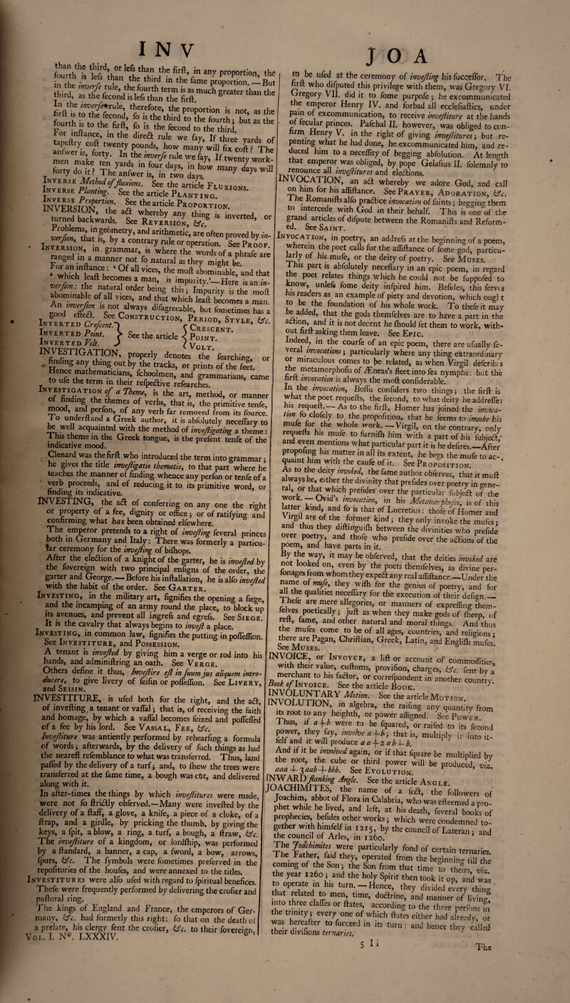 “ S,°rllthf !he in ™y ProP°rtion, the : , . 1 than the third in the fame proportion.—But m the mvtrfe rule, the fourth term is as much Greater than tlie third, as the fecond islefs than the firft ° in the »ite*rule, therefore, the proportion is not as the hrrt ,s to the fecond, fo is the third to [he fourth - but a the fourth , to thc fi ft, fo ; fhe fecond (o ■* “ the For inftance, m the direfl rule we fay. If three yards of anL7is‘^ In-verse Method offluxions. See the article Fluxions Inverse Planting. See the article Planting 1NVFrEquxljrtl°\' See the article Proportion TrSaS: Vi&S.fr “ —. - rtfna ^ ’ Srammar> w where the words of a phrafe are n,nged m a manner not fo natural as they might be ^hTc^T ‘ °f a vicK’ ,he moft uhominablef 'and that which leaf! becomes a man, is impm ity.’-Here is an in- v‘rfwn- ‘1,c natural order being this; Impurity is the mod abominable of all ytces, and that which lead becomes a man ®od efiffl 'V’V yS di&gr“^ ^t fometimes has a ISTRl,CTI0NVPC“,0D’ STY“’ Inverted Point, | See the article 5 Point'' Inverted Volt. J \y * INfbdinIIGAJION’ Pr0PurIy den°tes the Searching, or . finding any thing out by the tracks, or prints of the feet. fcJ?oolmen> and grammarians, came to ufe the term in their refpe&ive refearches. K'IfESJ-ATIr °-C a Theme’ is the art> method, or manner of finding the themes of verbs, that is, the primitive tenfe, mood, and perfon, of any verb far removed from its fource. I o underltand a Greek author, it is abfolutely neceflary to be well acquainted with the method of invejligating a theme: ■ ,!s .eme in tfie Greek tongue, is the prefent tenfe of the indicative mood. Clenard was the firft who introduced the term into grammar: he gives the title invejligatio thematis, to that part where he teaches the manner of finding whence any perfon or tenfe of a verb proceeds, and of reducing it to its primitive word, or finding its indicative. INVESTING, the a<ft of conferring on any one the right or property of a fee, dignity or office; or of ratifying and confirming what has been obtained elfewhere. The emperor pretends to a right of inverting feveral princes both in Germany and Italy: There was formerly a pl.”u far ceremony for the invejiing of bifhops. After the eledion of a knight of the garter, he is inverted by the fovereign with two principal enfigns of the order, the garter and George-Before his inftallation, he is alfo inverted with the habit of the order. See Garter. Investing, in the military art, fignifies the opening a fiege, and the incamping of an army round the place, to block up its avenues, and prevent all ingrefs and egrefs. See Siege. It is the cavalry that always begins to inveji a place. Investing, in common law, fignifies the putting in pofleftion. See Investiture, and Possession. A tenant is invejled by giving him a verge or rod into his hands, and adminiftring an oath. See Verge. Others define it thus, Invejlire ejl in fuum jus aliquem intro¬ ducere, to give livery of feifin or pofleftion. See Livery, and Seisin. INVESTITURE, is ufed both for the right, and the aft, of invefting/a tenant orvaflal; that is, of receiving the faith and homage, by which a vaflal becomes feized and poflefled of a fee by his lord. See Vassal, Fee, &c. Invejliture was antiently performed by rehearfing a formula of words; afterwards, by the delivery of fuch things as had the neareft refemblance to what was transferred. Thus, land pafled by the delivery of a turf; and, to fhew the trees were transferred at the fame time, a bough was cDt, and delivered along with it. In after-times the things by which invejlitures were made, were not fo ftri&ly obferved.—Many were inverted by the delivery of a ftaff, a glove, a knife, a piece of a cloke, of a ftrap, and a girdle, by pricking the thumb, by giving the keys, a fpit, a blow, a ring, a turf, a bough, a ftraw, &c. The invejliture of a kingdom, or lordfhip, was performed by a ftandard, a banner, a cap, a fword, a bow, arrows, fpurs, dsV. The fymbols were fometimes preferved in the repofitories of the houfes, and were annexed to the titles. Investitures were alfo ufed with regard tofpiritual benefices. Tbefe were frequently performed by delivering the crofter and paftoral ring. The kings of England and France, the emperors of Ger¬ many, kJc. had formerly this right: fo that on the death of a prelate, his clergy fent the crofter, Uc. to their fovereign, Vol. I. N9. LXXXIV. ° 5 J O A to be ufed at the ceremony of invejiing his fuceeflor. The firft: who difputed this privilege with them, was Gregory VI. regory VII. did it to fome purpofe; he excommunicated t e emperor Henry IV. and forbad all eccleftaftics, under exco.mmun‘ca*lon» to receive invejliture at the hands of iecular princes. Pafchal II. however, was obliged to con- nrrn Henry V. in the right of giving invejlitures; but re¬ penting what he had done, he excommunicated him, and re¬ duced him to a neceffity of begging abfolution. At length that emperor was obliged, by pope Gelaftus II. folemnly to renounce all invejlitures and ele&ions. INVOCATION, an a£t whereby we adore God, and call on him for his aflift^ce. See Prayer, Adoration, iffc. I tie Komanifts alfo practice invocation of faints; bego-ino- them to intercede with God in their behalf. This is o°ne of the grand articles of difpute between the Romanifts and Reform¬ ed. See Saint. Invocation, in poetry, an addrefs at the beginning of a poem, wherein the poet calls for the afliftance of fome god, particu- Jarly of his mufe, or the deity of poetry. See Muses. is part is abfolutely neceflary in an epic poem, in regard the poet relates things which he could not be fuppofed to now, unlefs fome deity infpired him. Beftdes, this fervis his readers as an example of piety and devotion, which ougl t to be the foundation of his whole work. To thefe it may be added, that the gods themfelves are to have a part in the action, and it is not decent he fhould fet them to work, with¬ out hrft asking them leave. See Epic. Indeed, in the courfe of an epic poem, there are ufually fe- vera invocations; particularly where anything extraordinary or miraculous comes to be related, as when Virgil deferibts the metamorphofis of iEneas’s fleet into fea nymphs : but the hrft invocation is always the mod conftderable. In the invocation, Boflu confiders two things; the firft is what the poet requefts, the fecond, to what deity headdrefle; his requeft. —- As to the firft, Homer has joined the invoca¬ tion \q choidy to the propofition, that he feems to invoke his mufe for the whole work. — Virgil, on the contrary, only requefts his mufe to furmfh him with a part of his fubje&* and even mentions what particular part it is he defires.—After proposing his matter in all its extent, he begs the mufe to ac¬ quaint him with the caufe of it. See Proposition. As to the deity invoked, the fame author obferves, that it muft always be, either the divinity that pref.des over poetry in gene- Sortr W^ICh prefideS °Ver the Particular fobjeft of the work. — Ovid s invocation, in his Mctamorphojes, is of this latter kind, and fo is that of Lucretius: thofe of Homer and th5-/°rmen ^ ^ ^ invoke the mufcs; and thus they diftinguifli between the divinities who prefide over poetry, and thofe who prefide over the adions of the poem, and have parts in it. By the way, it may be obferved, that the deities invoked are not looked on even by the poets themfelves, as divine per- fonages from whom they expeeft any real afliftance.—Under the name of mufe, they wifh for the genius of poetry, and for all the qualities neceftary for the execution of their defign.— I hefe are mere allegories, or manners of exprefling them¬ felves poetically ; juft as when they make gods of ftTeep, of reft, fame, and other natural and moral tilings. And thus the mufes come to be of all ages, countries, and religions * there are Pagan, Chriftian, Greek, Latin, and Englifli mufes> bee Muses. nWOICE, or Invoyoe, a lift or account of commodities, with their value, cuftoms, provifion, charges, fent bv a merchant to his faflor or correfpondent if aether Zjry. Book of Invoice. See the article Book. } NVomTmY Mf°l’ See the article Moti°n. INVOLUTION, in algebra, the raifing any quantity from its root to any heighth, or power afligned. See Power. Ihus, if a fb were to be fquared, or raifed to its fecond power, they fay, involve a f-h- that is, multiply it into it- felf and it will produce a aj-2 a h f- b. And if it he involved again, or if that fquare be multiplied by the root, the cube or third power will be produced, viz. aaa A-^aabf-bbb. See Evolution Algk' See ,he articie Angle- JOACHIMITES, the name of a fea, the followers of Joachim abbot of Flora in Calabria, who was efteemed a pro¬ phet wh.le he lived, and left, at his death, feveral books of prophecies, befides other works; which were condemned to¬ gether with himfelf i2tS, by the council of Lateran; and the council of Arles, in 1260. The were particularly fond of certain ternaries The father faid they, operated from the beginning till the coming of the Son; the Son from that time xo theirs 2 he year 1260; and the holy Spine then took it up, and Zl to operate ,n h,s turn.-Hence, they divided every thing' *hat ated, ~ men’ time’ dot^nne, and manner of living into three claftes or ftates, according to the three Perfons m the trinity ; every one of which ftates either had already, or was hereafter to fucceed in its turn : and hence they called their divifions ternaries. y 5 Ii The