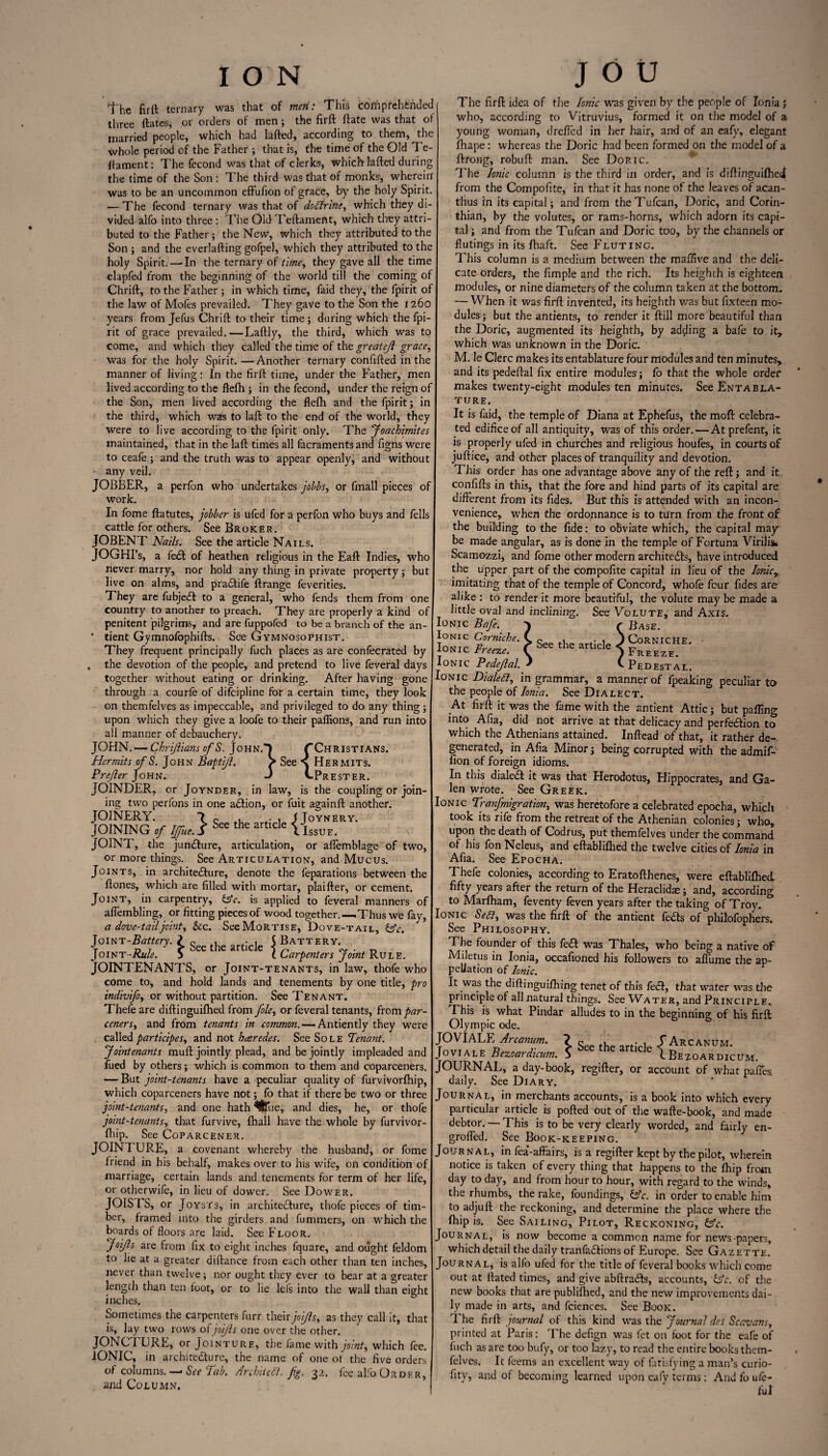 1*he fir it ternary was that of men: This comprehended three Hates, or orders of men; the firft ftate was that of married people, which had kited, according to them, the whole period of the Father ; that is, the time of the Old Te¬ stament: The fecond was that of clerks, which tailed during the time of the Son : The third was that of monks; wherein' was to be an uncommon effufion of grace, by the holy Spirit. — The fecond ternary was that of dodfrine, which they di¬ vided alfo into three : The Old Teftament, which they attri¬ buted to the Father; the New, which they attributed to the Son ; and the everlaiting gofpel, which they attributed to the holy Spirit. — In the ternary of time, they gave all the time elapfed from the beginning of the world till the coming of Chriit, to the Father ; in which time, faid they, the fpirit of the law of Mofes prevailed. They gave to the Son the 1260 years from Jefus Chrift to their time ; during which the fpi¬ rit of grace prevailed.—Laflly, the third, which was to come, and which they called the time of the greatejl grace, was for the holy Spirit.—Another ternary confided in the manner of living: In the firft time, under the Father, men lived according to the ffefh ; in the fecond, under the reign of the Son, men lived according the flefh and the fpirit; in the third, which was to laft to the end of the world, they were to live according to the fpirit only. The Joachimites maintained, that in the laft times all facraments and figns were to ceafe ; and the truth was to appear openly, and without any veil. JOBBER, a perfon who undertakes jobbs, or fmall pieces of work. In fome ftatutes, jobber is ufed for a perfon who buys and fells cattle for others. See Broker. JOBENT Nails. See the article Nails. JOGHI’s, a fe£t of heathen religious in the Eaft Indies, who never marry, nor hold any thing in private property; but live on alms, and pradtife Arrange feverities. They are fubjedt to a general, who fends them from one country to another to preach. They are properly a kind of penitent pilgrims, and are fuppofed to be a branch of the an- * tient Gymnofophifts. See Gymnosophist. They frequent principally fuch places as are confecrated by . the devotion of the people, and pretend to live feveral days together without eating or drinking. After having gone through a courle of difcipline for a certain time, they look on themfelves as impeccable, and privileged to do any thing; upon which they give a loofe to their paflions, and run into all manner of debauchery. JOHN. — Chrijlians ofS. John.! /Christians. Hermits of S. John Baptijl. > See \ Hermits. Prefer John. J UPrester. JOINDER, or Joynder, in law, is the coupling or join¬ ing two perfons in one adtion, or fuit againft another. JOINERY. 7 c .• 1 I Joynery. JOINING of Iffue.S See the artlcle YIssue. JOINT, the juncture, articulation, or aflemblage of two, or more things. See Articulation, and Mucus. Joints, in architecture, denote the feparations between the ftones, which are filled with mortar, plaifter, or cement. Joint, in carpentry, £5V. is applied to feveral manners of afiembling, or fitting pieces of wood together.—.Thus we fay, a dove-tail joint, &c. See Mortise, Dove-taii., dsV. Joint-Battery. ? „ , • , S Battery. Joint -Rule. 5 &ee tne art Cle t Carpenters Joint Rule. JOINTENANTS, or Joint-tenants, in law, thofe who come to, and hold lands and tenements by one title, pro indivifo, or without partition. See Tenant. Thefeare diftinguifhed from J'olc, or feveral tenants, ftorn par¬ ceners, and from tenants in common. — Antiently they were called participes, and not hceredes. See Sole Tenant. Jointenants muft jointly plead, and be jointly impleaded and fued by others; which is common to them and coparceners. •—But joint-tenants have a peculiar quality of furvivorfhip, which coparceners have not; fo that if there be two or three joint-tenants, and one hath %ie, and dies, he, or thofe joint-tenants, that furvive, fhall have the whole by furvivor¬ fhip. See Coparcener. JOIN! URE, a covenant whereby the husband, or fome friend in his behalf, makes over to his wife, on condition of marriage, certain lands and tenements for term of her life, or otherwife, in lieu of dower. See Dower. JOISTS, or Joysts, in architecture, thofe pieces of tim¬ ber, framed into the girders and fummers, on which the boards of floors are laid. See Floor. JoiJls are from fix to eight inches fquare, and ought feldom to he at a greater diftance from each other than ten inches, never than twelve; nor ought they ever to bear at a greater length than ten foot, or to lie lels into the wall than eight inches. Sometimes the carpenters furr their joijls, as they call it, that is, lay two rows of joijls one over the other. JONCTLJRE, or Jointure, the fame with joint, which fee. IONIC, in architecture, the name of one ot the five orders of columns. — See Tab. Architect, fig. 32. fee alfo Order, and Column, The firft idea of the Ionic was given by the people of Ionia; who, according to Vitruvius, formed it on the model of a young woman, drefled in her hair, and of an eafy, elegant fhape: whereas the Doric had been formed on the model of a ftrong, robuft man. See Doric. The Ionic column is the third in order, and is diftinguifhe4 from the Compofite, in that it has none of the leaves of acan¬ thus in its capital; and from theTufcan, Doric, and Corin¬ thian, by the volutes, or rams-horns, which adorn its capi¬ tal; and from the Tufcan and Doric too, by the channels or flutings in its fhaft. See Fluting. This column is a medium between the mafifive and the deli¬ cate orders, the Ample and the rich. Its heighth is eighteen modules, or nine diameters of the column taken at the bottom. — When it was firft invented, its heighth was but fixteen mo¬ dules; but the antients, to render it ftill more beautiful than the Doric, augmented its heighth, by adding a bafe to it, which was unknown in the Doric. M. le Clerc makes its entablature four modules and ten minutes, and its pedeftal fix entire modules; fo that the whole order makes twenty-eight modules ten minutes. See Entabla¬ ture. It is faid, the temple of Diana at Ephefus, the moft celebra¬ ted edifice of all antiquity, was of this order. — At prefent, it is properly ufed in churches and religious houfes, in courts of juftice, and other places of tranquility and devotion. This order has one advantage above any of the reft; and it confifts in this, that the fore and hind parts of its capital are different from its Aides, But this is attended with an incon¬ venience, when the ordonnance is to turn from the front of the building to the fide: to obviate which, the capital may be made angular, as is done in the temple of Fortuna Virilis< Scamozzi, and fome other modern architects, have introduced the upper part of the compofite capital in lieu of the Ionicy imitating that of the temple of Concord, whofe four Aides are alike : to render it more beautiful, the volute may be made a little oval and inclining. See Volute, and Axis. Ionic Bafe. } r Base. Ionic Corniche. C g h • , J Corniche. Ionic Freeze. C bee the artlcle *) Freeze. Ionic Pedejlal.f C Pedestal. Ionic Dialed, in grammar, a manner of fpeaking peculiar to the people of Ionia. See Dialect. At firft it was the fame with the antient Attic; but palling into Afia, did not arrive at that delicacy and perfection to which the Athenians attained. Inftead of that, it rather de¬ generated, in Afia Minor; being corrupted with the admif- fion of foreign idioms. In this dialed it was that Herodotus, Hippocrates, and Ga¬ len wrote. See Greek. Ionic Trarfmigration, was heretofore a celebrated epocha, which took its rife from the retreat of the Athenian colonies; who, upon the death of Codrus, put themfelves under the command of his fon Neleus, and eftabliflied the twelve cities of Ionia in Afia. See Epocha. Thefe colonies, according to Eratofthenes, were eftablifhed fifty years after the return of the Heraclidae; and, according to Marlham, feventy feven years after the taking of Troy. Ionic Sett, was the firft of the antient feds of philofophers. See Philosophy. The founder of this fed was Thales, who being a native of Miletus in Ionia, occafioned his followers to aflume the ap¬ pellation of Ionic. It was the diftinguifhing tenet of this fed, that water was the principle of all natural things. See Water, and Principle. This is what Pindar alludes to in the beginning; of his firft Olympic ode. JOVIALE\ Arcanum. ? g , / Arcanum. Joviale Bezoardicum. S he artlCle IBezoardicum. JOURNAL, a day-book, regifter, or account of what paffes daily. See Diary, Journal, in merchants accounts, is a book into which every particular article is polled out of the wafte-book, and made debtor. — This is to be very clearly worded, and fairly en¬ grafted. See Book-keeping. Journal, in fea’-affairs, is a regifter kept by the pilot, wherein notice is taken of every thing that happens to the fhip from day to day, and from hour to hour, with regard to the winds, the rhumbs, the rake, foundings, £s?r. in order to enable him to adjuft the reckoning, and determine the place where the fliip is. See Sailing, Pilot, Reckoning, fc. Journal, is now become a common name for news papers, which detail the daily tranfadions of Europe. See Gazette. Journal, is alfo ufed for the title of feveral books which come out at ftated times, and give abftradts, accounts, &c. of the new books that are publilhed, and the new improvements dai¬ ly made in arts, and fciences. See Book. t he firft journal of this kind was the Journal des Scavans, printed at Paris: The defign was fet on foot for the eafe of fuch as are too bufy, or too lazy, to read the entire books them- felves. It feems an excellent way of futisfying a man’s curio- fity, and of becoming learned upon cafv terms: And fo ufe- ful