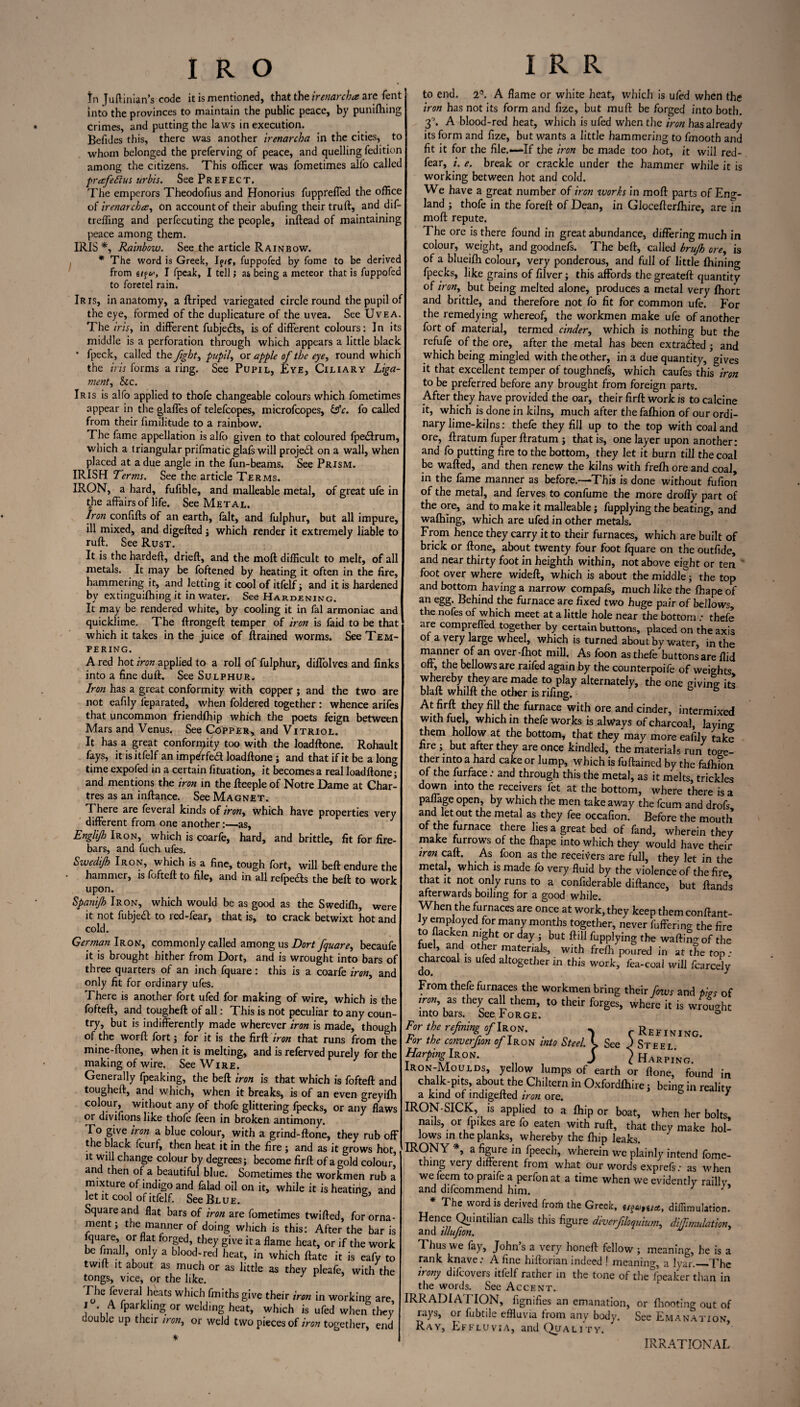 In Juftinian’s code it is mentioned, that the irenarcha are Tent into the provinces to maintain the public peace, by puniftiing crimes, and putting the laws in execution. Befides this, there was another irenarcha in the cities, to whom belonged the preferving of peace, and quelling fedition among the citizens. This officer was fometimes alfo called prafeSius urbis. See Prefect. The emperors Theodofius and Honorius fuppreffed the office of irenarchce, on account of their abufing their truft, and dif- treffing and perfecuting the people, inftead of maintaining peace among them. IRIS *, Rainbow. See the article Rainbow. * The word is Greek, If/?, fuppofed by fome to be derived from g/f *>, I fpeak, I tell; as being a meteor that is fuppofed to foretel rain. Iris, in anatomy, a flriped variegated circle round the pupil of the eye, formed of the duplicature of the uvea. See Uvea. The iris, in different fubjecls, is of different colours: In its middle is a perforation through which appears a little black • fpeck, called the Jigbt, pupil, or apple of the eye, round which the iris forms a ring. See Pupil, Eye, Ciliary Liga¬ ment, &c. Iris is alfo applied to thofe changeable colours which fometimes appear in the glaffes of telefcopes, microfcopes, &c. fo called from their fimilitude to a rainbow. The fame appellation is alfo given to that coloured fpedtrum, which a triangular prifmatic glafs will projedt on a wall, when placed at a due angle in the fun-beams. See Prism. IRISH Terms. See the article Terms. IRON, a hard, fufible, and malleable metal, of great ufe in the affairs of life. See Metal. Iron confifts of an earth, fait, and fulphur, but all impure, ill mixed, and digefted ; which render it extremely liable to ruft. See Rust. It is the hardeft, drieft, and the moft difficult to melt, of all metals. It may be foftened by heating it often in the fire, hammering it, and letting it cool of itfelf ; and it is hardened by extinguifhing it in water. See Hardening. It may be rendered white, by cooling it in fal armoniac and quicklime. The ftrongeft temper of iron is faid to be that which it takes in the juice of ftrained worms. See Tem¬ pering. A red hot iron applied to a roll of fulphur, diffolves and finks into a fine duft. See Sulphur. Iron has a great conformity with copper ; and the two are not eafily feparated, when foldered together : whence arifes that uncommon friendfhip which the poets feign between Mars and Venus. See Copper, and Vitriol. It has a great conformity too with the loadftone. Rohault fays, it is itfelf an imp/r fe<3 loadftone ; and that if it be a long time expofed in a certain fituation, it becomes a real loadftone; and mentions the iron in the fteeple of Notre Dame at Char¬ tres as an inftance. See Magnet. There are feveral kinds of iron, which have properties very different from one another:—as, Englijh Iron, which is coarfe, hard, and brittle, fit for fire¬ bars, and fuch ufes. Swedijh Iron, which is a fine, tough fort, will beft endure the hammer, is fofteft to file, and in all refpeas the beft to work upon. Spanijh Iron, which would be as good as the Swedifh, were it not fubjeft to red-fear, that is, to crack betwixt hot and cold. German Iron, commonly called among us Dort fquare, becaufe it is brought hither from Dort, and is wrought into bars of three quarters of an inch fquare: this is a coarfe iron, and only fit for ordinary ufes. There is another fort ufed for making of wire, which is the fofteft, and tougheft of all: This is not peculiar to any coun¬ try, but is indifferently made wherever iron is made, though of the worft fort; for it is the fir ft'iron that runs from the mine-ftone, when it is melting, and is referved purely for the making of wire. See Wire. Generally fpeaking, the beft iron is that which is fofteft and tougheft, and which, when it breaks, is of an even greyifh colour, without any of thofe glittering fpecks, or any flaws or divifions like thofe feen in broken antimony. To give iron a blue colour, with a grind-ftone, they rub off t e black fcurf, then heat it in the fire ; and as it grows hot, it will change colour by degrees; become firft of a gold colour’ and then of a beautiful blue. Sometimes the workmen rub a mixture of indigo and falad oil on it, while it is heating, and let it cool of itfelf. See Blue. Square and flat bars of iron are fometimes twifted, for orna¬ ment; the manner of doing which is this: After the bar is fquare, or flat forged, they give it a flame heat, or if the work be ftnall, only a blood-red heat, in which ftate it is eafy to twift it about as much or as little as they pleafe, with the tongs, vice, or the like. The feveral heats which fmiths give their iron in working are, I . A fparkling or welding heat, which is ufed when they double up their iron, or weld two pieces of iron together, end to end. 2°. A flame or white heat, which is ufed when the iron has not its form and fize, but muft be forged into both. 3°. A blood-red heat, which is ufed when the iron has already its form and fize, but wants a little hammering to fmooth and fit it for the file.*—If the iron be made too hot, it will red- fear, i. e. break or crackle under the hammer while it is working between hot and cold. We have a great number of iron works in moft parts of Eng¬ land ; thofe in the foreft of Dean, in Glocefterfhire, are fn moft repute. The ore is there found in great abundance, differing much in colour, weight, and goodnefs. The beft, called brujh ore, is of a blueifh colour, very ponderous, and full of little Aiming fpecks, like grains of filver; this affords the greateft quantity of iron, but being melted alone, produces a metal very Ihort and brittle, and therefore not fo fit for common ufe. For the remedying whereof, the workmen make ufe of another fort of material, termed cinder, which is nothing but the refufe of the ore, after the metal has been extracted ; and which being mingled with the other, in a due quantity, gives it that excellent temper of toughnels, which caufes this iron to be preferred before any brought from foreign parts. After they have provided the oar, their firft work is to calcine it, which is done in kilns, much after the fafhion of our ordi¬ nary lime-kilns: thefe they fill up to the top with coal and ore, ftratum fuper ftratum ; that is, one layer upon another: and fo putting fire to the bottom, they let it burn till the coal be wafted, and then renew the kilns with frefli ore and coal, in the fame manner as before.—This is done without fufion of the metal, and ferves to confume the more droffy part of the ore, and to make it malleable; fupplying the beating, and waftiing, which are ufed in other metals. From hence they carry it to their furnaces, which are built of brick or ftone, about twenty four foot fquare on the outfide, and near thirty foot in heighth within, not above eight or ten foot over where wideft, which is about the middle; the top and bottom having a narrow compafs, much like the ft:ape of an egg. Behind the furnace are fixed two huge pair of bellows, the nofes of which meet at a little hole near the bottom ; thefe are comprefled together by certain buttons, placed on the axis of a very large wheel, which is turned about by water, in the manner of an over-fhot miff. As foon as thefe buttons are Aid off, the bellows are raifed again by the counterpoife of weights *heb7..tJ'eyarePadf to play alternately, the one giving iti blaft whilft the other is rifing. 6 6 At firft they fill the furnace with ore and cinder, intermixed with fuel, which in thefe works is always of charcoal, layino- them hollow at the bottom, that they may more eafily take fire ; but after they are once kindled, the materials run toge¬ ther into a hard cake or lump, which is fuftained by the falhion of the furface .* and through this the metal, as it melts, trickles down into the receivers fet at the bottom, where there is a pallage open, by which the men takeaway the fcum and drofs and let out the metal as they fee occafion. Before the mouth of the furnace there lies a great bed of fand, wherein they make furrows of the fhape into which they would have their non caft. As foon as the receivers are full, they let in the metal, which is made fo very fluid by the violence of the fire that it not only runs to a confiderable diftance, but ftands afterwards boiling for a good while. When the furnaces are once at work, they keep them conftant- ly employed for many months together, never fuffering the fire to flacken mght or day; but ftill fupplying the waiting of the fuel, and other materials, with frelh poSred in at the top; charcoal is ufed altogether in this work, fea-coal will fcarcely From thefe furnaces the workmen bring their fows and tin of ,m, as they call them, to their forget, where it is wmuX into bars. See Forge. ° For,he refining s/Iron. . rREFtNiNG. tor the converfion of Iron into Steel. K. See J Steel Harping Iron. j } Harp,no. Iron-Moulds, yellow lumps of earth or Hone, found in chalk-p.te, about the Chiltern in Oxfordlhire; being in reality a kind of indigefted iron ore. 7 IRON-SICK, is applied to a ftip or boat, when her bolts, nails, or fp.kes are fo eaten with ruft, that they make hol¬ lows in the planks, whereby the fliip leaks. IRONY *, a figure in fpeech, wherein we plainly intend lome- thing very different from what our words exprefs: as when we feem to praife a perfon at a time when we evidently railly and difcommend him. 7 * The word is derived from the Greek, (/?Uf6ia, diffimulation. ^e,nc)(; Qiuntllian calls this figure diverfiloquium, diffimulation, and illufion. Thus we fay, John’s a very honeft fellow ; meaning, he is a rank knave.’ A fine hiftorian indeed ! meaning, a lyar._The irony difcovers itfelf rather in the tone of the Speaker than in the words. See Accent. IRRADIATION, fignifies an emanation, or fhooting out of rays, or fubtile effluvia from any body. See Emanation, Ray, Effluvia, and Quality. IRRATIONAL