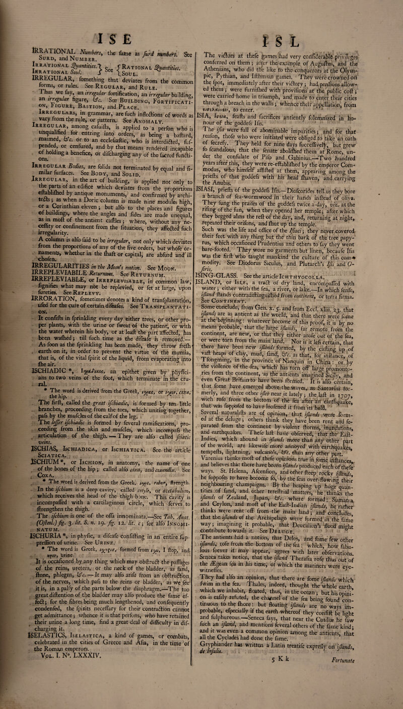 IRRATIONAL Numbers, the fame as furd numbers. See ourd, and Number, Irrational Quantities.!. „ f Rational Quantities. Irrational Soul. J iee \soul. IRREGULAR fomething that' deviates from the common rorms, or rules. See Regular, and Rule. Thus we fay, an irregular fortification, an irregular building an irregular figure, bfc. See Building, Fortificati¬ on, Figure, Bastion, and Place. Irregulars, in grammar, arefuch inflexions of words as vary from the rule, or pattern. See Anomaly Irregular, among cafuifts, is applied to a perfon who is unqualified for entring into orders, as being a baftard, maimed, be. or to an ecclefiaftic, who is interdiXed, fuf- pended, or cenfured, and by that means rendered incapable of holding a benefice, or difeharging any of the facred funXi- ons. Irregular Bodies, are folids not terminated by equal and fi- milar furfaces. See Body, and Solid. .Irregular, in the art of building, is applied not only to Au^j0/11 ec^ce whlch deviates from the proportions eitabhlhed by antique monuments, and confirmed by archi¬ tects ; as when a Doric column is made nine modules high, °r u J*n^an Heven ; but alfo to the places and figures © buildings, where the angles and fides are made unequal, aa2,n an^en*: tallies ; where, without any ne- ceflity or confinement from the fituation, they affeXed fuch irregularity. A column is alfo faid to be irregular, not only which deviates from the proportions of any of the five orders, but whofe or¬ naments, whether in the fhaft or capital, are abfurd and'ill chofen. JM^j^^ARITIES in the Maoris motion. See Moon. tod?dt,?x?ABILE- Returnum. See Returnum. JRREPLEVIABLE, or Irreplevisable, in common law, figmfies what may not be replevied, or fet at large, upon fureties. See Replevy. IRRORATION, fometimes denotes a kind of tranfplantation, ufed for the cure of certain difeafes. See Transplantati¬ on. ' c It confifts in fprinkling every day either trees, or other pro¬ per plants, with the urine or fweat of the patient, or with the water wherein his body, or at leaft the part affeXed, has been wafhed; till fuch time as the difeafe is removed.— As foon as the fprinkling has been made, they throw frefh earth on it, in order to prevent the virtue of the murnia, that is, of the vital fpirit of the liquid, from evaporating into file air. ISCHIADIC *, IftstJ'/K.cf, an epithet given by phyfici- ans to two veins of the foot, which terminate in the cru- . ral. : ■ Jr - J: , tsq ■'' ' • ' * The word is derived from the Greek, twee, or t<uov; coxa; the hip. / , /v'.. 1 The firft, called the great fchiadic, is formed by ten little branches, proceeding from the toes, which uniting together, pafs by the mufclesof the calf of the leg. ‘ The lejjer ifchiadic is formed by feveral ramifications, pro¬ ceeding from the skin and mufcles, which incompafs the articulation of the thigh.— They are alfo called fciatic veins. ISCHIAS, Ischiadica, or Ischiatica. See the article Sciatica. ISCHIUM *, or Is chi on, in anatomy, the name of one of the bones of the hip ; called alio coxa, and coxendix. See Coxa. > * The word is derived from the Greek, tegs, robur, ftrength. In the ifehium is a deep cavity, called cotyle, or acetabulum, which receives the head of the thigh bone. This cavity is incompaffed with a cartilaginous circle, which ferves to ftrengthen the thigh. The ifehium is one of the offa innominata.—See Tab. Anat (OJleol.) Jig. 3. lit. S. n. 19. fg. 12. lit. c; fee alfo Innomi- NATUM. ISCHURIA *, in phyfic, a difeafe confining in an entire fup preffion of urine. See Urine. * The word is Greek, i%v§ia? formed from iyo>, I flop, and vfov, Brine. It is occafioned by any thing which may obftruX the paflage; of the reins, ureters, or the neck of the bladder, as fand, ftone, phlegm, bfc. — It may alfo arife from an obftruXion of the nerves, which pafs to the reins or bladder, as we fee it is, in a pally of the parts below the diaphragm.—The toe great diftention of the bladder may alfo produce the fame ef- feX; for the fibres being much lengthened, and confequently condenfed, the fpiiits neceflary for their contraXion cannot get admittance; whence it is that perfons, who have retained their urine a long time, find a great deal of difficulty in dif¬ eharging it. ISELASTICS, Iselastica, a kind of games, or combats, celebrated in the cities of Greece and Afia, in the time ol the Romaji emperors. Vol. I. N°. LXXXIV. The viXors at thefe games had very corifiderabls privileges- conferred on them ; after the example of Augustus, and the Athenians, who did the like to the conquerors at the Olyin- pic, Pythian, and Ifthmian games. They were crowned on the fpot, immediately after their viXory; had, penfions allow¬ ed them; were furnifhed with provifions at the public coft; were canied home in triumph, and made to enter their cities through a breach in the walls; whence their appellation, from iifiheiv»«/(', to enter. ISIA, Iffita, feafts and facrifices antiently folemnized in ho¬ nour of the goddefs Ifis. The ifia were full of abominable impurities; and for that reafon, thofe who were initiated were obliged to take an oath of fecrefy. They held for nine days fucceffivelj, but grew o fcandalous, that the fenate abolifhed them at Rome, un¬ der the confulate of Pifo and Gabinius.—Two hundred years after this, they were re-eftablilhed by the emperor Corn- modus, who himfelf affifted at them, appearing among the priefts of that goddefs with his head fhaven, and carrying the Anubis. ISIASI, priefis of the goddefs Ifis.—Diofcorides tell us they bore a branch of fea-wormwood in their hands inftead of olive. They fung the praifes of the goddefs twice a-day, viz. at the rifing of the fun, when they opened her temple; after which they begged alms the reft of the day, and, returning at night, repeated their orifons, and fhut up the temple. Such was the life and office of the Ifiaci; they never covered their feet with any thing but the thin bark of the tree papy-' rus, which occafioned Prudentius and others to fay they went bare-footed. They wore no garments but linen, becaufe Ifis Was the firft who taught mankind the culture of this com-* modify. See Diodorus Siculus, and Plutarch’s Ifts and 0- firis. ISING-GLASS. Seethe articleIchtuyocolla. ISLAND, or Isle, a traX of dry land, encompafled with water; either with the fea, a river, or lake.—In which fenfe, ifiand ftands contradiftingutfhed from continent, or terra firma. See Continent. Some conclude, from Gen. x. 5. and from EccJ. xliii. 23. that r/Wr are as antient as the world, and that there were feme at the beginning: whatever become of this proof, it is by no means probable, that the large ifiands, far remote from the continent, are new, or that they either arofe out of the fea, or were torn from the main land. Nor is it lefs certain, that there have been new ijlands formed, by the calling up of vaft heaps of day, mud, fand, bfc. as that, for inftance, of Tfongming, in the province of Nanquin in China • or by the violence of the Tea, which' has torn off large promonto¬ ries from the continent, ‘as the antients imagined Sicily, and even Great Britain-to have been- formed, ft is alfo certain that fome have emerged above, the waves, as .Santorini for¬ merly, and three other ijles- near it lately; the laft in 1707 wich rofe from the bottom of the Tea afterW earthquake! that was fuppofed to have loofened it from its hold. ' Several naturalifts are of opinion, that ifiands wefe form- ed at the deluge; others think they have been rent and fe- parated from the continent by violent ftorms, IniiHjfafiOfis, and earthquakes. Thefe laft have obferved, that the' Eaft- Indies, which abound in ijlands more than any other part of the world, are likewife more annoyed with earthquakes tempefts, lightning, vukano’s, ^. than any other part. * Varenius thinks moft of thefe opinions true in fome inftances and believes that there have beeen ijlands produced each of thefe ways. St. Helena, Afcenfion, and other fteep rOckv ifiands he fuppofes to have become fo, by the feas over-flowing their neighbouring champaigns. By the heaping up huge quan¬ tities of fand, and other tereftnal matters, he thinks the ijlands of Zealand, Japan, bfc. where formed: Sumatia and Ceylon, and moft of the Eaft-Indian ijlands, he rather thinks were rent off from the main land; and concludes that the. ijlands of the Archipelago were formed in the fame way; imagining it probable, that Deucalion’s flood might contribute towards it. See Deluge. 0 The antients had a notion, that Delos, and Tome few other ijlands, rofe from the bottom of the fea: which, how fabu¬ lous foever it may appear, agrees with later obfervations Seneca takes notice, that the ifiand Therafia rofe thus out of the /Egean fea in his time, of which the mariners were eye- witneffes. J They had alfo an opinion, that there are fome ifiands which fwim in the fea. Thales, indeed, thought the whole earth which we inhabit, floated, thus, in the ocean; but his opini¬ on is eafily refuted, the channel of the fea being found con¬ tinuous to the fhore: but floating ifiands are no ways im¬ probable, Specially if the earth whereof they confift be lkht and fulphureous.—Seneca fays, that near the Cutili* he faw fuch an ifiand, and mentions feveral others of the fame kind; arid it was even a common opinion among the antients, that all the Cyclades had done the fame. Gryphiander has written a Latin treatife exprefly on ifiands, de injulii. J