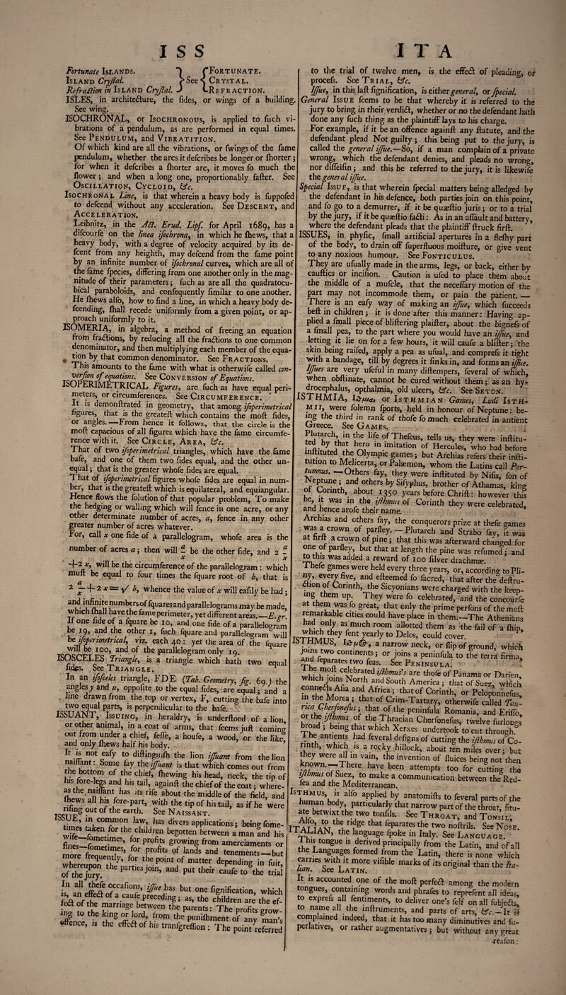 {Fortunate. ✓•See \ Crystal. J (-Refraction. wings of a building. Fortunate Islands. Island Cryflal. Refraction in Island Cryflal ISLES, in archite&ure, the Tides, or See wing. ISOCHRONAL, or Isochronous, is applied to fuch vi¬ brations of a pendulum, as are performed in equal times. See Pendulum, and Vibratition. Of which kind are all the vibrations, or fwings of the fame pendulum, whether the arcs it defcribes be longer or fhorter; for when it defcribes a fhorter arc, it moves fo much the flower; and when a long one, proportionably fafter. See Oscillation, Cycloid, &c. Isochronal Line, is that wherein a heavy body is fuppofed to defcend without any acceleration. See Descent, and Acceleration. Leibnitz, in the JCl. Erud. Lipf. for April 1689, has a difcourfe on the linea ifochrona, in which he fhews, that a heavy body, with a degree of velocity acquired by its de- fcent from any heighth, may defcend from the fame point hy an infinite number of ifochronal curves, which are all of the fame fpecies, differing from one another only in the mag¬ nitude of their parameters; fuch as are all the quadratocu- bical paraboloids, and confequently fimilar to one another. He fhews alfo, how to find a line, in which a heavy body de- fcending, fhall recede uniformly from a given point, or ap¬ proach uniformly to it. ISOMERIA, in algebra, a method of freeing an equation from fractions, by reducing all the fractions to one common denominator, and then multiplying each member of the equa- # ti°n by that common denominator. See Fractions. This amounts to the fame with what is otherwife called con- , ™rflon °f equations. See Conversion of Equations. ISOPER1METRICAL Figures, are fuch as have equal peri¬ meters, or circumferences. See Circumference. It is demonftrated in geometry, that among ifoperimetrical figures, that is the greateft which contains the moft fides, or angles. — From hence it follows, that the circle is the moft capacious of all figures which have the fame circumfe rencewithit. See Circle, Area, &c. That of two ifoperimetrical triangles, which have the fame bafe, and one of them two Tides equal, and the other un¬ equal ; that is the greater whofe fides are equal. That of ifoperimetrical figures whofe fides are equal in num¬ ber, that is the greateft which is equilateral, and equiangular. Hence flows the folution of that popular problem, To make the hedging or walling which will fence in one acre, or any other determinate number of acres, a, fence in any other greater number of acres whatever. For, call * one fide of a parallelogram, whofe area is the number of acres a; then will - be the other fide, and 2 - x x ~i~2_x> be the circumference of the parallelogram: which muft be equal to four times the fquare root of b, that is 2 # f-2 x=y/ b, whence the value of x will eafily be had ; and ^^f^rsoffqoaresand parallelograms may be made, which fhall have the fame perimeter, yet different areas,—E.ar If one fide of a fquare be 10, and one fide of a parallelogram be 19, and the other 1, fuch fquare and parallelogram will befiper metrical, viz. each 40 : yet the area of the fquare will be 100, and of the parallelogram only 19. ISOSCELES Triangle, is a triangle which hath two equal fides. See Triangle. n In an ifofceles triangle, FDE (Tab. Geometry, fig. 69 ) the anglesy and «, oppofite to the equal Tides, are equal; and a line drawn from the top or vertex, F, cutting the bafe into two equal parts, is perpendicular to the bafe. ISSUANT, Issuing, in heraldry, is underftood of a lion or other animal, in a coat of arms, that Teems juft coming out from under a chief, feffe, a houfe, a wood, or the like, and only fhews half his body. It is not eafy to diftinguifh the lion iffuant from the lion 1SomrC f y tbe l(Fuant ** that which comes out from the bottom of the chief, fhewing his head, neck, the tip of his fore-legs and his tail, againft the chief of the coat; where¬ as the naiffant has its rife about the middle of the field, and fhews all his fore-part, with the tip of his tail, as if he were out ^ the earth. See Naissant. ^COT0r ]TLh3S divers applications; beingfome- wifelfnm1 Vf°r the,chlIdlP begotten between a man and his fines—fom!f,mCS’ F°r Pr°fiis growing from amerciaments or mo r^nT’f 0' rfitS °f knds and tenements—but more frequently, for the point of matter depending in fuit crfthe jury. “* ^ j°in> and Pu‘ ** elk t0Sthe SS l tf“‘has bu‘ one fignlfication, which fca y,t m ca fprecedingi as>the children are the ef- fedt of the marriage between the parents: The profits ar0w ing to the king or lord, from the punifhment of b > ©ffence, is the effeft of his tranfgreflion : The point deferred to the trial of twelve men, is the effedl of pleading, or procefs. See Trial, &c. Iffue, in this laft fignification, is either general, or fpecial. General Issue feems to be that whereby it is referred to the jury to bring in their verdidf, whether or no the defendant hath done any fuch thing as the plaintiff lays to his charge. For example, if it be an offence againft any ftatute, and the defendant plead Not guilty; this being put to the jury, is called the general iffue.—So, if a man complain of a private wrong, which the defendant denies, and pleads no wrong, nor diffeifin; and this be referred to the jury, it is likewife tho general iffue. Special Issue, is that wherein fpecial matters being alledged by the defendant in his defence, both parties join on this point, and fo go to a demurrer, if it be quaeftio juris; or to a trial by the jury, if it be quaeftio fadti: As in an aflault and battery, where the defendant pleads that the plaintiff ftruck firft. ISSUES, in phyfic, fmall artificial apertures in a flefliy part of the body, to drain off fuperfluous moifture, or give vent to any noxious humour. See Fonticulus. They are ufually made in the arms, legs, or back, either by cauftics or incifion. Caution is ufed to place them about the middle of a mufcle, that the neceffary motion of the part may not incommode them, or pain the patient. — There is an eafy way of making an iffue, which fucceeds belt in children; it is done after this manner: Having ap¬ plied a fmall piece of bliftering plaifter, about the bignefs of a fmall pea, to the part where you would have an iffue, and letting it lie on for a few hours, it will caufe a blifter; the skin being raifed, apply a pea as ufual, and comprels it tight with a bandage, till by degrees it finks in, and forms an iffue. lffu.es are very ufeful in many diftempers, feveral of which, when obftinate, cannot be cured without them; as an hy- ^ocepbalus, opthalmia, old ulcers, £5V. See Seton. ISTHMIA, l£tuu, or Isthmian Games, Ludi Isth- mii, were folemn fports, held in honour of Neptune: be¬ ing the th/rd in rank of tbofe fo much celebrated in antient fjreece. See Games. Plutarch m the life of Thefeus, tells us, they were inftitu- £L$ hAr,° mimitation of Hercules, who had before mftituted the Olympic games; but Archias refers their infti- tution to Mehcerta, or Palaemon, whom the Latins call Por- tumnus. —Others fay, they were inftituted by Nifis, fon of Neptune; and others bySifyphus, brother of Athamas, king ot Corinth, about 1350 years before Chrift: however this be, it was in the iflbmus of Corinth they were celebrated, and hence arofe their name. Archias and others fay, the conquerors prize at thefe games was a crown of parfley. - Plutarch and Strabo fav, it was t firft a crown of pine; that this was afterward changed for one of parfley but that at length the pine was refumed; and to this was added a reward of 100 filver drachms. I heie games were held every three years, or, according to Pli¬ ny, every five, and efteemed fo facred, that after the deftru- ,®f Cormth’ the Sicyonians were charged with the keep- em UP‘ They were fo celebrated, and the concourfe at them was fo great, that only the prime perfons of the moft remarkable cities could have place in them.—The Athenians l uJ 3S,much room al,otted tbem as the fail of a {hip, /ent yearly t0 Delos’ could cover. Join , a narrow neck, or flip Of ground, which ~° COntinenrts5 or j°ins a peninfula to the terra firma, and feparates two feas. See Peninsula. whfrh^ CXTbra.ted ^hmus’s are thofe of Panama or Darien, whKhjomsnorth and South America; that of Suez, which f and AfncaJ that°f Corinth, or Peloponnefus in the Morea ; that of Crim-Tartary, otherwife called Tau- ortht ilth's !^f thepeninfula Romania’ and Eriffo, or the of the Thracian Cherfonefus, twelve furious broad ; being that which Xerxes undertook to cut through. Jnhl antIfnt,i had feve,ral defl?ns °f cutting the iflbmus of Co¬ rinth, which is a rocky hillock, about ten miles over; but they were all in vain, the invention of fluices being not then Wm-There have been attempts too for cutting the triteJMhL“n^.COmmUn,Cati0n betWe“ th=Red- IShumaUn\^ alf° aPpljed, by anat°mifts to feveral parts of the human body, particularly that narrow part of the throat, fitu- Affnthe two tonfils. See Throat, and Tonsil, ITAT TAN n?ge tHat r?a,rateS the two noftrils* See Nose- II AUAN, the language fpoke in Italy. See Language. I his tongue is derived prmcipally from the Latin, and of all the Languages formed from the Latin, there is none which Tan See^LatiiT Vlflb^^ mafks °f itS oriSinaI than the Fa- It is accounted one of the moft perfeft among the modern tongues, containing words and phrafes to reprefent all ideas, to exprefs all fentiments, to deliver one’s felf on all fubjefts, to name all the inftruments, and parts cf arts, &V.—It is comp aine indeed, that, it has too many diminutives and fu- pcrlatives, or rather augmentatives; but without any great jealon: