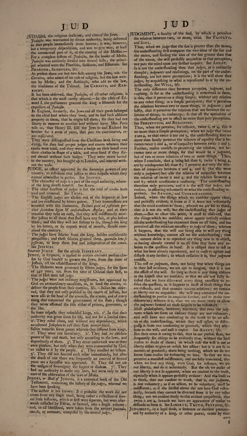 JUDAISM, tl>c religious dodrines, anti rites of the Jews. ‘fudaifm was warranted by divine authority, being delivered to that people immediately from heaven; it was,' however, but a temporary difpenfation, and was to give way, at leaf! the ceremonial part of it, at the coming of the Meffias. For a compleat fyftem of Judaifm, fee the books ot Mofes. 'Judaifm was antiently divided into feveral fefts; the princi¬ pal whereof were the Pharifees,. Sadduces, and Effenians. See Pharisee, Sadduces, &c. At prefent there are but two feds among the Jews, viz. the Caraites, who admit of no rule of religion, but the law writ¬ ten by Mofes ; and the Rabbinijh, who add to the law, the traditions of the Talmud. See Caraite, and Rab- binist. It has been obferved, that Judaifm, of all other religions, is that which is the moll rarely abjured.—In the 18th of Ed¬ ward I. the parliament granted the king a fifteenth for the expulfion of Judaifm. . In England, formerly, the Jews and all their goods belonged to the chief lord where they lived, and he had fuch abfolute property in them, that he might fell them; for they had not liberty to remove to another lord without leave. Mat. Paris tells us, that Henry III. fold the Jews to earl Richard his brother for a term of years, that quos rex excoriaverat, co¬ mes evifeeraret. They were diftinguifhed from the Chriftians both living and dying, for they had proper judges and courts wherein their caufes were tried, and they wore a badge on their breaft over their clothes in fhape of a table, and were fined if they ftir- red abroad without fuch badges. They were never buried in the country, but brought up to London, and interred with¬ out the walls. JUDGE, an officer appointed by the fovereign powers of any country, to diftribute that juftice to their fubjedts which they cannot adminifter in perfon. See Justice. The character of judge is a part of the regal authority, where¬ of the king diverts himfelf. See King. The chief function of judges is for the trial of caufes both fcivil and criminal. See Trial. The Englifh judges are chofen out of the fergeants at law and are conftituted by letters patent. Their commiffions are bounded with this limitation, Fadiuri quod ad jvjlitiam per- tinet fecundum legem & confuetudinem Anglice; and at their creation they take an oath, that they will indifferently mini- rter juftice to all them that fhall have any fuit, or plea before them ; and this they will not forbear to do, though the king by his letters, or by exprefs word of mouth,, fhould com¬ mand the contrary. The judges have falaries from the king, befides confiderable perquifites; and thefo falaries granted them, quamdiu bene fe gejferint, to keep them free and independent of the court* See Justices. Itinerent Judge. See the article Itinerant. Judge, in feripture, is applied to certain eminent perfons cho¬ fen by God himfelf to govern the Jews, from the time of Jofhua, till the eftablifhment of the kings. The Hebrews were governed by fifteen judges, for the fpace of 34° years> viz. from the time of Othniel their firft, to that of Heli their laft judge. The judges were not ordinary magiftrates,. but appointed by God on extraordinary occafions, as, to head the armies, to deliver the people from their enemies, &c. —Salian has obfer¬ ved, that they not only prefided in the courts of juftice, but were alfo at the head of the councils, the armies, and of every thing that concerned the government of the ftate ; though they never affumed the title either of princes,, governors, or ‘ the like. In fome refpefls they refembled kings, viz. T. In that their authority was given them for life, and not for a limited time. 2°. They ruled alone, and without any dependancy, which eccafioned Jofephus to call their ftate monarchical. Salian remarks feven points wherein they differed from kings, i°. They were not hereditary. 2°. They had no abfolute power of life and death, but only according to the laws, and dependency of them. 30. They never undertook war at their own pleafure, but only when they were commanded by God, or called to it by the people. 40. They exacted no tribute. 50. They did not fucceed each other immediately, but after the death of one there was frequently an interval of feveral years ere a fucceflor was appointed. 6°. They did not ufe the enflgns of fovereignty the feepter or diadem. 70. They bad no authority to make any laws, but were only to take care of the obfervation of the laws of Mofes. Judges, or Book of Judges, is a canonical book of the Old Teftament, containing the hiftory of the judges, whereof we have been fpeaking. 1 he author is not known : It is probable the work did not come from any fingle hand, being rather a collection of feve¬ ral little hiftpries, .which at firft were leparate, but were after¬ wards collected by Efdras, or Samuel, into a fingle volume ; and, in all likelihood, were taken from the antient journals, annals, or memoirs, compofed by the feveral judges. J U D ' JUDGMENT, a faculty of the foul, by which it perceives the relation between two, or more, ideas. See Faculty, and Soul. Thus, when we judge that the fun is greater than the moon* the underftanding firft compares the two ideas of the fun and the moon, and finding the idea of the fun greater than that of the moon, the will perfectly acquiefces inthat perception * nor puts the mind upon any farther enquiry. See Assent. It is not the underftanding then that judges, as is ordinarily thought; judgments and reafonings, on the part of the under¬ ftanding, are but mere perceptions; it is the will alone that judges, by acquiefcing in what is reprefonted to it by the un¬ derftanding. See Will, CsV. The only difference then between perception, judgment, and reafoning, fo far as the underftanding is concerned in them, is this, that it perceives a thing fimply, without any relation to any other thing, in a fimple perception; that it perceives the relations between two or more things, in judgments; and laftly, that it perceives the relations that are between the re¬ lations of things, in reafonings; fo that all the operations of the underftanding are in effeCI no more than pure perceptions. See Perception, and Reasoning. Thus, when we perceive, for inftance, twice 2, or 4, this k- no more than a fimple perception; when we judge that twice 2 are 4, or that twice 2 are riot 5, the underftanding does no more than barely perceive the relation of equality that is be¬ tween twice 2 and 4, or of inequality between twice 2 and 5. Further, reafon confifts in perceiving the relation, not be¬ tween two or more things, for that would be a judgment, but of two or more relations of two or more things. Thus, when I conclude, that 4 being lefs than 6, twice 2 being 4, are by confequence lefs than 6; I perceive not only the rela¬ tion of inequality between 2 and 4, and 6, (for this were only a judgment) but alfo the relation of inequality between the relation of twice 2 and 4, and the relation between 4 and 6; which conftitutes a reafoning. The underftasding therefore only perceives, and it is the will that judges, and reafons, in affenting voluntarily to what the underftanding re- prefents. See Reason, and Understanding. Indeed, when the things- which we confider appear clear, and perfectly evident, it feems as if it were not voluntarily that the mind confents to them ; whence we are led to think, that it is not the will, but-the underftanding that judges of them.—But to clear this point, it muft be obferved, that the things which we confider, never appear entirely evident till the underftanding has examined them on all Tides, and has perceived all the relations neceffary to judge of them ; whence it happens, that the will not being able to will any thing without knowledge, cannot aeft on the underftanding; that is, cannot defire it to reprefent ariy thing new in its obje<3:, as having already viewed it on all Tides that have any re¬ lation to the queftion in hand. It is obliged then to reft in what has been already reprefented, and to ceafe to agitate and difturb it any farther; in which ceffation it is, that judgment confifts. This reft or judgment,, then, not being free when things are in their laft evidence, we are apt to imagine, that it is not the effedt of the will. So long as there is any thing obfcure in the fubjedl that we confider, or that we are not fully fa- tisfied that we have difeovered every thing neceffary to re- folve the queftion, as it happens in moil of thofe things that are difficult, and that contain various relations; we remain at liberty not to acquiefce: the will may command the un¬ derftanding to purfue its enquiries further, and to make new ‘ difeoveries; whence it is, that we are more ready to allow the judgments formed on thefe lubjedfs to be voluntary. Moft philofophers, however, maintain, that even the judg¬ ments which we form on obfcure things are not voluntary ; and will have our confenting to the truth to be an adi- on of the underftanding, which they call afent, to diftin- guifij it from our confenting to goodnefs, which they attri¬ bute to the will, and call it corfent. See Assent, &c. But their error is owing to this, that in our prefent ftate, we frequently fee things to be evidently true, without the leaft reafon to doubt of them ; in which cafe the will is not at liberty either to give or refufe her affent: but it is not fo in matters of goodnefs; there being nothing, which we do not know fome reafon for forbearing to love. So that we here perceive a manifeft indifference, and are fully convinced, that when we love any thing, even God, for inftance, we ufe our liberty, and do it voluntarily. But the ufe we make of our liberty is not fo apparent, when we confent to the truth, efpecially when it appears perfedlly evident: And this leads us to think, that our confent to truth, that is, our judgment, is not voluntary ; as if an adlion, to be voluntary, muft be indifferent; as if the bleffed above did not love God volun¬ tarily, becaufe they cannot be diverted from it by any other thing; nor we confent freely to this evident propofition, that twice 2 are 4, becaufo we have no appearance of reafon to dtffuade us from it. See Liberty, Truth, Freedom, tsV. Judgment, in a legal fenfe, a fentence or decifion pronoun¬ ced by authority of a king, or other power, either by their own i