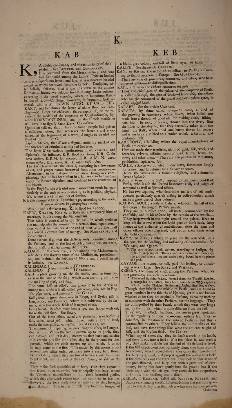 K. K A B KEB K, A double confonant, and the tenth letter of the al¬ phabet. See Letter, and Consonant. It is borrowed from the Greek kappa ; and was but little ufed among the Latins: Prifcian looked on it as a fuperfluous letter, and fays, it was never to be ufed except in words borrowed from the Greek. Daufquius, af¬ ter Salluft, obferves, that it was unknown to the antient Romans.—Indeed we feldom find it in any Latin authors, excepting in the word kalendce, where it fometimes Hands in lieu of a r —Carthage, however, is frequently fpelt on medals with a K: SALVIS AUGG. ET CAES. FEL. KART, and fometimes the letter K alone flood for Car¬ thage.—M. Beger has obferved, thafa capital if, on the re¬ verie of the medals of the emperors of Conftantinople, fig¬ ured KONSTANTINUS; and on the Greek medals he will have it to fignify Ko/x« Ccele-fyria. Quintilian tells us, that in his time fome people had gotten a miflaken notion, that wherever the letter c and a oc¬ curred at the beginning of a word, k ought to be ufed in- ftead of the c. See C. Lipfius obferves, that K .was a fligma, antiently marked on the foreheads of criminals with a red-hot iron. The letter K has various fignifications in old charters, and diploma’s; for inflance, K R. flood for chorus, K R. C. for cara civitas, K R M. for carmen, K R. A M. N. cams amicus nofier, K S. chaos, K. T. cap'ite tonfus, &c. The French never ufe the letter k, excepting in a few terms of art, and proper names borrowed from other countries.— Ablancourt, in his dialogue of the letters, brings in k com¬ plaining, that he has been often in a fair way to be banifhed out of the French alphabet, and confined to the countries of the North. In the Englifh, the k is ufed much more than needs be, par¬ ticularly at the ends of words after c, as in publick, phyfick, &c. where it is of no manner of fervice. K is alfo a numeral letter, fignifying 250, according to the verfej K quoque ducentos & quinquaginta tenebit. When it had a flroke at top, K, it flood for 250000. KABIN, Khabin, Kebin, or Kubin, a temporary kind of marriage, in ufe among the Mahometans. The kabin is contracted before the cadi, in whofe prefence the man efpoufes the woman for a certain time, upon condi¬ tion that if he quits her at the end of that term, fhe fhall be allowed a certain fum of money. See Marriage, and Concubine. Some authors fay, that the kabin is only permitted among the Perfians, and in the fe£t of Ali; but others maintain, that it is alfo pra&ifed among the Turks. KADARI, or Kadarites, a fed among the Mahometans, who deny the favorite tenet of the Muffulmen, predeftinati- on; and maintain the doCtrine of liberty and freewill in all its latitude. See Cadari. KALENDAR.7 „ .. lp ^Calendar. KALENDS. S See the artlde ICalends. KALI, a plant growing on the fea-coafls, and, as fome fay, even in the fand of the fea ; whofe afhes are of great ufe in the making of glafs, and foap. The name kali, or alkali, was given it by the Arabians: among naturalifls it is alfo called falicornia, foda, &c. in Eng¬ lifh, glafs-wort, and falt-wort: See Glass. Kali grows in great abundance in Egypt, and Syria; alfo in Languedoc, and Provence, where it is cultivated by the far¬ mers, who fow whole fields of it to good effect. Being burnt, its afhes made into a lye, and boiled with oil, make the bell foap. See Soap. Out of the fame afhes, called alfo pulverine, is extracted fait, called alkali fait; which mixed with a fort of fand, make the fine glafs called cryjlal. See Alkali, See. The manner of preparing, or procuring the allies, iliLangue doc, is this: When the tree is grown up to its pitch, they cut it down, and let it dry; afterwards they burn and calcine it in certain pits like lime-kilns, dug in the ground for that purpofe, which are clofe covered up with earth, fo as no air may come at the fire.—The matter by this means is not reduced into allies only, but made into a very hard Hone, like rock-falt, which they are forced to break with hammers to get it out, and this matter they call falicor, or foda in the Jlone. They make fuch quantities of it here, that they export it into feveral other countries, but principally into Italy, where the Venetians manufacture it into thofe beautiful glafles, ' which they afterwards return into moll countries in Europe. •However, the foda made here is inferior to that brought ^rom Alicant. The bell is in little dry fonorous lumps, of or holes. a bluifh grey colour, and full of little eyes, KALIPH. See the article Caliph. KAN, or Khan, the name of an officer in Perfia; anfwer- ing to that of governor in Europe. See Governor. There are kans of provinces, countries, and cities, who have different additions to diflinguifh them. KAPI, a term in the eallern countries for gate. Thus the chief gate of the palace of the emperor of Perfia is called alia kapi, the gate of God.—Hence alfo, the officer who has the command of the grand feignior s palace-gates, is called kapighi bachi. KARABE. See the article Car a be. KARAT A, by fome called caraguata maca, a kind of aloe growing in America; whofe leaves, when boiled, are made into a thread, of good ufe for making cloth, fifhing- nets, &c. Its root, or leaves, thrown into the river, flurt the fifties to that degree, that they are eafily taken with the hand : Its flalk, when dried and burnt ferves for tinder; and when briskly rubbed on a harder wood, takes fire, and confumes itfelf. KARKRONY, a building where the royal manufadures of Perfia are carried on. Here are made their tapeflries, cloth of gold, filk, wool, and brocades, velvets, taffeties, coats of mail, fibres, bows, ar¬ rows, and other arms.—There are alfo painters in miniature, goldfmiths, lapidaries, &c. KARLE, a Saxon word, ufed in our laws, fometimes fimply for a man, and fometimes for a fervant or clown. Hence the Saxons call a feaman a bufcarle, and a domeflic fervant hufcai’le. KASI, a term in the Eaft, applied to the fourth pontiff of Perfia, who is alfo the fecond lieutenant civil, and judges of temporal as well as fpiritual affairs. He has two deputies, who determine matters of lels conle- quence; particularly quarrels arifing in coffee-houfes, which make a great part of their bufinefs. KAUR-YSAOUI, a body of foldiers, who form the lafl of the five corps of the king of Perfia’s guards. They are in number 2000, all horfe, commanded by the conftable, and in his abfence by the captain of the watch.— They keep watch in the night around the palace, ferve to keep off the crowd when the fophi goes on horfe-back, keep filence at the audience of ambafladors, feize the kans and other officers when difgraced, and cut off their heads when the fophi commands it. KAY*, or Key, a wharf or place by the water-fide, in a fea-port, for the loading, and unloading of merchandize. See Wharf, and Quay. * The verb cajare, in old writers, according to Scaliger, fig- nifies to keep in, or rellrain ; and hence came our term kay; the ground where they are made being bound in with planks and polls. ■CAYAGE, the money, or toll, paid for loading, or unload¬ ing wares at kays. See Kay, and Wharf. •CEBER *, the name of a fe£t among the Perfians, who, for the generality, are rich merchants. * The word fignifies infidel, formed from the Turkilh kiapbirt a renegado; or, rather, they both come from ISO caphary which, in the Chaldee, Syriac, and Arabic, fignifies, to deny„ Though they inhabit the middle of Perfia, and are found in great numbers in the fuburbs of Ifpahan, yet it is not known whether or no they are originally Perfians, as having nothing in common with the other Perfians, but the language.—They are diftinguiflhed by their beard, which they wear very long; and by their drefs, which is quite different from the reft. They are, in effedl, heathens, but are in great reputation for the regularity of their life.—Some authors fay, they a- dore fire, in imitation of the antient Perfians; but this is contradidled by others: They believe the immortality of the foul, and have fome things like what the antients taught of hell, and the Elyfian fields. See Gauri. When any of them die, they let loofe a cock in his houfe, and drive it out into a field ; if a fox feizes it, and bears it off, they make no doubt but the foul of the defundl is faved. If this firft experiment does not fatisfy them, they have recourfe to a fecond, which is conclufive; they carry their carcafe into the burying-ground, and prop it againft the wall with a fork: if the birds peck out the right eye, they look on him as one of the predeftinated, and bury him with a great deal of cere¬ mony, letting him down gently into the grave; but if the birds begin with the left eye, they conclude him a reprobate, and throw him headlong into a ditch. KEBLA, or Keblah, called alfo Kebleh, Kibleh, and A l keb la, among the Muffulmen, denotes that point, or quar¬ ter, to which they turn themfelves when thev lay their prayers. Mahomet K