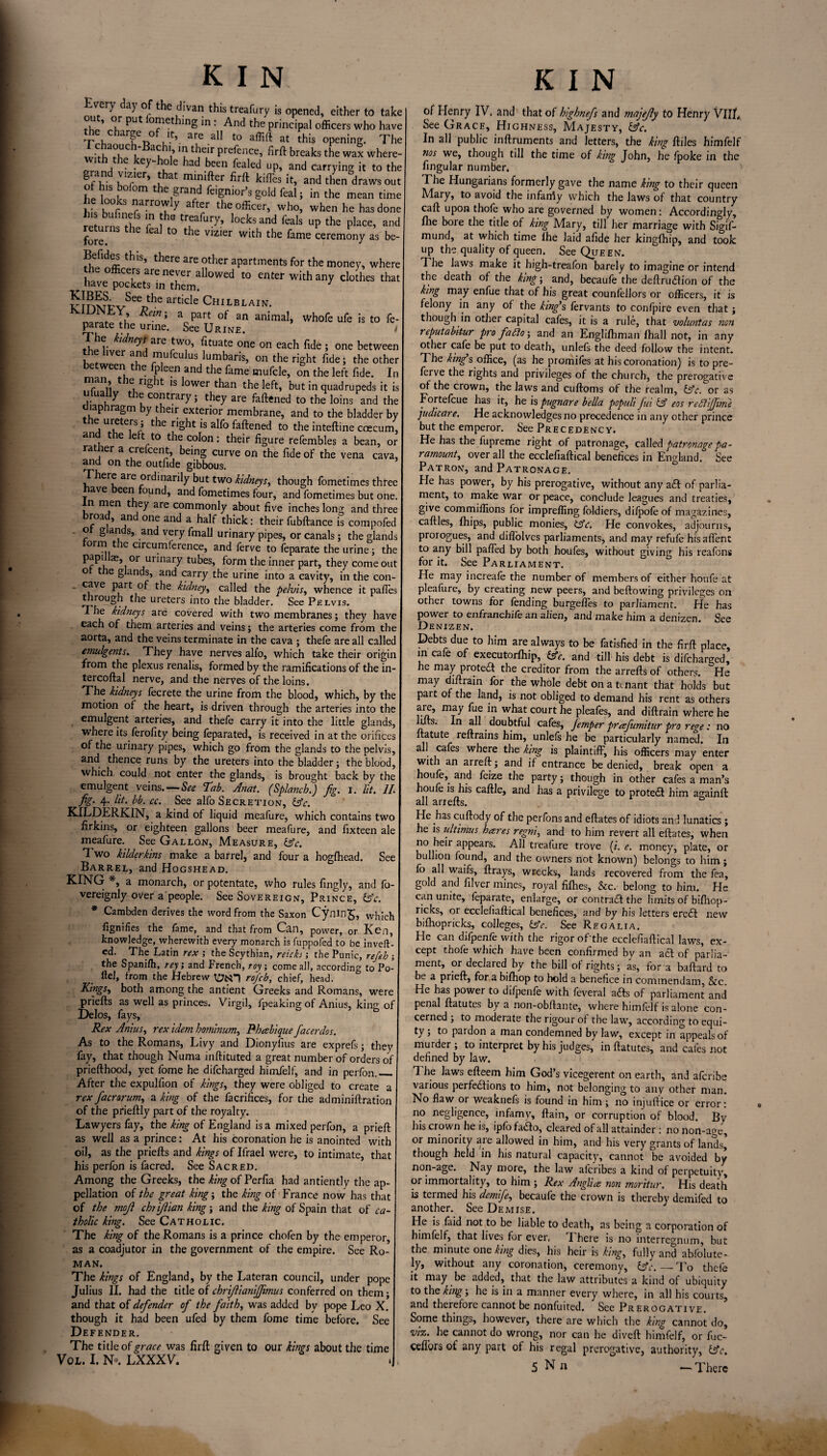 Every day of the divan this treafury is opened, either to take * °r Put °^1cthing in : And the principal officers who have the charge of If, are all to affift at this opening. The \r au '? tjG'r PrePence? firft breaks the wax where- key^°le had bneen rfealed up, and carrying it to the nf b' } '^.ler> at minifter firft kilTes it, and then draws out ot his bolom the grand fe.gnior’s gold feal; in the mean time hk h t nran°™ly aft7 the officer, who, when he has done t*,bS *n fhe trLeafory, locks and feals up the place, and returns the feal to the vizier with the fame ceremony as be- Befides this, there are other apartments for the money, where “eS:”llowed t0 “thar “-a. ^rnMPvSeeDhe article Chilblain. KiUJN bY, Rem ; a part of an animal, whofe ufe is to fe- parate the urine. See Urine. i 1 he kidneys are two, fituate one on each fide ; one between the liver and mufculus lumbaris, on the right fide; the other between the fpleen and the fame mufcle, on the left fide. In G. riS *■ ls ^°wer than the left, but in quadrupeds it is ua y t e contrary; they are faftened to the loins and the diaphragm by their exterior membrane, and to the bladder by e ureters , t le right is alfo faftened to the inteftine coecum, an e e t to the colon: their figure refembles a bean, or rather a crefcent, being curve on the fide of the vena cava, and on the outfide gibbous. There are ordinarily but two kidneys, though fometimes three have been found, and fometimes four, and fometimes but one. in men they are commonly about five inches long and three roa , and one and a half thick: their fubftance is compofed . ot glands, and very fmall urinary pipes, or canals; the glands torm the circumference, and ferve to feparate the urine; the papi ae, or urinary tubes, form the inner part, they come out o the glands, and carry the urine into a cavity, in the con- ■ cave Part °f the kidney, called the pelvis, whence it paffes through the ureters into the bladder. See Pelvis. The kidneys are covered with two membranes; they have each of them arteries and veins; the arteries come from the aorta, and the veins terminate in the cava ; thefe are all called emulgents. They have nerves all'o, which take their origin from the plexus renalis, formed by the ramifications of the in- tercoftal nerve, and the nerves of the loins. The kidneys fecrete the urine from the blood, which, by the motion of the heart, is driven through the arteries into the emulgent arteries, and thefe carry it into the little glands, where its ferofity being feparated, is received in at the orifices of the urinary pipes, which go from the glands to the pelvis, and thence runs by the ureters into the bladder; the blood, which could not enter the glands, is brought back by the emulgent veins. — See Tab. Anat. (Splancb.) jig. I. lit. 11 fig. 4. lit. bb. cc. See alfo Secretion, (Ac. KILDERKIN, a kind of liquid meafure, which contains two firkins, or eighteen gallons beer meafure, and fixteen ale meafure. See Gallon, Measure, (Ac. Two kilderkins make a barrel, and four a hogfhead. See Barrel, and Hogshead. KING *, a monarch, or potentate, who rules fingly, and fb- vereignly over a people. See Sovereign, Prince, (Ac. * Cambden derives the word from the Saxon Cyning, fignifies the fame, and that from Can, power, or Ken, knowledge, wherewith every monarch is fuppofed to be invert¬ ed. The Latin rex ; the Scythian, reicki; the Punic, refeh ; the Spanilh, rey; and French, roy, come all, according to Po- llel, from the Hebrew rofcb, chief, head. Kings, both among the antient Greeks and Romans, were priefts as well as princes. Virgil, fpeaking of Anius, king of Delos, fays, Rex Anius, rex idem horninum, Phabiquefacerdos. As to the Romans, Livy and Dionylius are exprefs; they fay, that though Numa inftituted a great number of orders of priefthood, yet fome he difcharged himfelf, and in perfon._ After the expulfion of kings, they were obliged to create a rex facrorum, a king of the facrifices, for the adminiftration of the prieftly part of the royalty. Lawyers fay, the king of England is a mixed perfon, a prieft as well as a prince: At his coronation he is anointed with oil, as the priefts and kings of Ifrael were, to intimate, that his perfon is facred. See Sacred. Among the Greeks, the king of Perfia had antiently the ap¬ pellation of the great king; the king of France now has that of the mqfl chtijlian king; and the king of Spain that of ca¬ tholic king. See Catholic. The king of the Romans is a prince chofen by the emperor, as a coadjutor in the government of the empire. See Ro¬ man. The kings of England, by the Lateran council, under pope Julius II. had the title of chriflianiffimus conferred on them; and that of defender of the faith, was added bv pope Leo X. though it had been ufed by them fome time before. See Defender. The title of grace was firft given to our kings about the time Vol. I. No. LXXXV. of Henry IV. and that of highnefs and majejly to Henry VIII. See Grace, Highness, Majesty, (Ac. In all public inftruments and letters, the king ftiles himfelf nos we, though till the time of king John, he fpoke in the fingular number. The Hungarians formerly gave the name king to their queen Mary, to avoid the infancy which the Jaws of that country call upon thofe who are governed by women: Accordingly, Hie bore the title of king Mary, till her marriage with Sigif- mund, at which time Ihe laid afide her kinglhip, and took up the quality of queen. See Queen. The laws make it high-treafon barely to imagine or intend the death of the king; and, becaufe the deftrudlion of the king may enfue that of his great counfellors or officers, it is felony in any of the king’s fervants to confpire even that; though in othei capital cafes, it is a rule, that voluntas non reputabitur pro fa£io; and an Englifhman lhall not, in any other cafe be put to death, unlels the deed follow the intent. 7 he king s office, (as he promiles at his coronation) is to pre- ferve the rights and privileges of the church, the prerogative of the crown, the laws and cuftoms of the realm, (Ac.^or as Fortefcue has it, he is pugnare bella populi fui id eos redlijfime judicare. He acknowledges no precedence in any other prince but the emperor. See Precedency. He has the fupreme right of patronage, called patronage pa¬ ramount, over all the ecclefiaftical benefices in England. See Patron, and Patronage. He has power, by his prerogative, without any a£l of parlia¬ ment, to make war or peace, conclude leagues and treaties, give commiffions for impreffing loldiers, difpofeof magazines, caftles, fhips, public monies, (Ac. He convokes, adjourns, prorogues, and difiolves parliaments, and may refufe hisaffent to any bill paffed by both houfes, without giving his reafons for it. See Parliament. He may increafe the number of members of either houfe at pleafure, by creating new peers, and bellowing privileges on other towns for fending burgefles to parliament. He has power to enfrancbife an alien, and make him a denizen. See Denizen. Debts due to him are always to be fatisfied in the firft place, in ca e o executorfhip, &c, and till his debt is difchar£ecL he may protedl the creditor from the arrefts of others. He may diftrain for the whole debt on a tenant that holds but part of the land, is not obliged to demand his rent as others are, may fue in what court he pleafes, and diftrain where he lifts. In all. doubtful cafes, femper prafumitur pro rege: no ftatute reftrains him, unlefs he be particularly named. In all cafes where the king is plaintiff, his officers may enter with an arreft; and if entrance be denied, break open a houfe, and feize the party; though in other cafes a man’s houle is his caftle, and has a privilege to protebl him againft all arrefts. He has cuftody of the perfons and eftates of idiots and lunatics ; . ni, and to him revert all eftates, when no heir appears. All treafure trove (;. e. money, plate, or bullion found, and the owners not known) belongs to him; fo all waifs, ftrays, wrecks, lands recovered from the fea, gold and lilver mines, royal fifties, See. belong to him. He can unite, feparate, enlarge, or contrail the limits of bifhop- ricks, or ecclefiaftical benefices, and by his letters ereil new bifhopricks, colleges, (Ac. See Regalia. He can difpenfe with the rigor ofthe ecclefiaftical laws, ex¬ cept thofe which have been confirmed by an ail of parlia¬ ment, or declared by the bill of rights; as, for a baftard to be a prieft, for a biftiop to hold a benefice in commendam, See. He has power to difpenfe with feveral ails of parliament and penal ftatutes by a non-obllante, where himfelf is alone con¬ cerned ; to moderate the rigour of the law, according to equi¬ ty ; to pardon a man condemned by law, except in appeals of murder ; to interpret by his judges, in ftatutes, and cafes not defined by law. 7 he laws efteem him God’s vicegerent on earth, and aferibe various perfeitions to him, not belonging to any other man. No flaw or weaknefs is found in him ; no injuftice or error: no negligence, infamv, ftain, or corruption of blood. By his crown he is, ipfo failo, cleared of all attainder: no non-age, or minority are allowed in him, and his very grants of lands, though held in his natural capacity, cannot be avoided by non-age. Nay more, the law aferibes a kind of perpetuity, or immortality, to him ; Rex Anglia non morrtur. His death is termed his demfe, becaufe the crown is thereby demifed to another. See Demise. He is find not to be liable to death, as being a corporation of himfelf, that lives for ever, 7’here is no interregnum, but the minute one king dies, his heir is king, fully and abfolute- Jy, without any coronation, ceremony, (Ac. — To thefe it may be added, that the law attributes a kind of ubiquity to the king; lie is in a manner every where, in all his courts, and therefore cannot be nonfuited. See Prerogative. Some things, however, there are which the king cannot do, viz: he cannot do wrong, nor can he divert himfelf, or fuc- cefibrs of any part of his regal prerogative, authority, (Ac.