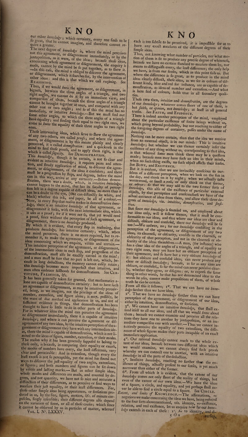 KNO fo^t St;™ CCrtain^; 0e find, t0 be quire a greater. gine> and therefore cannot re- not^hfe*agreement^ or'dif^ “* Whcrc thc mind perceives juxta^TruZ^^zrrdi bythe concerning whofe agreement or dit^men^L ldCaS’ made, cannot by the ml nr) c oreen*ent, the enquiry is -In this cafe, the mind < M 7 *“Sether. aa to (hew it. or difagreement which it Tea chra for^ b° th 7 agreement> a.“«- 5BTi bignefs, betvJwn^I^S^ angles”1 oT’ °Vdiragr eemant> in right angles, we cannor dn it- k C f a triangle, and two comparifbn'of them hem r l an immedlate view, and cannot be brought together thr®f angles of a trianSle bther one or two anodes • >, ??’ 7 .comPared with any immediate, or intuitive i 7,*11S the mind has no tone other angles tTwlXf^'7 ' 7 muft find °ut have equality: and’findino- 77 th[ee anSles of a triangle come tqo W the equal!tySoft 77 *° 7 n'ght ones> ones. ^ 7 f thefe three angles to two right KNO cfany twolthm are”’ fThjich ft,rvc t0 ftcw the agreement mentf or ,(7^ and,wh« the agree- perceived, it is called / ^ 7 means P^ainiy and clearly mind to find thofe 0^7^^*' “d a *uickne& in ^ “ is that evident7intm?ivethlUSh/'/ ^ -Certain> is not clear a«d tion, and fteady application'? f lt.r^uires Pains and atten- ment, or difag/eement nf tl 7’ t0 7°ver the aSree' muft be a prclrcffion bv ften *7 “ Confiders ’ and there can in thiSPway, arrived anT^ 77 the mind flration thf>rJ , at. an7 certainty.—Before demon- cannnt he, W3,f a d?ubfj which, in intuitive knowledge tion leftYnT? C m”d> that haS its 6“% °P P«c=p- 7n K ‘ a ,,degr't Capable of di<lina id«. no more than it can be a doubt to the eye, (that can diftinftiy fee white, and i“k) 7“h“ *h‘s “k =nd paper, be all of a colo’ur- l j ’ i ve7 7 tbat reaPon niakes in demonllrative know- “f, therc ® a “uitive hmuUdge of that agreement or i agreement it feeks, with the next intermediate idea, which ' a woof” Lee >hfor ,fi‘were not fo>,hat yet would «d a proof, fince without the perception of fuch agreement, or difagreement, there is no hmdedge produced. By which it is evident, that every ftep in reafonine that produces knowledge, has intuitive certainty; which, when the mmd perceives, there is no more retired, but to re¬ member it, to make the agreement, or difagreement of the Th?e “.v'5 W,'ch WC en:lL,ire> vifibie and certain— This intuitive perception of the agreement, or difagreement of the intermediate ideas in each Sep, and progrefifonTf the t™TlT2a7r a'Lbe “'Sd 5,n the mind? and a man mu ft be (lire that no part is left out, which be- JhLf m °?e ded“a'0ils> the ™mory cannot eafily retain ■ m I T S‘ buKOm?,rK imP“f«a than intuirive, and for dcmonftratiom- SkC£r- It has been generally taken for granted, that mathematics a- Jone are capable of demonllrative certainty : but to have fuch agreement or difagreement, as may be intuitively perceiv¬ ed, being, as we imagine, not the privilege of the^ ideas of nnmber extenfion, and figure alone; it may, poffibly, be the want of due method and application in us, and not of 5feIXdenC; in ,thingS’ that demonfiration has been nought to have fo little to do in other parts of knowledge. lor in whatever ideas the mind can perceive the agreement or difagreement immediately, there it is capable of intuitive knowledge; and where it can perceive the agreement or dif¬ agreement of any two ideas, by the intuitive perception of the a- greement or difagreement they have with any intermediate ide¬ as, there the mind is capable ofdemonftration, which is not li mited to the ideas of figure, number, extenfion, or their modes The reafon why it has been generally fuppofed to belono- to thefe only, is becaufe, in comparing their equality or excefs the modes of numbers have every, the leaft difference, verv clear and perceivable: And in extenfion, though every the lead excefs is not fo perceptible, yet the mind has found out ways to difeover the juft equality of two angles, extenfions or figures; and both numbers and figures can be fet down by vilible and lading marks.—But in other fimple ideas whofe modes and differences are made, and counted by de¬ grees, and not quantity, we have not fo nice and accurate a diftindlion of their differences, as to perceive or find ways to meafure their juft equality, or their lead differences. For fhofe other fimple ideas being appearances, or fenfations pro- duced in us, by the fize, figure, motion, &c. of minute cor- pulcles, fingly infenfible; their different degrees alfo depend on the variation of fome, or all of thofecaufesj which iince it cannot be obferved by us in particles of matter, whereof Vol. I, N>. LXXXV. fach is too fubtile to be perceived, it is impoftlble for us to firapk Z, ”,eaf“reS °f the diff£nt degrees of thefe IZ’f k°f !g What ,n,mbcr ofpardcles, nor what mo- n of them ts fit to produce any preci/e degree of whitenefs, meanfjdL e Cer'a'n ftandard to mea,ure 'hem by, nor we have /EU C7ryr' ,lK laaft difference; the only help where ,h Lff ” 0m which tn this point fails us. But where he d'ffercnce ,s fo great, as to produce in the mind ferLt kmdydhf‘n<a> ,t,K,fe;deas> as we fee in colours ofdif- monfir! ’ bIue,and,fed for mffence, are as capable of de- ,T here S’ ? f3 °f n,UTber and «<™<ion—And what inhere find of colours, holds true in all fecondary quali- rf o'ur hi /h/C’ ad d‘mmJlratm, are the degrees bui fall etJ Whatever COmcs lhort of one of thefe, is trutL ’<! °rdmn’ M lead in all general truths. See Faith, and EviD£nce. abomefhemdee,d an°tber perception of the mind, employed alxiut the particular exiftence of finite beings without us which going beyond probability, but not reaching to cither of tlTd!rS Sre“ °f “rtaint-V> pa<res undcr Ibe name of Nothing can be more certain, than that the idea we receive kZlZrt'f h0bjua’   °“r mi*: Tbia ia in«oft!ve exMent of w,hetber.»'o can thence certainly infer the £ that If r’WS W“hout us> oorrefponding to that idea, made 1™ 7 “e ”T thik ,here be a fiooftion when ro f hi™' ”7 haVe f“ch an idea in their minds, Le Bonv t7S n° fuch obiea affe«a their fenfes. oee .BODY, and Existence. lives'of that weare invincibly confeious to our- 7 , 0t 3 djfif.eiJt P^cept.on, when we look on the fun in worm^o^ral^ LSonjy ” flf'/ ^ rzTf Thf i grees of our'iSZonlf folWn^’ ,to TmuTbe TrceVZ fr’ n0i **“*«**, confiding in ,h£ fdeTs G clearnef agr“cnt- or difagreement of any two obfeuritv of Z ’ obfcum>'\ctmfifts tlK deamefs, or feuritv of rh A P“I ,°> and not in clearnefs or ob- ha^efear dea 7rhhemf7eSrA man’ <f°r infta«) twoZhtLae anglf 0f ,a tr,ansll:> ad of equality to two right ones, may yet have but an obfeure perception of ft hafeet?ent’ an,d f° have but a veT obfcureLSr of clearer i ??fufed, ideas> can ever produce'any clear or diltmdl knowledge- becaufe as far no nr.,, • i ^ obfeure, or confufed,, fo far the mind can never perceived”! iy, whether they agree, ordifagree: or, to exprefs the feme mg in other words, he that has not determined ideas to the words he ufes, cannot make propofitions of them, of .whofe truth he can be certain. ’ w lloie From all this it follows; That we can have no know ledge farther than we have ideas. • * 2 . That we have no knowledge farther than we can have perception of the agreement, or difagreement of our ideas either by intuition, demonftration, or fenfation. * } 'a Vr7annut haVC an intuitive knowledge, that fhall ex them'^he t0 f °U1 ^ ^ that We WOuld kna™ about em, becaule we cannot examine and perceive all the rela tions they have one to another by juxtapofition or an im¬ mediate comparifon one with another.—Thus we cannot- • tuitively perceive the equality of two elte^fi™'^ immediate applt^tion.1113^” ** FS inCapab‘e °f an «a« 4°. Our rational knowledge cannot reach to the whole ex tent of our ideas, becaufe between two different ideas which we would examine, we cannot always find fuch proofs Whereby we on conneft one to another, with an intuitive knowledge in all the parts of the deduftion. ■a' SenrtiVu- knowlcfS\ reaching no farther than the ex¬ iftence of things aaually prefent to our ftnfes, is yet much narrower than either of the former. y ™ C 6°. From all which it is evident, that the extent of our knowledge comes not only fhort of the reality of things but even of the extent of our own ideas.-We have the ideas of a fquare, a circle, and equality, and yet perhaps fhall ne- ver be able to find a circle equal to a fquare. See Circlf EXtZl\{ aml hmitSt°f KNowLEDGE.-The affirmations, or negations we make concerning the ideas we have, being reduced to the four forts abovementioned, viz. identity, co-cxiftence, relation, and real exiftence, let us enquire bow far our knoiv- h’dge extends in each of thefe: i°. As to identity, and di- 5 ^ 0 verfity,