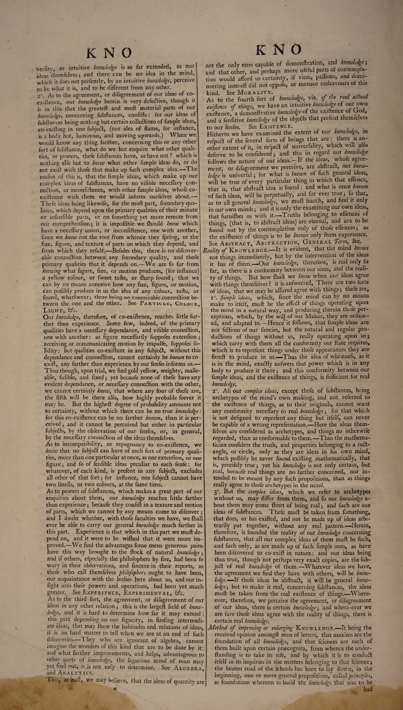 KNO Verfitv, or intuitive knowledge is as far extended, as our ideas themfelves; and there can be no idea in the mind, which it does not prefently, bv an intuitive knowledge, perceive to be what it is, and to be different from any other. 2°. As to the agreement, or difagreement of our ideas of co- exiftence, our knowledge herein is very defective, though it is in this that the greateft and moft material parts of our knowledge, concerning fubftances, conflfts: for our ideas of fubftances being nothing but certain collections of limple ideas, co-exiftmg in one fubjeCt, (our idea of flame, for inftance, is a body hot, luminous, and moving upwards.) When we would know any tjiing farther, concerning this or any other fort of fubftance, what do we but enquire what other quali¬ ties, or powers, thefe fubftances have, or have not ? which is nothing elfe but to know what other Ample ideas do, or do not exift with thofe that make up fuch complex idea.—The reafon of this is, that the Ample ideas, which make up our complex ideas of fubftances, have no viftble neceflary con¬ nection, or inconflftence, with other Ample ideas, whofe co- exiftence with them we would inform ourfelves about.— Thefe ideas being likewife, for the moft part, fecondary qua lities, which depend upon the primary qualities of their minute or infenflble parts, or on fomething yet more remote from our comprehenfton; it is impoflible we fhould know which have a neceflary union, or inconflftence, one with another, Ance we know not the root from whence they fpring, or the Aze, ftgure, and texture of parts on which they depend, and from which they refult.—Beftdes this, there is no difeover- able connedtion between any fecondary quality, and thofe primary qualities that it depends on.—We are fo far from knowing what flgure, Aze, or motion produces, (for inftance) a yellow colour, or fweet tafte, or fharp found ; that we can by no means conceive how any Aze, flgure, or motion, can pofflbly produce in us the idea of any colour, tafte, or found, whatfoever; there being no conceivable connection be¬ tween the one and the other. See Particle, Colour, Light, &c. Our knowledge, therefore, of co-exiftence, reaches little fur ther than experience. Some few, indeed, of the primary qualities have a neceflary dependance, and viftble connection one with another: as flgure neceflarily fuppofes extenflon ; receiving or communicating motion by impulfe, fuppofes fo- lidity: but qualities co-exiftent in any fubjeCt, without this dependance and connection, cannot certainly be known to co exift, any farther than experience by our fenfes informs us.— Thus though, upon trial, we And gold yellow, weighty, malle able, fuftble, and Axed; yet becaufe none of thefe have any evident dependance, or neceflary connection with the other we cannot certainly know, that where any four of thefe are, the ftfth will be there alfo, how highly probable foever it may be. But the higheft degree of probability amounts not to certainty, without which there can be no true knowledge for this co-exiftence can be no farther known, than it is per¬ ceived ; and it cannot be perceived but either in particular fubje&s, by the obfervation of our fenfes, or, in general, by the neceflary connection of the ideas themfelves. As to incompatibility, or repugnancy to co-exiftence, we knoiu that no fubjeCt can have of each fort of primary quali¬ ties, more than one particular at once, as one extenflon, or one Agure; and fo of fenftble ideas peculiar to each fenfe: for whatever, of each kind, is prefent in any fubjeCt, excludes all other of that fort; for inftance, one fubjeCt cannot have two frnells, or two colours, at the fame time, As to powers of fubftances, which makes a great part of our enquiries about them, our knowledge reaches little farther than experience; becaufe they conftft in a texture and motion of parts, which we cannot by any means come to difeover; and I doubt whether, with thofe faculties we have, we fhall ever be able to carry our general knowledge much farther in this part. Experience is that which in this part we muft de¬ pend on, and it were to be wifhed that it were more im¬ proved.—We And the advantages forne mens generous pains have this way brought to the flock of natural knowledge and if others, efpecially the philofophers by Are, had been fo wary in their obfervations, and ftneere in their reports, as thofe who call themfelves philofophers ought to have been, our acquaintance with the bodies here about us, and our in fight into their powers and operations, had been yet much greater. See Experience, Experimental, &c. As to the third fort, the agreement, or difagreement of our ideas in any other relation; this is the largeft field of know¬ ledge, and it is hard to determine how far it may extend this part depending on our fagacity, in Anding intermedi- tion neering kind. not the only ones capable of demonftration, and knowledge; and that other, and perhaps more ufeful parts ot contempla- would afford us certainty, if vices, paffions, and domi- intereft did not oppofe, or menace endeavours of this See Morality. . , . As to the fourth fort of knowledge, viz. of the real adlual extftence of things, we have an intuitive knowledge of our own exiftence, a demonftrative knowledge of the exiltence of God, and a fenAtive knoxvledge of the objeCts that prefent themlelves to our fenfes. See Existence. Hitherto we have examined the extent of our knoivledge, in refpeCt of the feveral forts of beings that are: there is an¬ other extent of it, in refpeCt of univerfality, which will alfo deferve to be confldered; and this in regard our knowledge follows the nature of our ideas.—If the ideas, whofe agree¬ ment, or difagreement we perceive, are abftraCt, our know¬ ledge is univerfal; for what is known of fuch general ideas, will be true of every particular thing in which that elience, that is, that abitra# idea is found: and what is once known of fuch ideas, will be perpetually, and for ever true; fo that, as to all general knowledge, we muft fearch, and And it only- in our own minds; and it is only the examining our own ideas, that furnifhes us with it.—Truths belonging to efl’ences of things, (that is, to abftraa ideas) are eternal, and are to be found out by the contemplation only of thofe eflences; as the exiftence of things is to be knozvn only from experience. See Abstract, Abstraction, General Ter?n, &c. Reality of Knowledge.—It is evident, that the mind knows not things immediately, but by the intervention oi the ideas it has of them.—Our knowledge, therefore, is real only fo far, as there is a conformity between our ideas, and the reali- ty of things. But how fhall we know when our ideas agree with things themfelves ? it is anfwerred. There are two torts of ideas, that we may be aflured agree with things; theie are, i°. Simple ideas, which, ftnee the mind can by no means make to itfelf, muft be the effeCt of things operating upon the mind in a natural way, and producing therein thofe per¬ ceptions, which, by the will of our Maker, they are ordain¬ ed, and adapted to.—Hence$ it follows, that Ample ideas are not Actions of our fancies, but the natural and regular pro¬ ductions of things without us, really operating upon us; which carry with them all the conformity our ftate requires, which is to reprefent things under thofe appearances they are Atteft to produce in us.—Thus the idea of whitenefs, as it is in the mind, exactly anfwers that power which is in any body to produce it there; and this conformity between our Ample ideas, and the exiftence of things, is fuificient for real knowledge. 2°. All our complex ideas, except thofe of fubftances, being archetypes of the mind’s own making, and not referred to the exiftence of things, as to their originals, cannot want any conformity neceflary to real knowledge; for that which is not deftgned to reprefent any thing but itfelf, can never be capable of a wrong reprefentation.—Here the ideas them¬ felves are confldered as archetypes, and things no otherwife regarded, than as conformable to them.—Thus the mathema¬ tician confiders the truth, and properties belonging to a rect¬ angle, or circle, only as they are ideas in his own mind, which poflibly he never found exifting mathematically, that is, precifely true; yet his knowledge is not only certain, but real, becaufe real things are no farther concerned, nor in¬ tended to be meant by any fuch propofitions, than as things really agree to thofe archetypes in the mind. 3°. But the complex ideas, which we refer to archetypes without us, may differ from them, and fo our knowledge a- bout them may come Ihort of being real; and fuch are out ideas of fubftances. Thefe muft be taken from fomething, that does, or has exifted, and not be made up of ideas arbi¬ trarily put together, without any real pattern.—Herein, therefore, is founded the reality of our knowledge concerning fubftances, that all our complex ideas of them muft be fuch, and fuch only, as are made up of fuch Ample ones, as have been difeovered to co-exift in nature: and our ideas being thus true, though not perhaps very exaCt copies, are the fub¬ jeCt of real knowledge of them.—Whatever ideas we have, the agreement we And they have with others, will be know- ledge.—\i thofe ideas be abftraCt, it will be general know¬ ledge-, but to make it real, concerning fubftances, the ideas muft be taken from the real exiftence of things.—When¬ ever, therefore, we perceive the agreement, or difagreement of our ideas, there is certain knowledge; and where-ever we are fure thofe ideas agree with the reality of things, there is certain real knowledge. ate ideas, that may fhew the habitudes and relations of ideas, \ Method of improving or enlarging Knowledge.—It being the of fuch cannot it is an hard matter to tell when we are at an end difcqveries.—They who are ignorant of algebra, imagine the wonders of this kind that are to be done bv it and what farther improvements, and helps, advantageous to other parts of knowledge, the fagacious mind of man may yet And out, ir is not eafy to determine. See Algebra, and Analytics. I hisjj at lea ft, we may believe, that the ideas of quantity are received opinion amongft men of letters, that maxims are the foundation of all knowledge, and that feiences are each of them built upon certain praecognita, from whence the under- ftanding is to take its rife, and by which it is to conduit itfelf in its inquiries in the matters belonging to that fcience; the beaten road of the fchools has been to lay down, in the beginning, one or more general propofitions, called principles, as foundations whereon to build the knowledge that was to be had
