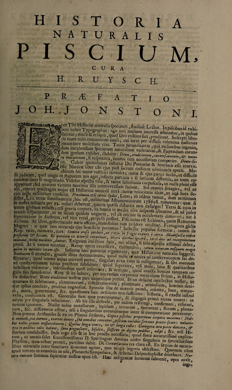 natura L I S PISCIUM, CURA H. R U Y S C H. PR^EF ATIO JOH. .JONST O N I. tesS££s^^gff?~t *»S incumbere molcllum erat Taceo LundifL n^ V° “T ***«““ dum inexhauftam fpecieram naturalium variantem & /“>kjUi ,nScn«>. dem genium exhib t, .liabitur: r‘ '“'«»»«».« reipexeris,fumiiie eam neceflkrkm compcreT’^IT Hle m ? i ,S“otld‘anu.s ««finit* Dei Potentia & boniratis effe tcTert' H.c Natura liber t.b. ejus poli facrum codicem admiranda aoerit Mn „ . chinam hic tantce vaftitiei invenies • i a «t*- a- a aperit. Ma- fit jud.care, quid magis in rtuporem nos agat,infinita partium a fe mv.cera^diftanrb S’U'<Ufficile rundem inter fe magnitudo Videbis afneftn vihA fKr tb,L r , lc.invicena ailtantia, an tanta ea* W*«»M qn^m »»il.PW«<6 ali,, cent.es quadragies major eft Hiftorico naturali «„^.1 i “docta .UdS m?-’ i, Vd,“ pies mille milliarmm conficiat. Proximum etfi unis Sydut Lun. ali 2 ’ 5 15 hora dc‘ diftat.Lti.Kme femidiaraetril ;hoc eft.milliarium^Aftronomicoruin^fiosZ’ dttm ““““I m noftra milhana per fz. reduci deberent atiann n.i+fn ad- • 1U 17~?98- removetur: qu* fi unum globum rej^ etfi s^ia^S^t dicimus. At idem,gubernaculo navis affixus,mrmobIm'eam reddere ^ffitur'5’^1'™ Rtmo,'\m Magnes : at qux non miracula ejus beneficio patramus ’ Iub ll , J i r Ferruginea gleba Reip. ratio, memoria, cura, &«»!,„;, populus formicx : tamen iis * Crftccam. Et quoniam ex divnfoconvtbunt, ahia J„t ‘ «’»*'» mutuam ,it,kt mndmis,dantur. Exiguum infeaum Apis, „ec ullius*'fi loloX*,' pretii. At fi earum naturam , Remp. opera excudens exclamahi, P “ ft debeI' tjmm tn tamni, totam tfc. Infinita: hxc potenti* amumenta oux’ Hifln mag„ nomtattm fi attendas, grande illius documentum, ,u^na£^nS^tee^?,,,1 fW* (limatur; quod omnes hujus univerfi partes, lingulari nexu ad confervationem totius prteftent fnhfidinm • r • iecol,lgenturj & libi mutuum nobiliora videantur, inferioribus quafi inferviant- V , Peno,a» e!-*j mole, loco 5c qualitatibus gulo fuo famulentur. Rem feita habere ^vcJ un,W»m qUC* .qUod ^ homi.ni inquam re¬ tia deducitur. Bona eruditionis noftrx pars’naturalium perifi^Tn e^dTf U1 a /fe?11 * in quxnam fit fublimium , elementorum^ fiibterraneorum, piamarum .ntadmm^hom-^’ ^ que ipfiusconditio, penitius cognofeat. Spinofie ili*de materia primi S ,!’ , “Md“ re, motu generatione, &c. quxftiones huic defiderio non fufficL” hiftfril ’fi C°A “T: velis, confuienda eft. Generalia funt qusc Draecioiiinnir r C* *-V4 ». ” exa&e inftrut adyta per lingularia inducimur. Ab his Illa abftrahi, per Jadem^f^ffiof ‘ “T’ nemm. ignotum. Nullx nobis metallorum, lapidumP terrarum r,r?„l,confi™an’ rcf“tJrl» rum, &c. differenti* effient, nif. a lingularibuseorundemque inter fie com™ ’ .florum > Phn«a Non poterat Anftoceles & ex eo Plinius feribere Canit* / tCr 1 comParatione peterentur^ li animali'Cia cornua , exertos dentes .fed omnibus concavos° vile' ^or/!lone CorPons maxima i Nui- bus nullos prater vefpertihonem j Quibus lon04 crura, tis O^LZacdU- ^ j’’ Volucr^ ejue. tn pedibus talos habent, favo pmouefcere bifulct fcilTwn^' j- • * orn^lera pnrte dentata, er ftoriam confuluiflet. Inde cra/t£tZ *** 5 nifi Hi- tum , ut omnia folet Excellfntiifimus^^od ^ accuratiftime explica- Rhyficx, quas adhuc premit, partibus dabk. De'‘cmvtrfttttZ res IhnlfEo f'n fpe“ahonb“s Iibus miraculis inter fi.mil.ares fermones aeitur, quo manis i naenia obRAanr f O dC ?pud veteres m conviviis in ufu, Plutarchi Sympofiaca & AfLrn^: n * r 1-a 9*U3l?tUra oliml «« — ru”mus eftP°HS’£4hSSatTubVttaCop“ au‘S* ange*.