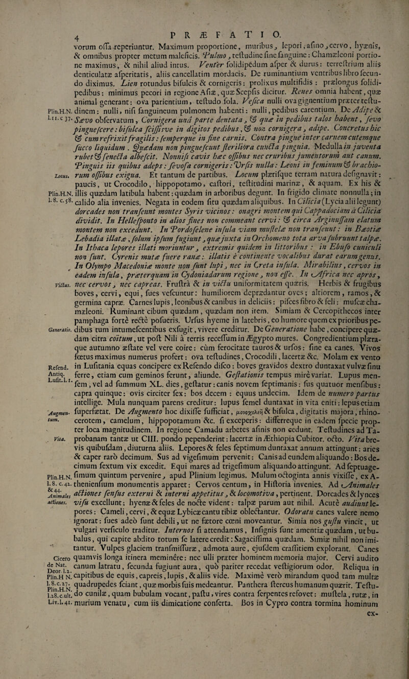 vorum cHTa reperiuntur. Maximum proportione, muribusj lepori,afinOjcervo, byxilis, Si omnibus propter metum maleficis. ^telbudinerinefanguine: Cbamielconi portio¬ ne maximus, ik nihil aliud intus. Fefiter folidipedum afper & durus: terredrium aliis denticulatae afperitatis, aliis cancellatim mordacis. De ruminantium ventribus libro fecun¬ do diximus. Z//V« rotundus bifulcis & cornigeris: prolixus multifidis : pr^Iongus folidi- pedibus: minimus pecori in regione Alias, qutcScepfis dicitur. Renes omnia habent, quas animal generant: ova patientium, teftudo fola. Vefica nulli ova gignentium prxtcrtelbu- Plin.H.N. dinem : nulli, nifi fanguineum pulmonem habenti: nulli,pedibus carentium, AdipeSi 1.II.C 37. obfervatum , Cornigera und parte dentata j ^ qua hi pedibus talos habent, Jevo pingue[cere tbifiilca fcijjisve in digitos pedibus non cornigera ^ adipe. Concretus hic ^ cumrefrixit fragilis: (emperqiie in fine carnis. Contra pingue inter carnem cutemque Jiicco liquidum . Quadam non pinguefiunt fieriliora cunCta pinguia. Medulla/// juventa rubet & feneUa albefiit. Nonnijt cavis hac ofiibus nec cruribus jumentorum aut canum. Ringuis iis quibus adeps: Jevofa cornigeris: ‘Cr/is nulla: Leoni in feminum ^ brachio- Locus, rum offibus exigua. Et tantum de partibus. Lor/////plxrifquc terram natura delignavit: paucis, ut Crocodilo, hippopotamo, caftori, teflitudini marinx, & aquam. Ex his & Plin.H.N. illis quxdam latibula habent:quxdam in arboribus degunt. In frigido elimare nonnulla;in c-58. calido alia invenies. Negata in eodem fitu quxdam aliquibus. In C/7/V/-« (Lycia alii legunt) dorcades non tr an fiunt montes Syris vicinos: onagri ?nont em qui Cappadociam d Cilicia dividit. In Hellefponto in alios fines non commeant cervi: & circa Arginujfam elatum montem non excedunt. In Rordofelene infula viam mufiela non tranfiunt: in B£otia: Lebadia illatse fiolum ipfum fugiunt j qua juxta in Orchomeno tota arva Jubruunt talpa. In Ithaca lepores illati moriuntur j extremis quidem in Iittoribus : in Kbufo cuniculi non funt. Cyrenis muta fuere rana: illatis e continente vocalibus durat earum genus. In Olympo Macedonia monte non fiunt lupi j nec in Creta infula. Mirabilius, cervos in eadem infula y pr at er quam in Cydoniadarum regione j non efie. In infrica nec apros, ritius, nec cervos j nec capreas. Fruftra & in viStu unifo.rmitatem quxris. Herbis & frugibus boves, cervi, equi, fues vefeuntur: humiliorem dcprxdantur oves; altiorcm, ramos,& germina caprx. Carnes lupis, leonibus & canibus in deliciis: pifees fibro & feli: mufcxcha- mxleoni. Ruminant cibum quxdam, quxdam non irem. Simiam & Cercopithecos inter pamphaga forte redfe pofueris. Urfus hyeme in latebris, eo humore quem ex prioribus pe- Generatio. dibus tum intumefcentibus exfugit, vivere creditur. Dc Generatione habe, concipere qux- dam citra coitum,ut poli Nili a terris recelTumin.^gyptomures. Congredientiumplxra- que autumno asftate vel vere coire: cum ferocitate tauros & urfos: fine ea canes. Vivos foetus maximus numerus profert: ova tefludines, Crocodili, lacertx &c. Molam ex vento Refend. in Lufitania equas concipere exRefendo difeo: boves gravidos dextro duntaxat vulvxfinu LuS I etiam cum geminos ferunt, aliunde. Gefiationis tempus mire variat. Lupus men- “ ‘ ■ fem, vel ad fummum XL. dies, geftatur: canis novem feptimanis: fus quatuor menfibus ; capra quinque: ovis circiter fex: bos decem : equus undecim. Idem de numero partus intellige. Mula nunquam parens creditur: lupus femel duntaxat in vita eniti: lepus etiam 'Augmen- fuperfxtat. De Augmento hoc dixifie fufiiciat, /xovo^oAeli & bifulca, digitatis majora, rhino- tum. cerotem, camelum, hippopotamum &c. fi exceperis: differreque in eadem fpecie prop¬ ter loca magnitudinem. In regione Camadu arbetes afinis rjon cedunt. Tefludines ad Ta- . vita, probanam tantx ut CIII. pondo pependerint:lacertx iniEthiopiaCubitor. o(flo. Fitahta- vis quibufdam, diuturna aliis. Lepores & feles feptimum duntaxat annum attingunt: aries & caper raro decimum. Sus ad vigefimum pervenit: Canis ad eundem aliquando: Bos de¬ cimum fextum vix excedit. Equi marqs ad trigefimum aliquando attingunt. Adfeptuage- Plin.H.N. quintum pervenire^ apud Plinium legimus. Mulum octoginta annis vixifTe, exA- 1.8.C.4X, thenienfium monumentis apparet: Cervos centum, in Hifloria invenies. Ad t^nimales Animales ^I^^OHcs feitfus extemi & interni appetitus ^ Si locomotiva y^tTtmtut. Dorcades & lynces aitiones. vifu cxcellunt; hyenx&feles de nofte vident: talpae parum aut nihil. Acute audiunt\q~ pores: Cameli, cervi ,& equx Lybicxcantu tibias obleniantur. Odoratu canes valere nemo ignorat: fues adeo funt debili, ut ne fxtore cosni moveantur. Simia nos gufiu vincit, ut vulgari verficulo traditur. Internos fi attendamus, Infignis funt amcntixquxdam , ut bu¬ balus, qui capite abdito totum fe latere credit: Sagaciffima quxdam. Simix nihil non imi¬ tantur. Vulpes glaciem tranfmifiurx, admota aure, ejufdem craflitiem explorant. Canes Cicero quamvis longa itinera meminere: nec ulli prxter hominem memoria major. Cervi audito Deorsiz latratu, fecunda fugiunt aura, quo pariter recedat vefligiorum odor. Reliqua in Plin.H N. capitibus de equis, capreis, lupis, & aliis vide. Maxime vero mirandum quod tam multx PHn^^HN morbisfuismedeantur. Panthera flercushumanum quxrir. Teflu- l.iS.c.uit. do cunilx, quam bubulam vocant, paftu, vires contra ferpentes refovet: muflela, rutx, in Liv.1.41. murium venatu, cum iis dimicatione conferta. Bos in Cypro contra tormina hominum ex-