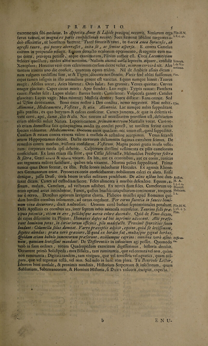 excrementis fibi-medetur. In Appetitu Amor & Libido praecipue occurrit. Simiarum erga Piin.H.N, faerus tantus»ut magna cx parte complectendo necent. Sues focminas libidine turgentes a- deo efferantur, ut hominem facerent. Tanti furoris & tauri, ut vacca anea Syracujis ab agrejti tauro, qui pecore aberrajfet j inita fit j, ac femine afperja. E contra Camelus coitum in propatulo refugit. Ecytum detracto oculorum operimento, & cognito eum ma¬ tre coitu , praerupta petiinc, atque exanimatum , Plinius author eft. Circa Locomotivam Veloces quofdam , tardos alios novimus. Nullum animal curfu leporem aequare, crediditXenoph. Xenophon: Horatius vero cum celerrimum curfum dicere vellet, dixit. Alce tantum itineris uno die conficit, quantum equus triduo. Nil de Arabicis afinis dicam : nam vulgares tardiffimi funt,iit&Tigres, docente nos l3oncio. Vocis fere obliti fuiflemus: '^ox. cujus tamen infignis in iflo animalium genere efl varietas. Equus namque hinnit:Taurus mugit: Afellus uncat; Aries blaterat: Ovis balat: Sus grunnit: Verres quiritat: Cervus onager glocitat: Caper circus murit: Aper frendet: Leo rugit: Tygris raucat: Panthera ^ caurit: Pardus felit: Lupus ululat: Barrus barrit: Canis latrat: Vulpecula gannit: Catulus glaucitat: Lupus vagit: Mus mintrat: Muftela denfrit: Sorex difficat: Rana coaxat. Sed ad Ufm deveniamus. Bono enim noftro a Deo condita, nemo negaverit. Hinc nobis > ufas. Alimonia j Medicamenta^ Vejlitus ^ & atia. Alimonia. Lac namque nobis fuppeditant pilis praedita, ex quo butyrum & cafeus conficitur. Carnes jumenta, &: quae in defertis vi¬ vunt cervi, apri, damae, alce & alia. Nec tantum ad neceffitatcm provifum cft, deliciarum etiam oblivifei noluit Natura. Leporis carnem Martialis vocat. Caro ve¬ ro etiam domefticae fuis quinquaginta modis ita condiri potefl, ut totidem ferinjE carnis fpecies videantur. Medicamefita. Docuere enim qujcdam : nec unum eft j quod fuppedifet. Cunilam & rutam contra venena valere a muftela & teftudine accepimus. Venas fecandi artem Hippopotamus docuit. Duftu cervorum diftamnum fagittas extrahere fcimus. De remediis contra morbos, Hiftoria confulatur. Veflitnm. Magna pecori gratia inufu velle¬ rum: corporum tutela ipfi debetur. Cafpiorum ditiflimi vcftimenta ex pilis camelorum conficiebant. Ex lanis etiam illa fiunt, qu^e Caefar fubcoaCfa, Helmoldus Presbyter & filtra, Grsci Tr/Avjra & 'Kiktxta. vocant. Ex his, aut cx centonibus, aut cx coriis, tunicas aut tegmenta milites faciebant, quibus tela vitarent. Mortua pelles fuppeditanL Primas tunicae quas Deus fecerat, ex iflis. Pelle leonis induebatur Hercules. Ex agninis Rheno- nes Germanorum erant. Perones ex corio conficiebantur: nobiliorum calcei ex aluta. Frifii denique, jufTu Drufi, coria boum in ufus militares pendebant. De alius ufibm hoc dun- Ariiiot. taxat dicam, Canes ad cuftodiam facere.' Feles alimenta a muribis defendere. Equum ja- linum, mulam, Camelum, ad vediuram adhiberi. Ex nervis fiunt fides. Camelorum ve-Dlonyf! retro optime arcus intenduntur. Funes, quibus brachia catapultarum continentur, torquen- Halicam, tur e nervo. Dentibus aprorum Isevigatur charta. Plebeios miniftri apud Romanos qui- dam bovillis cornibus infonantes, ad cictus cogebant. Ter cornu fluentia in fauces homi¬ num vina decurrere j dixit Ambrofius. Urorum certe barbari feptentrionales potabant. piin.H.N. Delii Apollinis ex cornibus ara,inter feptem orbis miracula recenfetur. Taurino fellipra- c cipua potentia 3 etiam in are j pellibufque aurea colore ducendis. Quid de Fimo dicam, de cujus diferimine ira Plinius: Humanas dapes ad hoc inprimis advocant. Alti pr a fe¬ runt hominum potus, in coriariorum officinis, pilo madefaCto. Troxime fpurcitias fuum laudant: Columella folus damnat. Varro praceptis adjicit, equino, quod fit leviflhnumj fegetes alendas: prata vero graviore, ^ quod ex hordeo flat, multafque gignat herbas, ^idam etiam bubulo jumentorum pr a ferunt, ovillumque caprino: omnibus vero aflni- mfert»- num3 quoniam lentijflme mandant. De Differentiis in infinirium agi pofict. QLiomodo vero in fuos ordines , totum Quadrupedum exercitum digefTerimus , hiftoria docebit. Occurrent primo Solidipeda > mox Bifulca, tam ruminantia, qu$ vel cornuta vel non, quam non ruminantia: Digitata tandem, tam vivipara, quas vel tcrrcflria vel aquatica , quam ovi¬ para, quae vel teguntur tefla,vel non. Sed nolo in hanc rem plura. Tu Benevole LeBorj laborem boni confulc, & proximis nundinis, Hifloriam Serpentum & infedorum, quam Sublimium, Subterraneorum,& Hominis Hiftoria,fi Deus voluerit,excipiet, cxpecta. -b E N U-