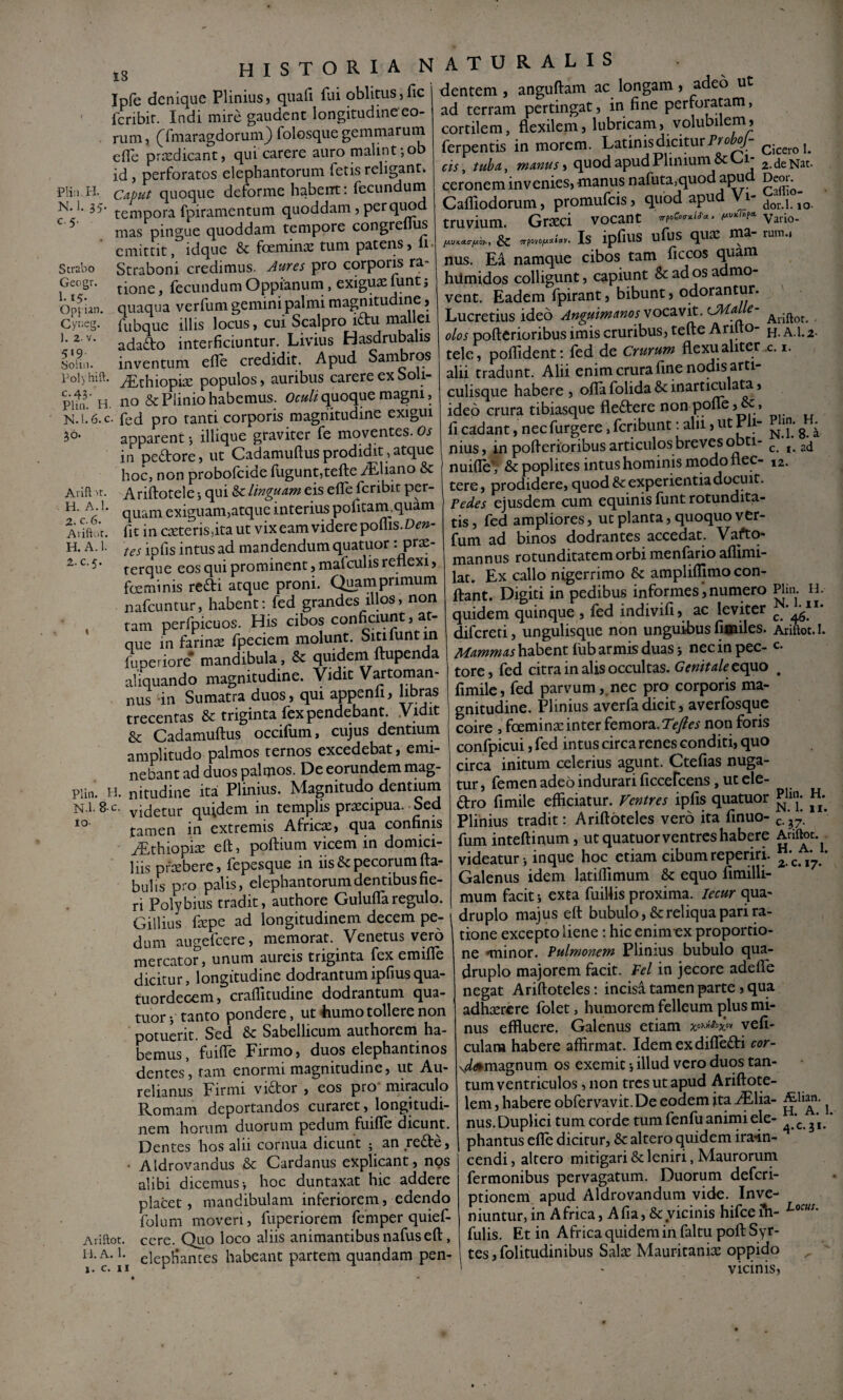 PH:i H. N. 1. 35' C.5. Strabo Gecgr. 1.15. Op{ ian. 1. 2- V. 519. SoUii. Polyhift. C.43. Pliii. H. N. 1.6. c Avift ■'t. H. A.!. 2. c. 6. Arift.it. H. A. 1. 2. C.5. Plin, H. N.l. 8'C. io- Ariftot. ii. A. 1. 1. c. II 18 Ipfe denique Plinius, quali fui oblitus,fic fcribir. Indi mire gaudent longitudine eo¬ rum, (^fmaragdorum} folosque gemmarum elfe praedicant, qui carere auro malint; ob id, perforatos elephantorum fetis religant. Caput quoque deforme haberrt; fecundum tempora fpiramentum quoddam, per quod mas pingue quoddam tempore congreflus emittit, idque & foemin^ tum patens, li. Straboni credimus. Aures pro corporis ra tione, fecundum Oppianum, exigux funt j quaqua verfum gemini palmi magnitudine, fubque illis locus, cui Scalpro iftu mallei adafto interficiuntur. Livius Hasdrubalis inventum elfe credidit. Apud Sambros iEthiopise populos, auribus carere ex Soli- 110 & Plinio habemus. quoque magni, fed pro tanti corporis magnitudine exigui apparent •, iliique graviter fe moventes. Os in pedore, ut Cadamullusprodidit,atque hoc, non probofeide fugunt,tefte iTliano & Ariftotele 5 qui ^linguam eis efle feribit per¬ quam exiguam,atque interius politam,quam fit in C2Eteris,itaut vix eam videre polus. Dm- tes ipfis intus ad mandendum quatuor • terque eos qui prominent, mafculis renexi, fceminis redi atque proni. Quamprimum nafcuntur, habent; fed grandes illos, non tam perfpicuos. His cibos conficiunt, at¬ que in farinte fpeciem molunt. Sitifuntm fuperiore* mandibula, & quidem ftupenda aliquando magnitudine. Vidit Vartornan- nus in Sumatra duos, qui appenfi, libras trecentas &; triginta fex pendebant. .Vidit & Cadamullus occifum, cujus dentium amplitudo palmos ternos excedebat, emi¬ nebant ad duos palmos. De eorundem mag¬ nitudine ita Plinius. Magnitudo dentiuin videtur quidem in templis praecipua. Sed tamen in extremis Afric^, qua confinis ^Tthiopise eft, pollium vicem in domici¬ liis pfoebere, fepesque in iis & pecorum fta- buhs pro palis, elephantorum dentibus fie¬ ri Polybius tradit, authore GululTaregulo. Gillius fepe ad longitudinem decem pe¬ dum augefeere, memorat. Venetus vero mercator, unum aureis triginta fex emifle dicitur, longitudine dodrantumipfiusqua- tuordecem, crallitudine dodrantum qua¬ tuor tanto pondere, ut 4iumo tollere non potuerit. Sed & Sabellicum authorem ha¬ bemus , fuille Firmo, duos elephantinos dentes, tam enormi magnitudine, ut Au¬ relianus Firmi vi£tor , eos pro miraculo Romam deportandos curaret, longitudi¬ nem horum duorum pedum fuille dicunt. Dentes hos alii cornua dicunt ; an redle, • Aldrovandus & Cardanus explipnt, nos alibi dicemus-, hoc duntaxat hic addere placet, mandibulam inferiorem, edendo folum moveri, fuperiorem femper quief- cere. Quo loco aliis animantibus nafusell, elepHances habeant partem quandam pen- dentem , anguftam ac longam , adeo ut ad terram pertingat, in fine perforatam, cortilem, flexilem, lubricam, volubilem, ferpentis in morem. Latinis dicitur cis, tuba, manus'i quod apudPliniuniSc 1 ceronem invenies, manus nafuta,quod apu Calliodorum, promufeis, quod apud Vi¬ truvium. Graeci vocant & Is ipfius ufus quae ma- nus. E4 namque cibos tam ficeos quam hUmidos colligunt, capiunt & ad os admo¬ vent. Eadem fpirant, bibunt, odorantur. Lucretius ideo Anguimanos vocavit. CHalle- olos pofterioribus imis cruribus, tefte Arifto¬ tele, pollident; fed de Crurum flexu aliter alii tradunt. Alii enim crura fine nodis arti¬ culisque habere, ollafolida&inarti^lam, ideo crura tibiasque fleftere non poire,&, li cadant, nec furgere, feribunt; alii, ut Pli¬ nius , in pofterioribus articulos breves nuille', & poplites intus hominis modo flec¬ tere , prodidere, quod Sc experientia docuit. Pedes ejusdem cum equinis funt rotundita¬ tis, fed ampliores, ut planta, quoquo ver- Lm ad binos dodrantes accedat. Vaftq- mannus rotunditatem orbi menfario allxmi- lac. Ex callo nigerrimo & amplilljmo con¬ flant. Digiti in pedibus informes, numero quidem quinque , led indivili, ac leviter difereti, ungulisque non unguibus lisiiles. Mammas habent liib armis duas j nec in pec¬ tore, fed citra in alis occultas. Genitale topxo limilc, fed parvum,.nec pro corporis ma¬ gnitudine. Plinius averfa dicit, averfosque coire , foeminaeinter icmoxz.Tefies non foris confpicui, fed intus circa renes conditi, quo circa initum celerius agunt. Ctefias nuga¬ tur , femen adeo indurari ficcefcens, ut ele¬ ctro fimile efficiatur. Ventres ipfis quatuor Plinius tradit: Ariftbteles vero ita finuo- fum inteftinum, ut quatuor ventres habere videatur inque hoc etiam cibum reperiri. Galenus idem latilfimum & equo fimilli- mum facit i exta fuillis proxima. lecur qua¬ druplo majus eft bubulo, &:reliqua pari ra¬ tione excepto liene; hic enim^ex proportio¬ ne «minor. Pulmonem Plinius bubulo qua¬ druplo majorem facit. Fel in jecore adefle negat Ariftoteles: incisd tamen parte, qua adhaerere folet, humorem felleum ^ilus mi¬ nus effluere. Galenus etiam vefi- culana habere affirmat. Idemexdilledri cor- \^#magnum os exemit 5 illud vero duos tan¬ tum ventriculos , non tres ut apud Ariftote- lem, habere obfervavit.De eodem jta ^Elia- nus. Duplici tum corde tum fenfu aniini ele¬ phantus efle dicitur, & altero quidem ira-in- cendi, altero mitigari & leniri, Maurorum fermonibus pervagatum. Duorum deferi- ptionem apud Aldrovandum vide. Inve¬ niuntur, in Africa, Afia, & vicinis hifce ih- fulis. Et in Africa quidem in faltu poft Syr- tes, folitudinibus Salae Mauritaniae oppido Cicero 1. 2. de Nat. Deor. Caffio- dor.l. 10- Vario- rum.i Ariftot. • H.A.1.2. •C. I. Plin. H. N.l. 8. a c. I. ad 12. Plin. H. N. l.ii. c. 46. Ariftot. 1. c. Plin. H. N. 1. II. ^7' Ariftot. H. A. I. 2. c. 17. ,£lian. H. A. 1. C* ^ 1* Locus.