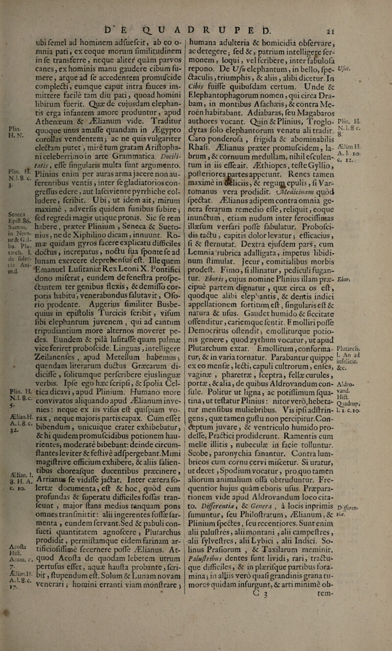 t) E Q.UADRUPEb. Plin. H.N. Plin. 1:1. N.I.8. c. 3- Sencci EpiP.86. Sjeton. ia Nero¬ ne &G.li¬ ba. Plu- t.irch. 1. de foler- 11.1 Ani¬ mal. Plin. H. N.I.8.C. 5- .^lian.H. A.I.8.C. 32. iEIian. I. 8. H. A. c. IO. Acoflia Hill Aroin. c. 7- ALIian.H. A.I.8.C. 17- ubifemel ad hominem adfuefeie, ab eo o- mnia pati, exeoque morum fimiiit.udinem in fe transferre, neque alitet* quam parvos canes, ex hominis manu gaudere cibum Tu¬ mere , atque ad Te accedentem promuicide comple£ti, eumque caput intra fauces im¬ mittere facile tam diu pati, quoad homini libitum fuerit. Qua: de cujusdam elephan¬ tis erga infantem amore produntur, apud Athenceum & ^Elianiim vide. Traditur quoque unus amafle quandam in AEgypto corollas vendentem > ac ne quis vulgariter electam putet, mire tum gratam Ariftopha- ni celeberrimo in arte Grammatica. Docili¬ tatis^ efle fingularis multa funt argumento. Plinius enim per auras arma jacere non au¬ ferentibus ventis, inter fe gladiatorios con- greflus edere, aut lafciviente pyrrhiche col¬ ludere, feribit. Ubi, ut idem ait, mirum maxime , adverfis quidem funibus fubirej fed regredi magis utique pronis. Sic fe rem habere, praeter Plinium , Seneca &: Sueto¬ nius , ne de Xiphilino dicam, innuunt. Ro¬ ma? quidam gyros facere explicatu difficiles do£his, increpatus, nodiu Tua fpontefead lunam exercere deprehenfus eft. Ille quem Emanuel Lufitanire Rex Leoni X. Pontifici dono miferat, eundem defeneftra profpe- ftantem ter genibus flexis, &demiflocor¬ poris habitu', venerabundusfalutavit, Ofo- rio prodente. Augerius fimiliter Busbe- quius in epiftolis Turcicis fcribit, vifum fibi elephantum juvenem , qui ad cantum tripudiantium more alternos moveret pe¬ des. Eundem & pila lufitalTequam palma: vice feriret probolcide. Linguas, intelligcre Zcilanenfes , apud Metellum habemus 5 quendam literarum duftus Grtecarum di- dicifle , folitumque perferibere ejuslingua: verbis. Ipfe ego hxc fcripfi, & fpolia Cel¬ tica dicavi, apud Plinium. Humano more convivatos aliquando apud ^Elianum inve¬ nies : neque ex iis vifus efl: quifpiam vo¬ rax, neque majoris partis capax. Cumeflet bibendum, unicuique crater exhibebatur, &hi quidem promufeidibus potionem hau¬ rientes, moderate bibebant: deinde circum¬ flantes leviter & feftive adfpergebant.Mimi magiftrive officium exhibere, & aliis falien- tibus choreafque ducentibus prtecinere, Arrianus fe vidifle jadtat. Inter creterafo- lertte documenta, eft Sc hoc, quod cum profundas Sc fuperatu difficiles foflas tran- Teunt , major ftans medius tanquam pons omnes tranfmittit: alii ingerentes foflie far- menta , eundem fervant.Sed & pabuli con- fueti quantitatem agnofeere, Plurarchus prodidit, permiftamque eidem farinam ar- tificiofiffime fecernere pofle ^lianus. At- quod Acofta de quodam lebetem utrum pertufus eflet, aqua: haufta probante, feri- bit, ftiipendumeft. Solum Se Lunam novam venerari i homini erranti viam monftrare j Plin. Ili N.I.8 c. 8. .E,!ian FL A. 1. 10. c. 12. Ebiiu ii humana adulteria & homicidia obfervare, ac detegere j fed &, patrium intelligcre Ter¬ monem, Loqui, velferibere, inter faSulofa repono. De Ufu elephantum, in bello, fpe- daculis, triumphis, & aliis, alibi dicetur. In Cibis fuifte quibufdam certum. Unde & Elephantophagorum nomen, qui circa Dra- bam, in montibus Afacheeis, & contra Me- roen habitabant. Adiabaras, feu Magabaros authores vocant. Quin & Plinius, Troglo¬ dytas folo elephantorum venatu ali tradit. Caro ponderofa , frigida Se abominabilis Rhafi. AElianus praeter promufeidem, la¬ brum , Sc cornuum medullam, nihil efculcn-. tum in iis efteair. .^thiopes, tefteGyllio., pofieriores partes appetunt. Renes tamen maxime in olliciis, Se regu^epulis, fi Var- tomanus vera prodidit. <J]'ledicmam quod fpeStat. ^Elianus adipem contra omnia ge¬ nera ferarum remedio efte, reliquit, eo que inunSbum , etiam nudum inter ferociffimas illtcfum verfari pofte fabulatur. Probofei- distaSfu, capitis dolor levatur} efficacius, fi Se fternutat. Dextra ejufdem pars, cum Lemnia rubrica adalligata, impetus libidi¬ num ftimulat. jecur, comitialibus morbis prodeft. Fimo, fi illinatur, pediculi fugan¬ tur. Eboris, cujus nomine Plinius illam prae¬ cipue partem dignatur , qute circa os eft, quodque alibi elep''antis. Se dentis indici appellationem fortitum eft, fingularis eft Se natura & ufus. Gaudethumido & ficcitate offenditur, cariemque fentit. P molliri pofte Democritus oftendit> emolliturque potio¬ nis genere, quod zythum vocatur, ut apud Plutarchum extat. Emollitum,conforma¬ tur, Se in varia tornatur. Parabantur quippe ex eo menfe, leSti, capuli cultrorum, enfes, vaginsE , pharetrse , fceptra, fella: curules, port^, Se alia, de quibus Aldrovandum con- fule. Politur ut ligna, ac potiffimum fqua- tina, ut teftatur Plinius: nitor vero, hebeta¬ tur menfibus muliebribus. Visipfiadftrin- gens, qute tamen guftu non percipitur.Con- (feptum juvare, Se ventriculo humido pro- defte, PraSfici prodiderunt. Ramentis cum meile illitis , nubecula: in facie tolluntur. Scobe, paronychia fanantur. Contra lum¬ bricos cum cornu cervi mifcetur. Si uratur, ut decet, Spodium vocatur, pro quo tamen aliorum animalium ofta obtruduntur. EVe- quentior hujus quam eboris ufus. Praepara¬ tionem vide apud Aldrovandum loco cita¬ to. DiferentU, & Genera , a locis inprimis D'jfmn^ fumuntur, feu Philoftratum, iElianum,Sc Plinium fpeStes, feu recentiores. Sunt enim alii paluftres, alii montani , alii campeftres, alii fylveftrcs, aliiLybici , alii Indici. So- linus Prafiorum , &c Taxilarum meminit. Palufiribtis dentes funt lividi, rari, traSfu* que difficiles, Sc in plaerifque partibus fora¬ mina j in alfiis vero quafi grandinis grana tu¬ more?-quidam infurguntjSc arti minime ob- C 3 rem- Plutarchi 1. An ad infelicic. Scc. Aldro- vand. Hift. Q_iadrupi 1. i.c.io-