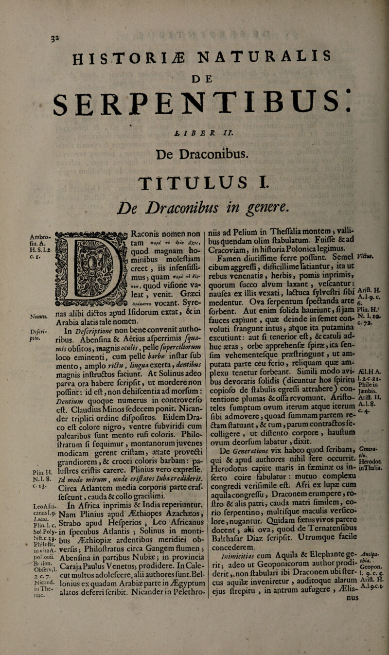 3» HISTORIA NATURALIS serpentibus: L 1 B B R IL De Draconibus. TITULUS I. De Draconibus in genere. Raconis nomen non tam TO ffSt elX^ft quod magnam ho¬ minibus moleftiam creet, iis infcnliffi- mus i ijuam «■«f* KHf , quod vifiorie va¬ leat , venit. Graeci &fcitLafTX vocant. Syre- nas alibi didlos apud Ifidorum extat, & in Arabia alatis tale nomen. Dcfcri- In non bene convenit authoi ribus. Abenfina & Aetius afperrimis fqm- tnts oblicos) magnis oculis, pelle fuperciliorum loco eminenti, cum pelle burba inftar fub mento > amplo riBu, lingun exerCa $ dentibus magnis inftrudtos faciunt. At Solinusadeo parva ora habere feripEt» ut mordere non poflint: id eft, non dehifcentia ad morfum: Dentium quoque numerus in controverfo eft. Claudius Minos fedecem ponit. Nican¬ der triplici ordine difpofitos. Eidem Dra¬ co eft colore nigro, ventre fubviridi cum palearibus funt mento rufi coloris. Philo- ftratum fi fequimur, montanorum juvenes modicam gerent criftam, aetate provefti grandiorem,& crocei coloris barbam: pa- PUn.H. luftres criftis carere. Plinius vero exprefle. N.l. 8. rnodo mirum ^ unde crifiatos luba crediderit. Circa Atlantem media corporis parte craf- fefeunt, cauda & collo gracilimi. Leo Afri- In Africa inprimis & India reperiuntur. canus 1.9. Plinius apud'iEthiopes Azachaeos, piTnJ.c. Strabo apud Hefperios ; Leo Africanus Soi.Poiylin fpecubus Atlantis 5 Solinus in monti- Phnoik’ -^chiopiae ardentibus meridiei ob- inv^uA- verfisi Philoftratus circa Gangem flumen > poi.onii. Abenfina in partibus Nubiaej in provincia Obferv.l. CarajaPaulus Venetusj prodidere. InCale- 2 C.7 cut multos adolefcere, alii authoresfunc.Bel- Ljicand. Ionius ex quadam ArabiiC parte in i^^gyptum alatos deferri feribit. Nicander in Pelethro¬ niis ad Pelium in TheflTalia montem j valli¬ bus quendam olim ftabulatum. Fuiffe &ad Cracoviam, in hiftoriaPolonica legimus. Famen diutiftime ferre pofliint. Semel cibum aggrelfl, difficillime latiantur, it^ ut rebus venenatis * herbis, pomis inprimis, quorum fucco alvum laxant, vefcantur: naufea ex illis vexati, laftuca fylveftri fibi medentur. Ova ferpentum fpedanda arte * forbent. Aut enim folida hauriunt, fi jam Hin. H.' fauces capiunt, qux deinde infemet coft- voluti frangunt intus, atque ita putamina excutiunt: aut fi tenerior eft, & catuli ad¬ huc setas , orbe apprehenfae fpir£C,ita fen- fim vehementefque prasftringunt, ut am¬ putata parte ceu ferio, reliquam q\ix ani- plexu tenetur forbeant. Simili modo avi- A. bus devoraris folidis (dicuntur hos fpiritu copiofo de ftabulis egreffi attrahere) con- Jambis. tentione plumas &offia revomunt. Arifto- Arift. H. teles iumptum ovum iterum atque iterum fibi admovere,quoad fummampartem re- ftam ftatuant, & tum, parum contraftosfe- colligere , ut diftento corpore, hauftum ovum deorfum labatur 5 dixit. De Generatione vix habeo quod feribam, Gtmr4. qui & apud authores nihil fere occurrit, ^erodof. Herodotus capite maris in faeminae os in- inThalia. ferro coire fabulatur: mutuo complexu congredi verifimile eft. Afri ex lups cum aquila congreflli, Draconem erumpere, ro- ftro & alis patri, cauda matri fimilem, co¬ rio ferpentino, multifque maculis verfico- lore,nugantur. Quidam faetusvivos parere docent j ahi ova, quod de Ternatenlibus Balthafar Diaz fcripfit. Utrumque facile concederem. Inimicitias cum Aquila & Elephante ge- ./intiba- riti adeo ut Geoponicorum authorprodi- derit ,.non ftabulari ibi Draconem ubi fter-1. 9,0.5. cus aquilae inveniretur , auditoque alarum ejus ftrepitu , in antrum aufugere , iElia- ^ nus