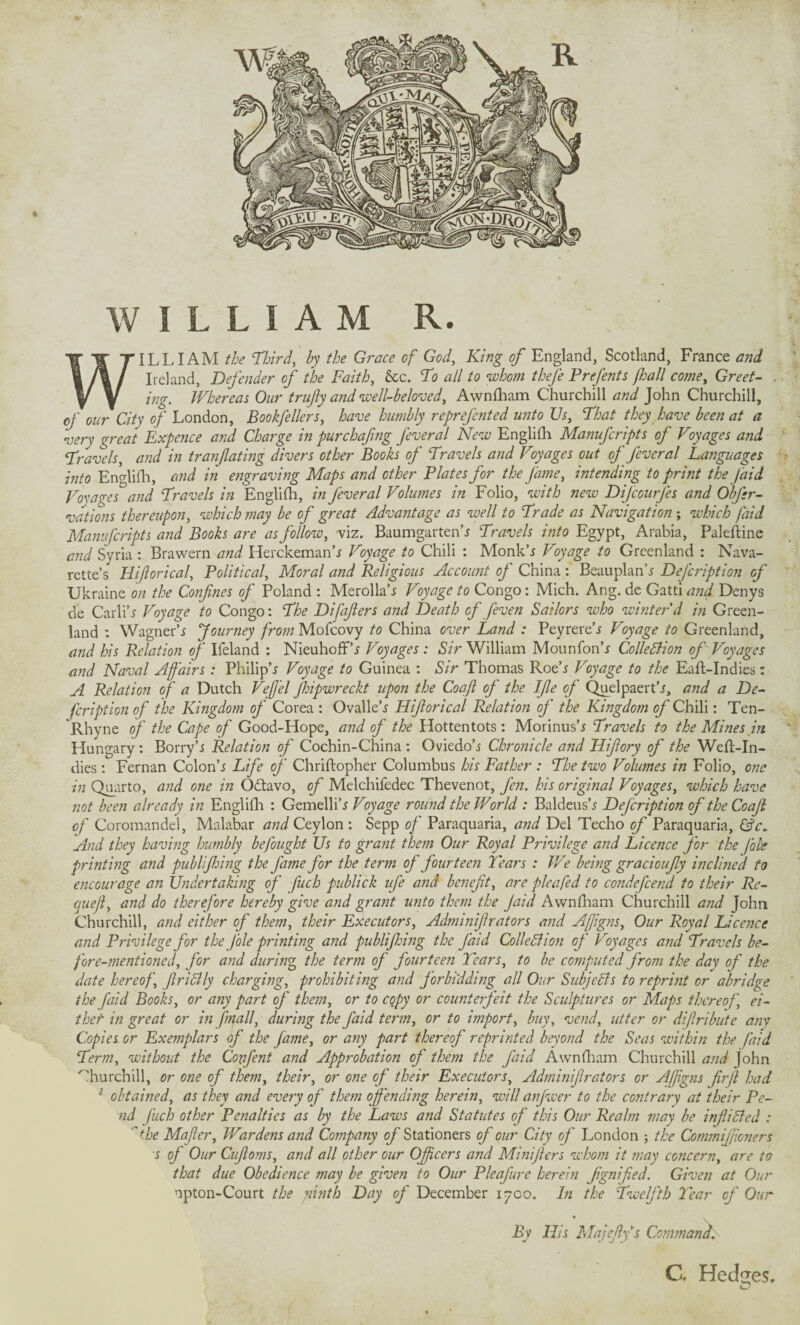 WILLIAM R. WILLIAM the Third, by the Grace of God, King of England, Scotland, France and Ireland, Defender of the Faith, &c. To all to whom thefe Prefents fhall come. Greet- . ing. Whereas Our trufiy and well-beloved, Awnfham Churchill and John Churchill, of our City of London, Book/e Hers, have humbly reprefcnted unto Us, That they have been at a very great Expence and Charge in pur chafing fever al New Englifh Manufcripts of Voyages and Travels, and in tranfating divers other Books of Travels and Voyages out of fever al Languages into EnAifh, and in engraving Maps and other Plates for the fame, intending to print the Jaid Voyages and Travels in Englifh, in fever al Volumes in Folio, with new Dijcourfes and Obfer- vations thereupon, which may be of great Advantage as well to Trade as Navigation; which /aid Manufcripts and Books are as follow, viz. Baumgarten’* Travels into Egypt, Arabia, Paleftine and Syria : Brawern and Herckeman’* Voyage to Chili : Monk’* Voyage to Greenland : Nava¬ rette’s Hiflorical, Political, Moral and Religious Account of China : Beauplan’* Defcription of Ukraine on the Confines of Poland : Merolla’* Voyage to Congo: Mich. Ang. de Gatti and Denys de Carli’* Voyage to Congo: The Difafiers and Death of [even Sailors who winter'd in Green¬ land : Wagner’j Journey from Mofcovy to China over Land : Peyrere’* Voyage to Greenland, and his Relation of Ifeland : Nieuhoff’* Voyages : Sir William Mounfon’* ColleBion of Voyages and Naval Affairs : Philip’* Voyage to Guinea : Sir Thomas Roe’* Voyage to the Eaft-Indies: A Relation of a Dutch Veffel fhipwreckt upon the Coafi of the Ifie of Quelpaert’*, and a De¬ fcription of the Kingdom of Corea : Ovalle’* Hiflorical Relation of the Kingdom of Chili: Ten- Rhyne of the Cape of Good-Hope, and of the Hottentots: Morinus’* Travels to the Mines in Hungary: Borry’* Relation of Cochin-China : Oviedo’* Chronicle a?id Hifiory of the Weft-In¬ dies : Fernan Colon’* Life of Chriftopher Columbus his Father : The two Volumes in Folio, one in Quarto, and one in Odtavo, of Melchifedec Thevenot, fen. his original Voyages, which have not been already in Englifh : Gemelli’* Voyage round the World : Baldeus’* Dejcription of the Coafi of Coromandel, Malabar and Ceylon : Sepp of Paraquaria, and Del Techo of Paraquaria, &c. And they having humbly befought Us to grant them Our Royal Privilege and Licence for the foie printing and publifhing the fame for the term of fourteen Tears : We being gracioufiy inclined to encourage an Undertaking of fuch publick ufe and benefit, are plea fed to condefcend to their Ro¬ que jl, and do therefore hereby give and grant unto them the Jaid Awnfham Churchill and John Churchill, and either of them, their Executors, Adminifirators and Affigns, Our Royal Licence and Privilege for the file printing and publifhing the faid ColleBion of Voyages and Travels be¬ fore-mentioned, for and during, the term of fourteen Tears, to be computed from the day of the date hereof, JlriBly charging, prohibiting and forbidding all Our SubjeBs to reprint or abridge the faid Books, or any part of them, or to copy or counterfeit the Sculptures or Maps thereof, ei¬ ther in great or in Jmall, during the faid term, or to import, buy, vend, utter or diftribute any Copies or Exemplars of the fame, or any part thereof reprinted beyond the Seas within the faid Term, without the Confent and Approbation of them the faid Awnfham Churchill and John Churchill, or one of them, their, or one of their Executors, Adminifirators or Affigns firfi had 1 obtained, as they and every of them offending herein, will anfwer to the contrary at their Pe¬ nd fuch other Penalties as by the Laws and Statutes of this Our Realm may be infliBed : 'the Mafier, Wardens and Company of Stationers of our City of London ; the Commifiioners * of Our Cufioms, and all other our Officers and Minifiers whom it may concern, are to that due Obedience may be given to Our Pleafure herein fignifed. Given at Our npton-Court the ninth Day of December 1700. In the Twelfth Tear of Our • . By His Majefiys Command. C* Hedges. o