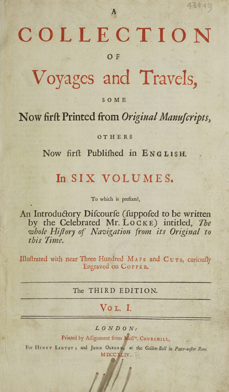 COLLECTION O F Voyages and Travels, SOME Now firft Printed from Original Manufcripts, OTHERS Now firft Publiftied in English. \ In SIX VOLUMES. To which is prefixed, % An Introdu&ory Difcourfe (fuppofed to be written by the Celebrated Mr. Locke) intitled, The ‘whole Hift ory of Navigation from its Original to this Time. Illuftrated with near Three Hundred Maps and Cuts, curioufly Engraved on Copper. The THIRD EDITION. 7> ' Vo L. I. .. -.. ” ■■ ~- LONDON: Printed by Alignment from Me(Tr*. Churchill, For Henry Lin tot •, and John Osborn, at the GoUen-Ball in Pater softer Rovj. MDCCXUV,