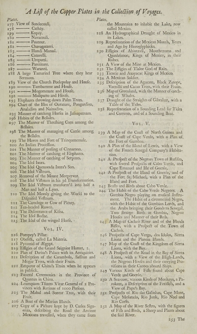 A Lift of the Copper Plates Plates. 177 View of Sundecouli. 178 - Cathay. 179 -* Kopay. 180 -- Navacouli. 181 --- Poutour. 182 *-Chavagatzeri. 183.-Illondi Matual. 184 -Catavelli. 185 --Ureputti. 186 --- Paretiture. 18 7 -• Waranni. 188 A large Tamarind Tree where they hear Sermons. 189 View of the Church Poelepolay and Houfe. 190 -—• Tambamme and Houfe. 191 --- Mogommate and Houfe. 192 -Mulipatto and Houfe. •193 Elephants throwing down Palm Trees. 194 Chart of the I lies of Ourature, Pongardiva, Analadiva and Nainadiva. 195 Manner of catching Horfes in Jafnapatnam. 196 Habits of the Bellales. *197 The Manner of Threfhing Corn among the Bellales. 198 The Manner of managing of Cattle among the Bellales. 199 The Haven and Fort of Trinquenemale. 200 An Indian Proceflion. 201 The Manner of peeling of Cinnamon. 202 The Manner of catching of Elephants. 203 The Manner of catching of Serpents. 204 The Idol Ixora. 205 The Idol Quenavada Ixora’s Son. 206 The Idol Viffnum. 207 Removal of the Mount Meeperwat. 208 The Idol ViftnUrn in his 3d Transformation. 209 The Idol Viffnum transform’d into half a Man and half a Lyon. 210 The Idol Mavaly giving the World to the Difguifed Veftnum. 211 The Camdoge or Cow of Plenty. 212 Ten-headed Rawen. 213 The Deliverance of Kifna. 214 The Idol Bodhe. 215 The Idol of the winged Horfe. - Vol. IV. 216 Pompey’s Pillar. 217 Obelifk, called La Materia. 218 Pyramid of ./Egypt. 219 Effigies of the Grand Seignior Hamet, 2. 220 Plan of Darius’s Palace with its Antiquities. 221 Defcription of the Carambola, Saffron and Mogar Trees, with their Fruits. 222 Emperor of China’s Train when he appears in publick. 223 Funeral Ceremonies in the Province of Quantun in China. 224 Leamquam Tfunto Vicar General of 2 Pro¬ vinces with Retinue of 1000 Perfons. ,225 The Mabal and Sontor Tree, with their Fruit. 226 A Boat of the Marian Iflands. 227 Copy of a Picffure kept by D. Carlos Sigu- enza, deferibing the Road the Ancient Mexicans travelled, when they came from in the Collection of Voyages. Plates. the Mountains to inhabit the Lake, now called Mexico. 228 An Hydrographical Draught of Mexico in its Lakes. 229 Reprefentation of the Mexican Month, Years and Age by Hieroglyphicks. 230 Effigies of Ahiutzvil, Mouthezuma and Quanhtimoe, Kings of Mexico, in their Robes. 231 A View of the Mine at Mexico. 232 The Effigies of Tlaloe God of Rain. 233 Ticocie and Axayacac Kings of Mexico. 234 A Mexican Soldier. 235 Defcription of the Agucate, Black Zatope, Vacnilla and Cacao Trees, with their Fruits. 236 Map of Greenland, with the Manner of catch¬ ing of Whales. 237 Draught of the Straights of Gibralter, with a Table of the Tides. 238 Reprefentation of a Sounding Lead for Tides and Currents, and of a Sounding Boat. Vol. V. 239 A Map of the Coaff of North Guinea and the Coaff of Cape Verdo, with a Plan of the Fort of Gamboa. 240 A Plan of the Eland of Lewis, with a View of the French Senegal Company’s Habita¬ tion. 241 A Profpeft of the Negroes Town of Rufifco, with feveral Profpedts of Cabo Verde, and Cape Emanuel and Ele of Goeree.. 242 A Profped of the Eland of Goeree, and of the Fort St. Michael, with a Plan of the Eland and Fort. 243 Beafts and Birds about Cabo Verde. 244 The Habit of the Cabo Verde Negroes. A Gambia Negro playing on mufical Inftru- ment. The Habit of a circumcifed Negro, with the Habit of the Gambian Lords, and the Arabs bringing their Goods to Senegal. Two ftrange Birds at Gambia, Negroe Floufes and Manner of their Beds. 245 A Map of Cached River and of the Elands Biffos, with a Profpedt of the Town of Cached. 246 Profpedts of Cape Verga, dos Idolos, Sierra Liona and the Plan tin Elands. 247 Map of the Coaff of the Kingdom of Sierra Liona, with the Bay. 248 A Profpedt of the Road in the Bay of Sierra Liona, with a View of the High-Lands, the Negroes Houles and their carrying P10- vifions in their Canoes aboard Ships. 249 Various Kinds of Fifl> found about Cape Verde and Goeree. 250 A Sea-cow, various Kinds of Monkeys, a Pa- rokeet, a Defcription of the Fetiffo’s, and a View of Papo’s Bay. 251 Profpedis of Rio das Galinhas, Cape Mont, Cape Mefurado, Rio Junk, Rio Noel and Rio Corfo. 252 A Map of the River Seftro, with the figures of Fifii and Birds, a Sheep and Plants about the faid River.