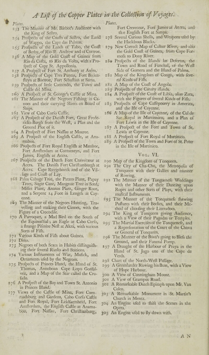 r Plates. . 7 , 253 The Manner of Mr. Barbot’s Audience with the King of Seftro. 254 ProfpeCts of the Coafts of Seftro, the Land of Wappo, the Cape das Palmas. 255 ProfpeCts of the Lands of Tabo, the Coaft of Berby, of Rio St. Andrew and of Coetroe. 256 A Map of the Gold Coaft of Guinea from Rio da Cofta, to Rio da Volta, with a Pro¬ fpeCt of Cape St. Appollonia. 257 A ProfpeCt of Fort St. Anthony at Axim. 258 ProfpeCts of Cape Tres Puntas, Fort Baden- fteyn at Boetroe, Fort Sebaftian at Sanaa. 259 ProfpeCts of little Comendo, the Town and Caftle del Mina. 260 A ProfpeCt of St. George’s Caftle at Mina. 261 The Manner of the Negroes Fifhing in Ca¬ noes and their carrying Slaves on Board of Ships. 262 View of Cabo Corfo Caftle. 263 A ProfpeCt of the Danifh Fort, Great Frede- ricks-Burgh from the Weft, a Plan and the Ground Plot of it. 264 A ProfpeCt of Fort Naflau at Mouree. 265 A ProfpeCt of the Englifh Caftle, at Ana- mabou. 2 66 ProfpeCts of Fort Royal Englifh at Manfroe, Fort Amfterdam at Cormentyn, and Fort James, Englifh at Accra. 267 ProfpeCts of the Dutch Fort Cnevecaeur at Accra. The Danifh Fort Chriftianburgh at Accra. Cape Ruygehoeck and of the Vil¬ lage and Coaft of Lay. 268 Palm Cabage Tree, the Patato Plant, Papay Trees, Sugar Cane, Mangnoe Tree in Seed, Millet Plant, Ananas Plant, Ginger Root, and a Serpent 14 ,Foot in Length at Cay¬ enne. 269 The Manner of the Negroes Hunting, Tra¬ velling and making their Canoes, with the Figure of a Crocodile. 270 A Parroquet, a Mad Bird on the South of the Equino&ial •, an Eagle at Cabo Corfo, a ftrange Pifmire Neft at Akra, with various Sorts of Fifli. 271 Various Kinds of Fifli about Guinea. 272 Ditto. 273 Negroes of both Sexes in Habits diftinguifh- ing their feveral Ranks and Stations. 274 Various Inftruments of War, Mufick, and Ornaments ufed by the Negroes. 275 ProfpeCts of Princes Ifland, the Hand of St. Thomas, Annoboan Cape Lopo Gonfal- vez, and a Map of the Star called the Cru- fado. 276 A ProfpeCt of the Bay and Town St. Antonio in Princes Hand. 277 Views of the Caftle of Mina, Fort Coen- raadsburg and Gardens, Cabo Corfo Caftle and Fort Royal, Fort Leidfaemheid, Fort Amfterdam, the Englifh Caftle at Anama- bou, Fort NafTau, Fort Chriftianburg, Plates. Fort Creveceur, Fort James at Accra, and th e Englifh Fort at Simpa. 278 Several Curious Shells, and Weapons ufed by the Hackbous Blacks. 279 New CorreCt Map of Calbar River, and alfo the Gold Coaft of Guinea, from Cape For- mofa to Dony River. 280 ProfpeCts of the Hands las Defertas, the Town and Road of Funchal, of the Weft Side of Gomera and the Hand of Palma. 281 Map of the Kingdom of Congo, with feve¬ ral Kinds of Fifli. 282 A Map of the Coaft of Angola. 283 ProfpeCts of the Canary iflands. 284 A ProfpeCt of the Coalt of Libia, alias Zara, with the Figures of feveral Kinds of Fifh. 285 ProfpeCts of Cape Caffepourry in America, and the He of Cayenne. 286 A Map of the He of Cayenne, of the Cul de Sae Royal in Martinnico, and a Plan of Fort Lewis in the He of Cayenne. 287 A ProfpeCt of the Fort and Town of St. Lewis at Cayenne. 288 A ProfpeCt of Fort Royal of Martiiiico. 289 A ProfpeCt of the Town and Fort of St. Peter in the He of Martinico. Vol. VI. 290 Map of the Kingdom of Tonqueen. 291 The City of Cha-Cho, the Metropolis of Tonqueen with their Gallies and manner of Rowing. 292 The Manner of the Tonguenefe Weddings with the Manner of their Dancing upon Ropes and other Sorts of Plays, with their mufical Inftruments. 293 The Manner of the Tonquenefe fliewing Poftures with their Bodies, and their Me¬ thod of choofing their Literadoes. 294 The King of Tonqueen giving Audience, with a View of their Pagodas or Temples. 295 The Martial Exercifes of the Tonquenefe, and a Reprefentation of the Court of the Chova or General of Tonqueen. 296 The Manner of the Bova’s going to Blefs the Ground, and their Funeral Pomp. 297 A Draught of the Harbour of Praya in the Hand of St. Jago one of the Cape de Verds. 298 Chart of the North-Weft PafTage. 299 A Greenlander Rowing his Boat, with a View of Hope Harbour. 300 A View of Cunningham Mount. 301 A View of Grampus Road. 302 A Remarkable Dutch Epitaph upon Mr. Van Culen. 303 A Remarkable Monument in St. Martin’s Church in Mentz. 304 An Engine ufed to fliift the Scenes in the Opera. 305 An Engine ufed to fly down with. T A N