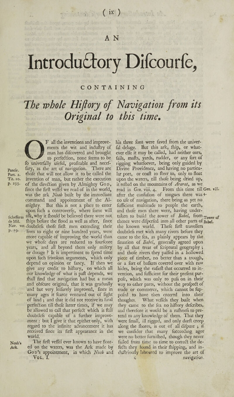 Introductory Difcourfc, C O N T A The whole Hiftory of Original to OF all the inventions and improve¬ ments the wit and induftry of man has difcovered and brought to perfection, none feems to be fo univerfally ufeful, profitable and necef- Pancir. Cary, as the art of navigation. There are Part. 2. thofe that will not allow it to be called the Tit. io. invention of man, but rather the execution P- z33- of the direction given by Almighty God, fince the firft veffel we read of in the world? was the ark Noah built by the immediate command and appointment of the Al¬ mighty. But this is not a place to enter upon fuch a controverfy, where fome will Schefferus why h fhould be believed there were not de Mil. fhips before the flood as well as after, fince Nav. vet. doubtlefs thofe firft men extending their P- !9- lives to eight or nine hundred years, were more capable of improving the world than we whole days are reduced to fourfcore years, and all beyond them only mifery or dotage ? It is impertinent to fpend time upon luch frivolous arguments, which only depend on opinion or fancy. If then we give any credit to hiftory, on which all our knowledge of what is paft depends, we lball find that navigation had but a mean and obfcure original, that it was gradually and but very leifurely improved, fince in many ages it fcarce ventured out of fight of land *, and that it did not receive its final perfection till thefe latter times, if we may be allowed to call that perfeCt which is ftill doubtlefs capable of a further improve¬ ment : but I give it that epithet only, with regard to the infinite advancement it has received fince its firft appearance in the world. Noah’s The firft veffel ever known to have float- Ark. ed on the waters, was the Ark made by God’s appointment, in which Noah and VOL. I. I N I N G Navigation from its this time. his three fons were faved from the univef- fal deluge. But this ark, lliip, or what¬ ever elfe it may be called, had neither oars, fails, mails, yards, rudder, or any fort of rigging whatfoever, being only guided by Divine Providence, and having no partial-* lar port, or coaft to fleer to, only to float upon the waters, till thofe being dried up, it refled on the mountains of Ararat, as we read in Gen. viii. 4. From this time till Gen. viil after the confufion of tongues there was 4- no ufe of navigation, there being as yet no fufficient multitude to people the earth, and thofe men there were, having under¬ taken to build the tower of Babel, from ^ower 0f thence were difperfed into all other parts of Babel, the known world. Thefe firft travellers doubtlefs met with many rivers before they came to the fea, as plainly appears by the fituation of Babel, generally agreed upon by all that treat of fcriptural geography ; and thofe rivers they palfed in a hollowed piece of timber, no better than a trough, or a fort of bafkets covered over with raw hides, being the eafiefl that occurred to in¬ vention, and fufficient for their prefent pur- pofe, which was only to pafs on in their way to other parts, without the profpedt of trade or commerce, which cannot be fup- pofed to have then entered into their thoughts. What vefiels they built when they came to the fea no hiftory deferibes, and therefore it would be a rafhnefs to pre¬ tend to any knowledge of them. That they were final], ill rigged, and only durft creep along the fhores, is out of all dilpute ; if we confider that many fucceeding ages- were no better furniflied, though they never failed from time to time to correct the de¬ feats they found in their fliipping, and in- duftrioufly laboured to improve the art of c navigation.