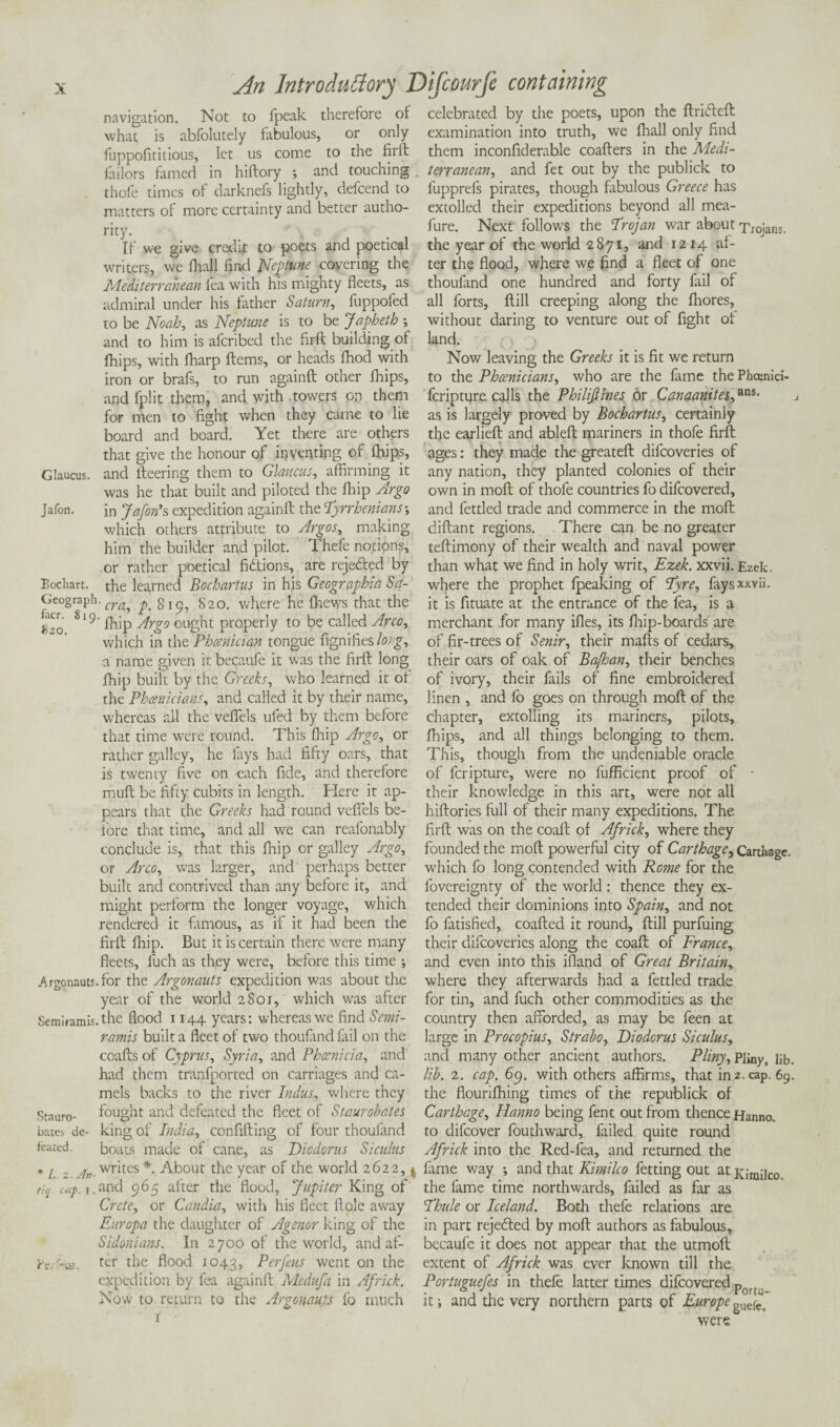 navigation. Not to fpeak therefore of what is abfolutely bibulous, or only fuppofititious, let us come to the firft failors famed in hiftory ; and touching thole times of darknefs lightly, defcend to matters of more certainty and better autho¬ rity. If we give credif to poets and poetical writers, we fhall find Nqnune covering the Mediterranean lea with his mighty fleets, as admiral under his father Saturn, fuppofed to be Noah, as Neptune is to be Japbeth •, and to him is afcribed the firft building of fhips, with fharp Items, or heads fhod with iron or brafs, to run againft other fhips, and fplit them, and with towers on them for men to fight when they came to lie board and board. Yet there are others that give the honour of inventing of fhips, Glaucus. and fleering them to Glaucus, affirming it was he that built and piloted the Ihip Argo Jafon. in Jafon’s expedition againft the Tyrrhenians; which others attribute to Argos, making him the builder and pilot. Thefe notions, or rather poetical fictions, are rejefted by Eochart. the learned Bochartus in his Geographia Sa- Geograph. cr^ p.%\<y, 820. where he {hews that the 8‘9' fhip Argo ought properly to be called Area, which in the Phoenician tongue fignifies long, a name given it becaufe it was the firft long fhip built by the Greeks, who learned it of the Phoenicians, and called it by their name, whereas all the vefiels tiled by them before that time were round. This Ihip Argo, or rather galley, he lays had fifty oars, that is twenty five on each fide, and therefore mud be fifty cubits in length. Here it ap¬ pears that the Greeks had round vefiels be¬ fore that time, and all we can reafonably conclude is, that this fhip or galley Argo, or Arco, was larger, and perhaps better built and contrived than any before it, and might perform the longer voyage, which rendered it famous, as if it had been the firft fhip. But it is certain there were many fleets, fuch as they were, before this time ; Argonauts, for the Argonauts expedition was about the year of the world 2801, which was after Semiramis. the flood 1144 years: whereas we find Semi- ramis built a fleet of two thoufand lail on the coafts of Cyprus, Syria, and Phoenicia, and had them tranfported on carriages and ca¬ mels backs to the river Indus, where they Stauro- fought and defeated the fleet of Staurobates bates de- king of India, confifting of four thoulimd f'eated. boats made of cane, as Diodorus Siculus * L 2 ;ln-writes *■ About the year of the world 2622,4 t:q u;p. i. and 965 alter the flood, Jupiter King of Crete, or Candia, with his fleet ftole away Europa the daughter of Agenor king of the Sidonians. In 2700 of the world, and af- H'e/ot?. ter the flood 1043, Ptrfeus went on the expedition by fea againft Medufa in Africk. Now to return to the Argonauts fo much 1 • celebrated by the poets, upon the ftridteft examination into truth, we fhall only find them inconfiderable coafters in the Medi¬ terranean, and fet out by the publick to fupprefs pirates, though fabulous Greece has extolled their expeditions beyond all mea- fure. Next follows the Trojan war about Troians. the year of the world 2871, and 1214 al¬ ter the flood, where we find a fleet of one thoufand one hundred and forty fail of all forts, ftill creeping along the fhores, without daring to venture out of fight of land. Now leaving the Greeks it is fit we return to the Phoenicians, who are the fame the Phoenicia feripture calls the Philiftines or Canaanites,ans- as is largely proved by Bochartus, certainly the earlieft and ableft mariners in thofe firft ages: they made the greateft dilcoveries of any nation, they planted colonies of their own in moft of thofe countries fo difeovered, and fettled trade and commerce in the moft diftant regions. There can be no greater teftimony of their wealth and naval power than what we find in holy writ, Ezek. xxvii. Ezek. where the prophet fpeaking of Tyre, fays xxvii. it is fituate at the entrance of the fea, is a merchant for many ifles, its fhip-boards are of fir-trees of Senir, their mails of cedars, their oars of oak of Bafhan, their benches of ivory, their fails of fine embroidered linen , and fo goes on through moft of the chapter, extolling its mariners, pilots, fhips, and all things belonging to them. This, though from the undeniable oracle of feripture, were no fufficient proof of - their knowledge in this art, were not all hiftories full of their many expeditions. The firft was on the coaft of Africk, where they founded the moft powerful city of Carthage, Carthage, which fo long contended with Rome for the fovereignty of the world: thence they ex¬ tended their dominions into Spain, and not fo fatisfied, coafted it round, ftill purfuing their difeoveries along the coaft of France, and even into this ifland of Great Britain, where they afterwards had a fettled trade for tin, and fuch other commodities as the country then afforded, as may be feen at large in Procopius, Strabo, Diodorus Siculus, and many other ancient authors. Pliny, p]iny, lib. lib. 2. cap. 69. with others affirms, that in 2. cap. 69. the flourifhing times of the republick of Carthage, Hanno being fent out from thence Hanno. to difeover fouthward, failed quite round Africk into the Red-fea, and returned the fame v/ay •, and that Kimilco fetting out at Kimilco, the fame time northwards, failed as far as Thule or Iceland. Both thefe relations are in part rejected by moft authors as fabulous, becaufc it does not appear that the utmoft extent of Africk was ever known till the Portuguefes in thefe latter times difeovered por(; it i and the very northern parts of Europe gude> were