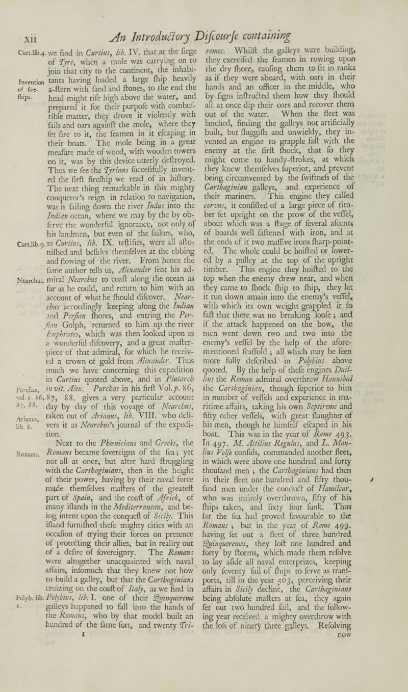 Curt.lib4.we find in Curlius, lib. IV. that at the fiege of Tyre, when a mole was carrying on to join that city to the continent, the inhabi- Tnvention tants having loaded a large (hip heavily of fire- a-ftern with land and ftones, to the end the ft'P5- head might rife high above the water, and prepared it for their purpofe with combul- tible matter, they drove it violently with fails and oars againft the mole, where they fet fire to it, the feamen in it efcaping in their boats. The mole being in a great meafure made of wood, with wooden towers on it, was by this device utterly deftroyed. Thus we fee the Tyrians fuccefsfully invent¬ ed the firft firefhip we read of in hiftory. The next thing remarkable in this mighty conqueror’s reign in relation to navigation, was is failing down the river Indus into the Indian ocean, where we may by the by ob- ferve the wonderful ignorance, not only of his landmen, but even of the failors, who, Curt.lib-9.as Curtins, lib. IX. teftifies, were all allo- nifhed and befides themfelves at the ebbing and flowing of the river. From hence the fame author tells us, Alexander lent his ad- Nearchus. miral Nearchus to coaft along the ocean as far as he could, and return to him with an account of what he fhould difeover. Near¬ chus accordingly keeping along the Indian and Perftan fhores, and entring the Per- fian Gulph, returned to him up the river Euphrates, which was then looked upon as a wonderful difcovery, and a great mafter- piece of that admiral, for which he receiv¬ ed a crown of gold from Alexander. Thus much we have concerning this expedition in Curtins quoted above, and in Plutarch Purcbas, invit.Alex. Pure has in his firft Vol.y>. 86, vol. 1.S6,87, 88. gives a very particular account day by day of this voyage of Nearchus, Arianus ta^en ouc °f Arianus, lib. VIII. who deli- lib. 8. ’ vers it as Nearchus’s journal of the expedi¬ tion. Next to the Phoenicians and Greeks, the Romans. Remans became fovereigns of the fea; yet not all at once, but after hard ftruggling with the Carthaginians, then in the height of their power, having by their naval force made themfelves mailers of the greateft part of Spain, and the coaft of Africk, of many iflands in the Mediterranean, and be¬ ing intent upon the conqueft of Sicily. This ifiand furnilhed thefe mighty cities with an occafion of trying their forces on pretence of prote&ing their allies, but in reality out of a defire of fovereignty. The Romans were altogether unacquainted with naval affairs, inlomuch that they knew not how to build a galley, but that the Carthaginians cruizing on the coaft of Italy, as we find in Pclyb. lib. Polybius, lib. I. one of their Quinquereme i- galleys happened to fall into the hands of the Romans, who by that model built an hundred of the lame fort, and twenty Tri- I rentes. Whilft the galleys were building, they exercifed the feamen in rowing upon the dry fhore, caufing them to fit in ranks as if they were aboard, with oars in their hands and an officer in the middle, who by figns inftrudted them how they fhould all at once dip their oars and recover them out of the water. When the fleet was lanched, finding the galleys not artificially built, but fluggifh and unwieldy, they in¬ vented an engine to grapple fall with the enemy at the firft ffiock, that fo they might come to handy-ftrokes, at which they knew themfelves fuperior, and prevent being circumvented by the fwiftnefs of the Carthaginian galleys, and experience of their mariners. This engine they called corpus, it confifted of a large piece of tim¬ ber fet upright on the prow of the veflel, about which was a llage of feveral afeents of boards well faftened with iron, and at the ends of it two maflive irons fharp-point- ed. The whole could be hoifted or lower¬ ed by a pulley at the top of the upright timber. This engine they hoifted to the top when the enemy drew near, and when they came to fhock fhip to fhip, they let it run down amain into the enemy’s veflel, with which its own weight grappled it fo fall that there was no breaking loofe ; and if the attack happened on the bow, the men went down two and two into the enemy’s veflel by the help of the afore¬ mentioned fcaftold ; all which may be feen more fully deferibed in Polybius above quoted. By the help of thefe engines Euil- hus the Roman admiral overthrew Hannibal the Carthaginian, though fuperior to him in number of veflels and experience in ma¬ ritime affairs, taking his own Septireme and fifty other veflels, with great flaughter of his men, though he himfelf elcaped in his boat. This was in the year of Rome 493. In 497. M. Attilius Regulus, and L. Man¬ lius Volfo confuls, commanded another fleet, in which were above one hundred and forty thoufand men ; the Carthaginians had then in their fleet one hundred and fifty thou- / land men under the conduct of Hamilcar, who was intirely overthrown, fifty of his fhips taken, and fixty four funk. Thus far the fea had proved favourable to the Romans but in the year of Rome 499. having fet out a fleet of three hundred ^uinqueremes, they loft one hundred and forty by llorms, which made them refolve to lay afide all naval enterprizes, keeping only feventy fail of flaps to ferve as tranf- ports, till in the year 503, perceiving their affairs in Sicily decline, the Carthaginians being abfolute mailers at fea, they again fet out two hundred fail, and the follow¬ ing year received a mighty overthrow with the lols of ninety three galleys. Refolving now