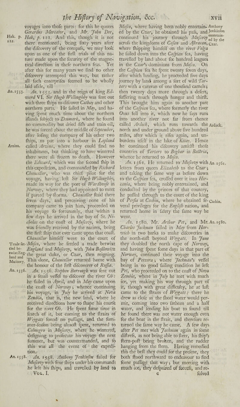 Hak. 122. voyages into thofe parts: for this he quotes Gerardus Mercator, and Mr. ''John Dee, Hak, p. 122. And this, though it is not there mentioned, being fixty years after the difeovery of the compafs, we may look upon as one of the firft trials of this na¬ ture made upon the fecurity of the magne- tical direction in thefe northern feas. Yet after this for many years we find no other difeovery attempted this way, but rather all fuch enterprifes feemed to be wholly laid afide, till An. 1553. An. 1553. and in the reign of king Ed¬ ward VI. Sir Hugh IVilloughby was fent out with three fhips to dilcover Cathay and other northern parts. He failed in May, and ha¬ ving fpent much time about the northern Hands fubjeCt to Denmark, where he found no commodity but dried fifh and train oil, he was forced about the middle of September, after lofing the company of his other two fhips, to put into a harbour in Lapland Arzina. called Arzina, where they could find no inhabitants, but thinking to have wintered there were all frozen to death. However the Edward, which was the fecond fhip in this expedition, and commanded by Richard Chancellor, who was chief pilot for the voyage, having loft Sir Hugh IVilloughby, made its way for the port of Wardhoufe in Norway, where they had appointed to meet if parted by ftorms. Chancellor ftaid there feven days, and perceiving none of his company came to join him, proceeded on his voyage fo fortunately, that within a few days he arrived in the bay of St. Ni¬ cholas on the coaft of Mufcovy, where he was friendly received by the natives, being the firft fhip that ever came upon that coaft. Chancellor himfelf went to the court of Trade fet- Mofco, where he fettled a trade betwixt tied be- England and Mufcovy, with John Bafilowilz landed2t'he 8reat duke, or Czar, then reigning. Mufcovy This done, Chancellor returned home with the honour of the firft diicoverer of Rujfia. An. 1556. An. 1556. Stephen Burrough was fent out in a final 1 veffel to difeover the river Ob : he failed in April, and in May came upon the coaft of Norway whence continuing his voyage, in July he arrived at Nova Zembla, that is, the new land, where he received directions how to fhape his courfe for the river Ob. He fpent fome time in fearch of it, but coming to the ftraits of Weygats found no paflage, and the fum- mer-feafon being almoft fpent, returned to Colmcgro in Mufcovy, where he wintered^ defigning to profecute his voyage the next fummer, but was countermanded, and fo this was all the event of the expedb tion.- An. 1558. An. 1558. Anthony Jenkinfon failed for Mufcovy with four fhips under his command: he left his fhips, and travelled by land to VOL. I. Mofco, where having been nobly entertain- Anthony ed by the Czar, he obtained his pafs, and Jenklnfon continued his journey through Mufcovy acrofs the kingdoms of Cafan and Afiracan, Czar, where fhipping himfelf on the river Volga he fiiled down into the Cafpian fea, having travelled by land about fix hundred leagues in the Czar's, dominions from Mofco. On the Cafpian fea he fpent twenty feven days, after which landing, he proceeded five days journey by land among a fort of wild Ear- tars with a caravan of one thoufand camels; then twenty days more through a defert, fuffering much through hunger and thirft. This brought him again to another part of the Cafpian fea, where formerly the river Oxus fell into it, which now he fays runs into another river not far from thence called Ardock, which runs towards theArdock. north and under ground above five hundred miles, after which it rifes again, and un¬ burdens itfelf in the lake of Kit ay. Hence he continued his difeovery amidft thofe countries of Eartars to Boghar in Badtria, whence he returned to Mofco. An. 1561. He returned to Mufcovy with An. 1561. letters from queen Elizabeth to the Czar-, and taking the fame way as before down to the Cafpian fea, crofted over it into Hir- cania, where being nobly entertained, and conduced by the princes of that country, he pafted through to the court of the king of Perfia at Casbin, where he obtained fe-Casbin. veral privileges for the Englifh nation, and returned home in fafety the fame way he went. An. 1580. Mr. Arthur Pet, and Mr.An. 1580. Charles Jackman failed in May from Har¬ wich in two barks to make difeoveries in the north-eaft beyond Weygats. In June they doubled the north cape of Norway, and having fpent fome days in that part of Norway, continued their voyage into the bay of Petzora where Jackman's veftel being in no good failing condition he left Pet, who proceeded on to the coaft of Nova Zembla, where in July he met with much ice, yet making his way through part of it, though with great difficulty, he at laft came to the ftraits of Weygats: there he drew as clofe as the fhoal water would per¬ mit, coming into two fathom and a half water, and fending his boat to found till he found there was not water enough even for the boat in the ftrait, and therefore re¬ turned the fame way he came. A few days after Pet met with Jackman again in fome diftrefs, as not being able to fteer, his fhip’s ftern-poft being broken, and the rudder hanging from the Item. Having remedied this the beft they could for the prefent, they both ftood northward to endeavour to find fome paftage that way; but meeting with much ice, they defpaired of fuccefs, and re- e folved