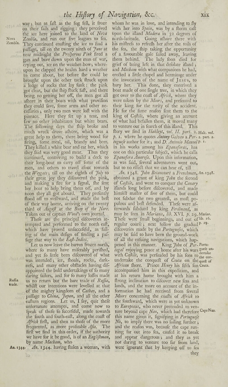 way*, but as fad as the fog fell, it froze on their fails and rigging: they perceived the ice here joined to the land of Nova Nova 'Zembla, and run out five leagues to fea. Zembla. pj^y continued coafting the ice to find a paflage, till on the twenty ninth of June at near midnight the Profperous Pink fired a gun and bore down upon the man of war, crying out, ice on the weather-bow; where¬ upon he clapped the healm hard a weather to come about, but before fine could be ' brought upon the other tack flruck upon a ledge of rocks that lay funk : the pink got clear, but the fhip fluck faff, and there being no getting her off, the men got all afhore in their boats with what provifion they could fave, fome arms and other ne- cefiaries *, only two men were loft with the pinnace. Llere they fet up a tent, and faw no other inhabitants but white bears. The following days the fhip broke and much wreck drove afhore, which was a great help to them, there being wood for firing, fome meal, oil, brandy and beer. They killed a white bear and eat her, which they laid was very good meat. Thus they continued, contriving to build a deck to their long-boat to carry off fome of the men, and others to travel afoot towards the Weygats *, till on the eighth of July to their great joy they difcovered the pink, and making a fire for a fignal, fine fent her boat to help bring them off, and by noon they all got aboard. They prefently flood off to weftward, and made the beft of their way home, arriving on the twenty third of Auguft at the Buoy of the None. Taken out of captain Wood*s own journal. Thefe are the principal difcoveries at¬ tempted and performed to the north eaft, which have proved unfuccefsful, as fail¬ ing of the main defign of finding a paf- fage that way to the Eaft-Indies. Let us now leave the barren frozen north, where fo many have miferably perifhed, and yet fo little been difcovered of what was intended*, ice, fhoals, rocks, dark- nefs, and many other obftacles having dis¬ appointed the bold undertakings of fo many daring failors, and for fo many Ioffes made Ruflla us no return but the bare trade of Pufia, lradc* whilft our intentions were levelled at that of the mighty kingdom of Cathay, and a paflage to China, Japan, and all the other eaftern regions. Let us, I fay, quit thefe unfortunate attempts, and come now to Ipeak of thofe fo fuccefsful, made towards the fouth and fouth-eafb, along the coafl of Africk firfl, and then to thofe of the more frequented, as more profitable Afia. The firfl we find in this order, if the authority we have for it be good, is of an Englijhman, by name Macham, who An. 1344. An. 1344. having flolen a woman, with whom he was in love, and intending to fly with her into Spain, was by a florm caff Upon the ifland Madera in 32 degrees of north-latitude. Going afhore there with his miflrefs to refrefh her after the toils of the fea, the fhip taking the opportunity of a. favourable gale failed away, leaving them behind. The lady foon died for grief of being left in that defolate ifland ; and Macham with what companions he had, erefted a little chapel and hermitage under the invocation of the name of Jesus, to bury her. This done, they contrived a boat made of one Angle tree, in which they got over to the coafl of Africk, where they were taken by the Moors, and prefented to their king for the rarity of the accident. Lie for the fame reafon fent them to the king of Caftilc, where giving an account of what had befallen them, it moved many to venture out in fearch of this ifland. This flory we find in Hakluyt, vol. II. part. 2. Hak. vol. p. 1. where he quotes Antony Galvao a Per- 2. part. 2. tuguefe author for it *, and D. Antonio ManoelP- 1 • in his works among his Epanaforas, has one on this particular fubjcbl, which he calls Epanafora Amorofa. Upon this information, as was faid, feveral adventurers went out, but to no effect that we can hear of, till An. 1348. John Betancourt a Frenchman^ An. 1348, obtained a grant of king John the fecond of Cafiile, and went to conquer the Canary iflands long before difcovered, and made himfelf mafler of five of them, but could not fubdue the two greatefl, as mofl po¬ pulous and'beft defended. Thefe were af¬ terwards fubdued by king Ferdinand, as may be feen in Mariana, lib. XVI. p. 29. Marian. Thefe were fmall beginnings, and out oflib- l6* regular courfe *, next follow the gradual p‘29' difcoveries made by the Portuguefes, which may be faid to have been the ground-work of all the enfuing navigations, which hap¬ pened in this manner. King John of Por- Portu- tugal enjoying peace at home after his wars guefe url- with Caftile, was perfuaded by his fons to ^con- undertake the conqueft of Ceuta on theqUeft of African fhore. Prince Henry his fifth fon Ceuta, accompanied him in this expedition, and at his return home brought with him a ftrong inclination to difeover new feas and lands, and the more on account of the in¬ formation he had received from feveral Moors concerning the coafts of Africk to the fouthward, which were as yet unknown to Europeans, who never pretended to ven¬ ture beyond cape Nao, which had therefore CapeNao. this name given it, fignifying in Portuguefe No, to imply there was no failing further *, and the reafon was, becaufe the cape run¬ ning far out into fea, caufed it to break and appear dangerous; and they as yet not daring to venture too far from land, were ignorant that by keeping off to fea they