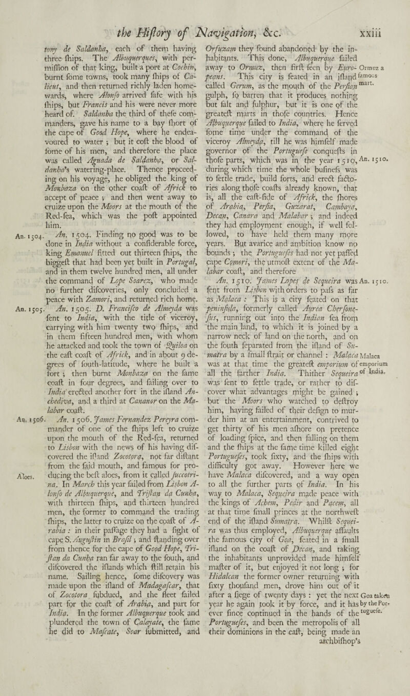 tony de Saldanha, each of them having three fhips. The Albuquerques, with per- miffion of that king, built a port at Cochin, burnt fbme towns, took many fhips of Ca¬ licut, and then returned richly laden home¬ wards, where Alonfo arrived lafe with his fhips, but Francis and his were never more heard of. Saldanha the third of thefe com¬ manders, gave his name to a bay fhort of the cape of Goad Hope, where he endea¬ voured to water y but it eoft the blood of fbme of his men, and therefore the place was called Aguada de Saldanha, or Sal¬ danha'?, watering-place. Thence proceed¬ ing on his voyage, he obliged the king of Monbaza on the other coaft of Africk to accept of peace y and then went away to cruize upon the Moors at the mouth of the Red-fea, which was the poft appointed him. An. 1504. An. 1504. Finding no good was to be done in India without a confiderable force, king Emanuel fitted out thirteen drips, the biggeft that had been yet built in Portugal, and in them twelve hundred men, all under the command of Lope Soarez, who made no further difcoveries, only concluded a peace with Zamori, and returned rich home. An. 150;. An. 1505. D. Francifco de Almeyda was fent to India, with the title of viceroy, carrying with him twenty two drips, and in them fifteen hundred men, with whom he attacked and took the town of Quiloa on the eaft coaft of Africk, and in about 9 de¬ grees of fouth-latitude, where he built a fort y then burnt Monbaza on the fame coaft in four degrees, and failing over to India trented another fort in the idand An- chediva, and a third at Cananor on the Ma¬ labar coaft. An. 1506. An. 1506. fames Fernandez Pereyra com¬ mander of one of the drips left to cruize upon the mouth of the Red-fea, returned to Lisbon with the news of his having dif- covered the idand Zocotora, not far diftant from the faid mouth, and famous for pro- A'locs. during the beft aloes, from it called Juccotri- na. In March this year failed from Lisbon A- lonfo de Albuquerque, and Friftan da Cunha, with thirteen drips, and thirteen hundred men, the former to command the trading drips, the latter to cruize on the coaft of A- rabia : in their paftage they had a fight of cape S. Aiigujlin in Brafil y and (landing over from thence for the cape of Good Hope, Fri- fian da Cunha ran far away to the fouth, and difcovered the idancls which ftill retain his name. Sailing hence, fonre difcovery was made upon the idand of Madagafcar, that of Zocotora fubdued, and the deet failed part for the coaft of Arabia, and part for India. In the former Albuquerque took and plundered the town of Calayate, the fame he did to Mafcate, Soar fubmitted, and Orfuzam they found abandoned by the in¬ habitants. This done, Albuquerque failed away to Ormuz, then firft feen by Euro- Ormuz a peans. This city is feated in an idapd^amous called Gcrum, as the mouth of the Perfian mart‘ gulph, lo barren that it produces nothing but fait and fulphur, but it is one of the greateft marts in thofe countries. Hence Albuquerque failed to India, where he ferved fome time under the command of the viceroy Almeyda, till he was himfelf made governor of the Portuguefe conquefts in thofe parts, which was in the year 1510,An< ,51°* during which time the whole bufinefs was to fettle trade, build forts, and eredt fadto- ries along thofe coafts already known, that is, all the eaft-fide of Africk, the fhores of Arabia, Perfia, Guzarat, Cambaya, Decan, Canara and Malabar y and indeed they had employment enough, if well fol¬ lowed, to have held them many more years. But avarice and ambition know no bounds y the Portugucfes had not yet pahed cape Comeri, the utmoft extent of the Ma¬ labar coaft, and therefore An. 1510. fames Lopes de Scqueira was An. 1510. fent from Lisbon with orders to pafs as far as Malaca : This is a city feated on that peninfula, formerly called Aurca Cherfone- fus, running out into the Indian fea from the main land, to which it is joined by a narrow neck of land on the north, and on the fotith feparated from the ifland of Su¬ matra by a ifnali ftrp.it or channel : Malaca Malaca was at that time the greateft emporium of emporium all the farther Lidia. Thither Sequeira was fent to fettle trade, or rather to dis¬ cover what advantages might be gained y but the Moors who watched to deftroy him, having failed of their defign to mur¬ der him at an entertainment, contrived to get thirty of his men afhore on pretence of loading fpice, and then falling on them and the fhips at the fame time killed eight Portuguefes, took fixty, and the fhips with difficulty got away. However here we have Malaca difcovered, and a way open to all the further parts of India. In his way to Malaca, Sequeira made peace with the kings of Achem, Pedir and Pacem, all at that time fmall princes at the northweft end of the ifland Sumatra. Whilft Sequei¬ ra was thus employed, Albuquerque afiaults the famous city of Goa, feated in a fmall ifland on the coaft of Decan, and taking the inhabitants unprovided made himfelf mafter of it, but enjoyed it not long y for Hidalcan the former owner returning with fixty thoufand men, drove him out of it after a fiege of twenty days : yet the next Goa taken year he again took it by force, and it has by the For¬ ever fince continued in the hands of thetuSucfc* Portuguefes, and been the metropolis of all their dominions in the eaft, being made an archbifhop’s