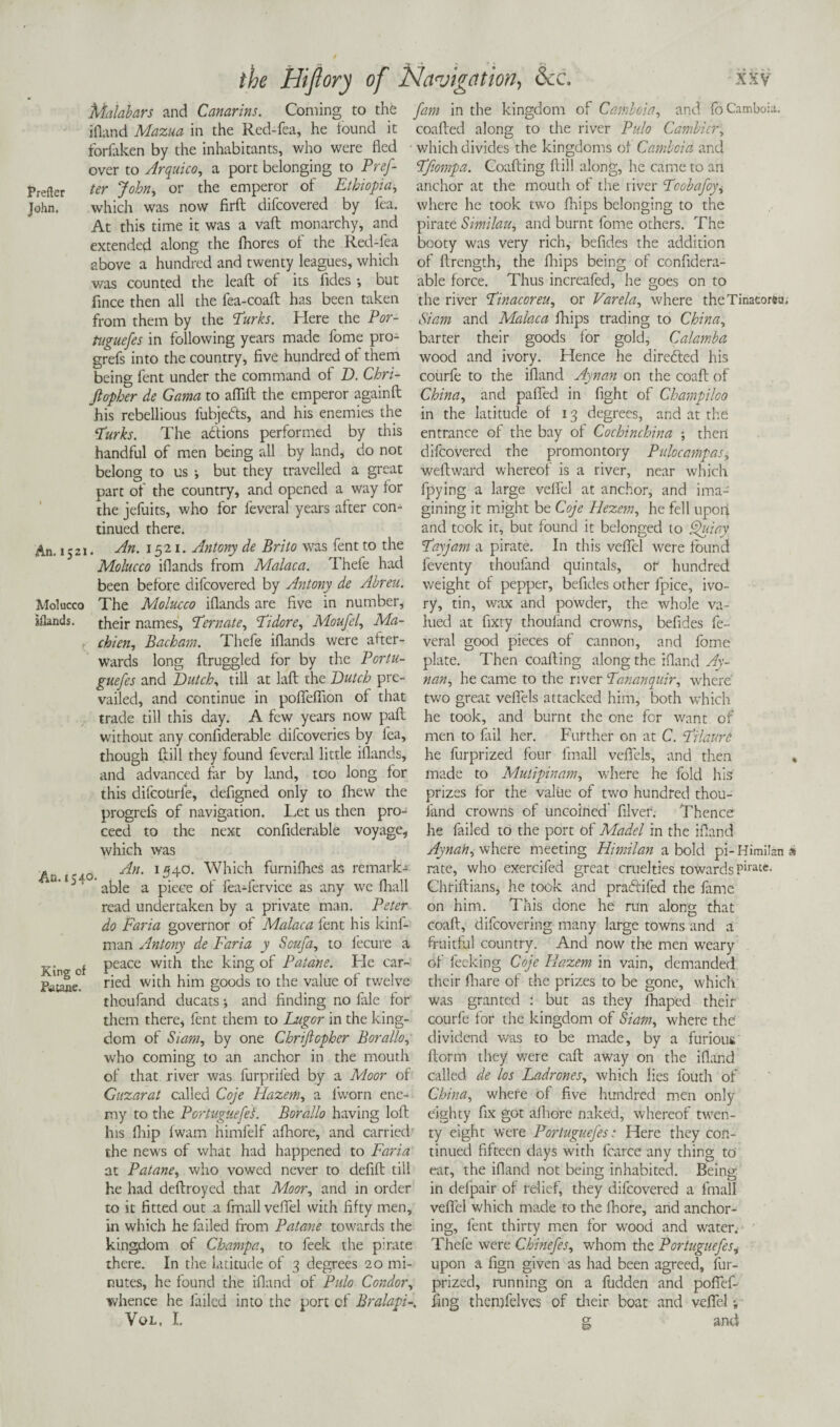 Prefter John. Malabars and Canarins. Coming to the [am in the kingdom of Camboia, and fo Camboia. ifland Mazua in the Rcd-fea, he iound it coafted along to the river Pulo Cambicr; forfaken by the inhabitants, who were fled which divides the kingdoms of Camboia and over to Arquico, a port belonging to Pref- Pfiompa. Coafting ftill along, he came to an ter John, or the emperor of Ethiopia, anchor at the mouth of the river Pcobafoy, which was now firft difeovered by fea. where he took two (hips belonging to the At this time it was a vaft monarchy, and pirate Similau, and burnt fome others. The extended along the fhores of the Red-fea booty was very rich, befides the addition above a hundred and twenty leagues, which of ftrength, the fhips being of confidera- was counted the leaft of its fides •, but fince then all the fea-coaft has been taken from them by the Parks. Here the Por¬ tuguefes in following years made fome pro- grefs into the country, five hundred of them being fent under the command of D. Chri- Jtopher de Gama to affift the emperor againft his rebellious fubjedts, and his enemies the Parks. The actions performed by this handful of men being all by land, do not belong; to us •, but they travelled a great able force. Thus increafed, he goes on to the river Pinacoreu, or Varela, where theTinacoreu, Siam and Malaca fhips trading to China, barter their goods for gold, Calamba wood and ivory. Hence he directed his courfe to the ifland Ayvan on the coaft of China, and puffed in fight of Champiloo in the latitude of 13 degrees, and at the entrance of the bay of Cochinchina ; then difeovered the promontory Pulocampas, weftward whereof is a river, near which An. 1521 Molucco islands. part of the country, and opened a way for fpying a large vefiel at anchor, and ima- the jefuits, who for feveral years after con- gining it might be Coje Hezem, he fell upon tinued there. and took it, but found it belonged to Quiay An. 1521. Antony de Brito was fent to the Payjam a pirate. In this veflel were found Molucco iflands from Malaca. Thefe had feventy thoufand quintals, or hundred been before difeovered by Antony de Abreu. weight of pepper, befides other fpice, ivo- The Molucco iflands are five in number, ry, tin, wax and powder, the whole va- their names, Pern ate. Pi dor e, Moufel, Ma- chien, Bacham. Thefe iflands were after¬ wards long ftruggled for by the Portu- guefes and Dutch, till at laft the Dutch pre¬ vailed, and continue in pofleffion of that trade till this day. A few years now pail without any confiderable difeoveries by fea. lued at fixry thoufand crowns, befides fe¬ veral good pieces of cannon, and fome plate. Then coafting along the ifland Ay- nan., he came to the river Pananquir, where two great vefiels attacked him, both which he took, and burnt the one for want of men to fail her. Further on at C. Pilaure though ftill they found feveral little iflands, he furprized four fmall vefiels, and then and advanced far by land, too long for this difeourfe, defigned only to fliew the progrefs of navigation. Let us then pro An. is 40 made to Mutipinam, where he fold his prizes for the value of two hundred thou¬ fand crowns of uncoined filver. Thence he failed to the port of Madel in the ifland Aynah, where meeting Himilan a bold pi- Himilan rate, who exercifed great cruelties towards Pirate. Chriftians, he took and praftifed the fiime on him. This done he run along that King of Patane. ceed to the next confiderable voyage, which was An. 1540. Which furnifhes as remark¬ able a piece of fea-fervice as any we fhall read undertaken by a private man. Peter do Faria governor of Malaca fent his kinf- coaft, difeovering many large towns and a man Antony de Faria y Scufa, to fecure a fruitful country. And now the men weary peace with the king of Paiane. He car- of fecking Coje Eazem in vain, demanded ried with him goods to the value of twelve their fhare of the prizes to be gone, which thoufand ducats; and finding no file for them there, fent them to Lugor in the king¬ dom of Siam, by one Chriftopher Borallo, who coming to an anchor in the mouth of that river was furprifed by a Moor of Guzarat called Coje FLazem, a lworn ene- was granted : but as they fhaped their courfe for the kingdom of Siam, where the! dividend was to be made, by a furious ftorm they were call away on the ifland called de los Ladrones, which lies fouth of China, where of five hundred men only my to the PortuguefeL Borallo having loft eighty fix got afhore naked, whereof twen- his fhip fwam himfelf aftiore, and carried ty eight were Portuguefes: Here they con- the news of what had happened to Faria tinued fifteen days with fcarce arty thing to at Patane, who vowed never to defift till eat, the ifland not being inhabited. Being he had deftroyed that Moor, and in order in defpair of relief, they difeovered a fmall to it fitted out a fmall veflel with fifty men, veflel which made to the fhore, and anchor- in which he failed from Patane towards the ing, fent thirty men for wood and water. kingdom of Champa, to feek the pirate there. In the latitude of 3 degrees 20 mi¬ nutes, he found the ifland of Pulo Condor, whence he failed into the port of Bralapi-. Vol. I. Thefe were Chinefes, whom the Portuguefesi upon a fign given as had been agreed, fur- prized, running on a fudden and poflef- fing themfelves of their boat and vefiel; anti g