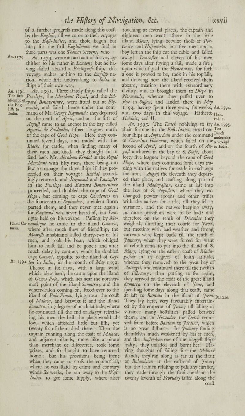 Of a further progrefs made along this coaft by the Englijh, till we come to their voyages to the Eaft-Indies, and thofe begun but late *, for the firft Englijhman we find in thofe parts Was one ‘Thomas Stevens, who An. 1579. 1579. wrote an account of his voyage thither to his father in London', but he ha¬ ving failed aboard a Portuguefe Ihip, this voyage makes nothing to the Englijh na¬ tion, whole firft undertaking to India in fhips of their own was, An. 1591. An. 1591. Three ftately fhips called the The firft Penelope, the Merchant Royal, and the Ed- the EnC war^ Bonaventure, were fitted out at Ply- iifh tc> mouth, and failed thence under the com- India, mand of Mr. George Raymond: they departed on the tenth of April, and on the firft of Auguft came to an anchor in the bay called Aguada de Saldanha, fifteen leagues north of the cape of Good Hope. Here they con¬ tinued feveral days, and traded with the Blacks for cattle, when finding many of their men had died, they thought fit to fend back Mr. Abraham Kendal in the Royal Merchant with fifty men, there being too few to manage the three fhips if they pro¬ ceeded on their voyage: Kendal accord¬ ingly returned, and Raymond and Lancajler in the Penelope and Edward Bonaventure proceeded, and doubled the cape of Good Hope •, but coming to cape Corrientes on the fourteenth of September, a violent ftorm parted them, and they never met again % for Raymond was never heard of, but Lan¬ caster held on his voyage. Faffing by Mo- liland Co- zambique he came to the ifland Camera, mera. where after much fhew of friendfhip, the Moorijh inhabitants killed thirty-two of his men, and took his boat, which obliged him to hoift fail and be gone *, and after much delay by contrary winds he doubled cape Comori, oppofite to the ifland of Cey- An. 1592. \on jn India, in the month of May 1592. Thence in fix days, with a large wind which blew hard, he came upon the ifland of Gomes Polo, which lies near the norther- moft point of the ifland Sumatra -, and the winter-feafon coming on, flood over to the ifland of Pulo Pinao, lying near the coaft of Malaca, and betwixt it and the ifland Sumatra, in 7 degrees of north latitude, where he continued till the end of Auguft refrelh- ing his men the beft the place would al¬ low, which afforded little but fifh, yet twenty fix of them died there. Then the captain running along the coaft of Malaca, and adjacent ifiands, more like a pirate ‘ than merchant or difcoverer, took fome prizes, and fo thought to have returned home: but his provifions being fpent when they came to crofs the equinoctial, where he was ftaid by calms and contrary winds fix weeks, he ran away to the JVeft- Indies to get fome l'upply, where after touching at feveral places, the captain and eighteen men went afhore in the little ifland Mona, lying betwixt thofe of Por- torico and Hifpaniola, but five men and a boy left in the fhip cut the cable and failed awayj Lancafter and eleven of his men fome days after fpying a fail, made a fire ; upon which fignal the Frenchman, for fuch a one it proved to be, took in his topfails, and drawing near the ifland received them aboard, treating them with extraordinary civility, and fo brought them to Diepe in Normandy, whence they paffed Over to Rye in Sujfex, and landed there in May 1594. having fpent three years, fix weeks, An. 1^94, and two days in this voyage. Hitherto Hak, Hakluit, vol. II. vol. 2. An. 1595. The Butch refolving to try An. 1595. their fortune in the Eaft-Indies, fitted outThe four fhips at Amfterdam under the command ^jertak* ot Cornelius Hootman, which failed on the a VOyagC fecond of April, and on the fourth of Au- to Iodia, guft anchored in the bay of S. Blafe, about forty five leagues beyond the cape of Good Hope, where they continued fome days tra¬ ding with the natives for cattle in exchange for iron. Auguft the eleventh they depart¬ ed that place, and coafting along part of the ifland Madagafcar, came at tall into the bay of S. Auguftin, where they ex¬ changed pewter fpoons and other trifles with the natives for cattle, till they fell at variance ; and the natives keeping aWay, no more provifions were to be had: and therefore on the tenth of December they weighed, directing their courfe for Java, but meeting with bad weather and ftrong currents were kept back till the tenth of January, when they were forced for want of refrefhments to put into the ifland of S. Mary, lying on the eaftern coaft of Mada¬ gafcar in 17 degrees of fouth latitude, whence they removed to the great bay of Antongil, and continued there till the twelfth of February: then putting to fea again, they arrived on the coaft of the great ifland Sumatra on the eleventh of June, and fpending fome days along that coaft, came at laft to Bantam in the ifland of Java. £antam They lay here, very favourably entertain¬ ed by the emperor of Java, till falling at variance many hoftilities paffed betwixt them ; and in November the Dutch remo¬ ved from before Bantam to Jacatra, which is no great diftance. In January finding themfelves much weakened by lofs of men, and the Amfterdam one of the biggeft fhips' leaky, they unladed and burnt her. Ha¬ ving thoughts of failing for the Molucca ifiands, they ran along as far as the ftrait of Balambuon at the eaft-end of Java; but the feamen refufing to pafs any further, they made through the ftrait, and on the twenty feventh of February failed along the coaft