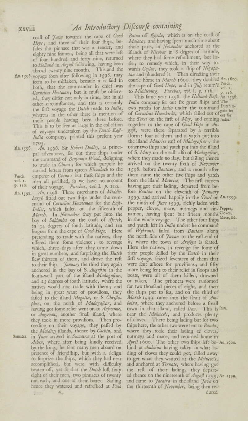 coaft of Java towards the cape of Good Hope-, and three of their four fhips, be- fides the pinnace that was a tender, and eighty nine ieamen, being all that were left of four hundred and forty nine, returned to Holland in Augujl following, having been abroad twenty nine months. This and the An. 1598.voyage foon after following in 1598. may feem to be miftaken, becaufe it is faid in both, that the commander in chief was Cornelius Hootman -, but it muff be obferv- ed, they differ not only in time, but in all other circumftances, and this is certainly the firft voyage the Dutch made to India, whereas in the other there is mention of thofe people having been there before. This is to be feen at large in the collection of voyages undertaken by the Dutch Eaft- India company, printed this prefent year 1703. . . An. 1596. An. 1596. Sir Robert Dudley, as princi¬ pal adventurer, fet out three fhips under the command of Benjamin Wood, defigning to trade in China for which purpole he carried letters from queen Elizabeth to the Parch. emperor of China: but thefe fhips and the vol. 1. men all perifhed, fo we have no account p. no. 0y thejr voyage. Purchas, vol. I. p. 110. An. 1598. An. 1598. Three merchants of Middle- burgh fitted out two fhips under the com¬ mand of Cornelius Howteman for the Eafl- Indies, which failed on the fifteenth of March. In November they put into the bay of Saldanha on the coaft: of Africk, in 34 degrees of fouth latitude, and ten leagues from the cape of Good Hope. Here pretending to trade with the natives, they offered them fome violence; to revenge which, .three days after they came down in great numbers, and furprizing the Dutch flew thirteen of them, and drove the reft to their fhip. January the third they again anchored in the bay of S. Augujlin in the fouth-weft part of the ifland Madagafcar, and 2 3 degrees of fouth latitude, where the natives would not trade with them; and being in great want of provifions, they failed to the ifland Magotta, or S. Chrijlo- pher, on the north of Madagafcar, and having got fome relief went on to Anfwame, or Angovan, another fmall ifland, where they took in more provifions. Then pro¬ ceeding on their voyage, they paffed by the Maldivy iflands, thence by Cochin, and Sumatra, in June arrived in Sumatra at the port of Achen, where after being kindly received by the king, he lent many men aboard on pretence of friendfhip, but with a defign to furprize the fhips, which they had near accomplifhed, but were with difficulty beaten off', yet io that the Dutch loft fixty eight of their men, two pinnaces of twenty tun each, and one of their boats. Sailing hence they watered and refrefhcd at Pulo Batun off Queda, which is on the coaft of Malaca -, and having fpent much time about thofe parts, in November anchored at the iflands of Nicobar in 8 degres of latitude, where they had fome refrefhment, but lit¬ tle -, to remedy which, in their way to¬ wards Ceylon, they took a fhip of Negapa- tan and plundered it. Then directing their courfe home in March 1600. they doubled An. i6cc. the cape of Good Hope, and in July return’d ‘^1rc“‘ to Middleburg. Purchas, vol. I. p. 116. p This fame year 1598. the Holland Eaft- An. 159?. India company fet out fix great fhips and The two yatchs for India under the command of Cornelius Hemskirke, which failed out of^for the Eexel on the firft of May, and coming India, together to the cape of Good Hope in Au- gujl, were there feparated by a terrible ftorm: four of them and a yatch put into the ifland Maurice eaft of Madagafcar the other two fhips and yatch put into the ifland of S. Mary on the eaft alio of Madagafcar, where they made no ftay, but filling thence arrived on the twenty fixth of November 1598. before Bantam and a month after them came the other five fhips and yatch from the iiland Maurice. The firft comers having got their lading, departed from be¬ fore Bant an on the eleventh of January 1599. and arrived happily in the Texet on An. 1599. the ninth of June 1599, richly laden with pepper, cloves, mace, nutmegs and cin- Pepper, namon, having fpent but fifteen months ^loves» in the whole voyage. The other four fhips M“ce> &c> and yatch left in India ur.dert he command of Wybrant, failed from Bantam along the north fide of Javan to the eaft-end of it, where the town of Arofoya is feated. Here the natives, in revenge for fome of their people killed by the Dutch in their firft voyage, feized feventeen of them that were fent afhore for provifions-, and fifty more being fent to their relief in floops and boats, were all of them killed, drowned or taken. The prifoners were ranfomed for two thoufand pieces of eight, and then the fhips put to fea, and on the third of March 1599. came into the ftrait of Am- boina, where they anchored before a fmall town in that ifland, called Itan. This isItan- near the Molucca's, and produces plenty of cloves. There being lading but for two fhips here, the other two were lent to Banda, where they took their lading of cloves, nutmegs and mace, and returned home in April 1600. The other two fhips left be- An. 1600. hind at Amboina having taken in what la¬ ding of cloves they could get, flailed away to get what they wanted at the Molucca's, and anchored at Ternate, where having got the reft of their lading, they depart¬ ed thence on the nineteenth of Augujl 1599, An. 1599. and came to Jacatra in the ifland Java on the thirteenth of November, being then re¬ duced