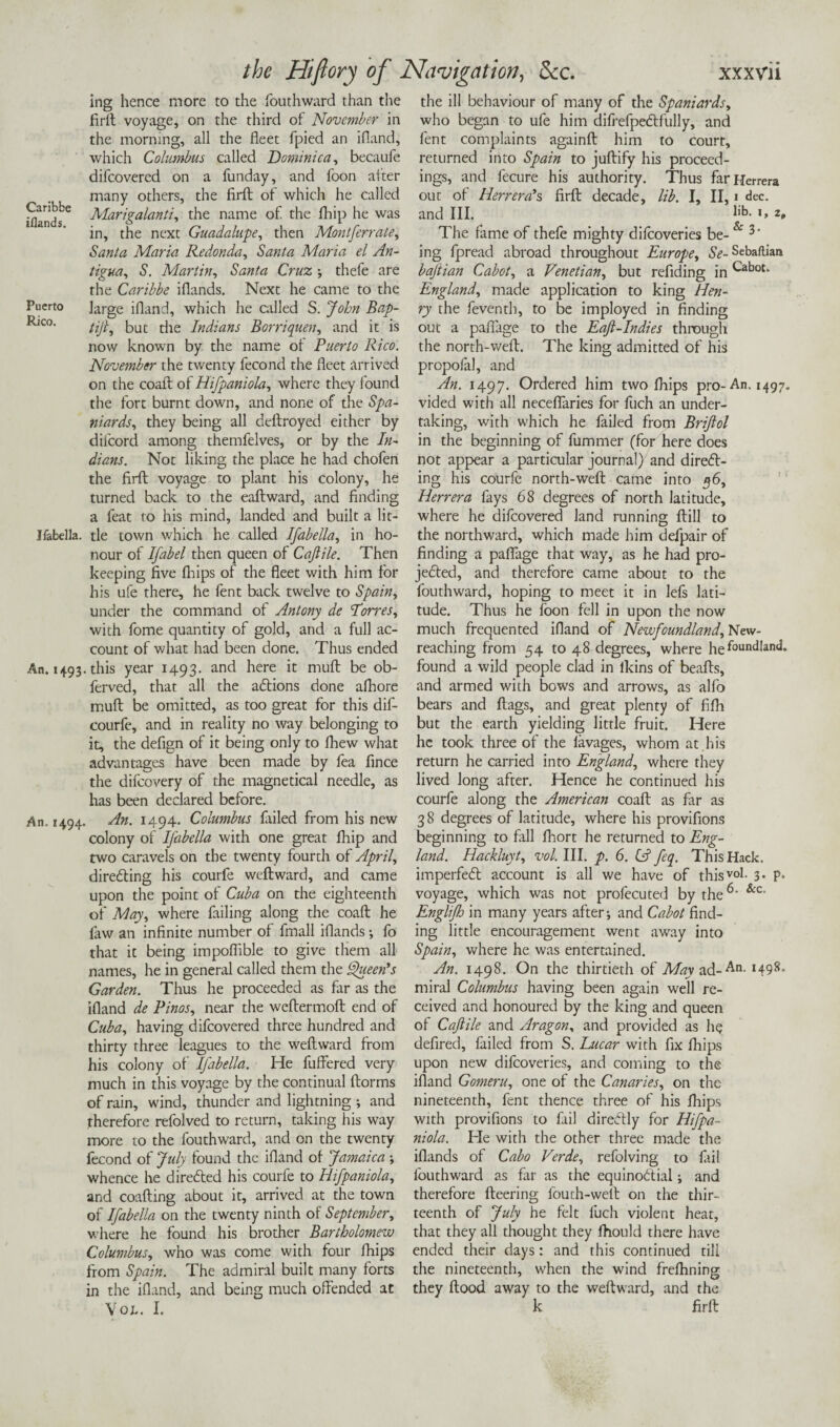 Caribbe iflands. Puerto Rico. Ifabella. An. 1493 An. 1494. the Hiflory of Navigation, dec. xxxvii ing hence more to the fouthward than the firft voyage, on the third of November in the morning, all the fleet fpied an ifland, which Columbus called Dominica, becaufo difeovered on a funday, and foon after many others, the firft of which he called Marigalanti, the name of the fhip he was in, the next Guadalupe, then Mont ferrate, Santa Maria Kedonda, Santa Maria el An¬ tigua, S. Martin, Santa Cruz thefe are the Caribbe iflands. Next he came to the large ifland, which he called S. John Bap- tifi, but the Indians Borriquen, and it is now known by the name ol Puerto Rico. November the twenty fecond the fleet arrived on the coaft ot Hifpaniola, where they found the fort burnt down, and none of the Spa¬ niards, they being all deftroyed either by difeord among themfelves, or by the In- dians. Not liking the place he had chofen the firfl voyage to plant his colony, he turned back to the eaftward, and finding a feat to his mind, landed and built a lit¬ tle town which he called Ifabella, in ho¬ nour of Ifabel then queen of Cajtile. Then keeping five fhips of the fleet with him for his ufe there, he fent back twelve to Spain, under the command of Antony de Torres, with fome quantity of gold, and a full ac¬ count of what had been done. Thus ended .this year 1493. and here it muft be ob- ferved, that all the aCtions done afhore muft be omitted, as too great for this dif- courfe, and in reality no way belonging to it, the defign of it being only to fhew what advantages have been made by fea fince the difeovery of the magnetical needle, as has been declared before. An. 1494. Columbus failed from his new colony of Ifabella with one great fhip and two caravels on the twenty fourth of April, directing his courfe weftward, and came upon the point of Cuba on the eighteenth of May, where failing along the coaft he law an infinite number of fmall iflands; fo that it being impoflible to give them all names, he in general called them the Queen's Garden. Thus he proceeded as far as the ifland de Pinos, near the weftermoft end of Cuba, having difeovered three hundred and thirty three leagues to the weftward from his colony of Ifabella. He fuffered very much in this voyage by the continual llorms of rain, wind, thunder and lightning ; and therefore refolved to return, taking his way more to the fouthward, and on the twenty fecond of July found the ifland of Jamaica ■, whence he directed his courfe to Hifpaniola, and coafting about it, arrived at the town of Ifabella on the twenty ninth of September, where he found his brother Bartholomew Columbus, who was come with four fhips from Spain. The admiral built many forts in the ifland, and being much offended at Von. I. the ill behaviour of many of the Spaniards, who began to ufe him difrefpeCtfully, and fent complaints againft him to court, returned into Spain to juftify his proceed¬ ings, and fecure his authority. Thus far Herrera out of Herrera’s firft decade, lib. I, II, 1 dec. and III. I'*3- i> The fame of thefe mighty difeoveries be- & ing fpread abroad throughout Europe, Se- Sebaftian bajtian Cabot, a Venetian, but refiding in Cabot. England, made application to king Hen¬ ry the feventh, to be imployed in finding out a paflage to the Eaft-Indies through the north-weft. The king admitted of his propofal, and An. 1497. Ordered him two fhips pro-An. 1497. vided with all neceflaries for fuch an under¬ taking, with which he failed from Briftol in the beginning of fummer (for here does not appear a particular journal) and direCt- ing his courfe north-weft came into 36, Herrera fays 68 degrees of north latitude, where he difeovered land running ftill to the northward, which made him defpair of finding a paflage that way, as he had pro¬ jected, and therefore came about to the fouthward, hoping to meet it in lefs lati¬ tude. Thus he foon fell in upon the now much frequented ifland of Newfoundland, New- reaching from 54 to 48 degrees, where he foundland. found a wild people clad in lkins of beafts, and armed with bows and arrows, as alfo bears and flags, and great plenty of fifh but the earth yielding little fruit. Here he took three of the favages, whom at his return he carried into England, where they lived long after. Hence he continued his courfe along the American coaft as far as 38 degrees of latitude, where his provifions beginning to fall fhort he returned to Eng¬ land. Hackluyt, vol. III. p. 6. (A feq. This Hack. imperfeCt account is all we have of thisvo1- 3- P* voyage, which was not profecuted by the &c‘ Englijh in many years after-, and Cabot find¬ ing little encouragement went away into Spain, where he was entertained. An. 1498. On the thirtieth of May ad-An. 1498. rniral Columbus having been again well re¬ ceived and honoured by the king and queen of Caftile and Aragon, and provided as he defired, failed from S. Eucar with fix fhips upon new difeoveries, and coming to the ifland Gomeru, one of the Canaries, on the nineteenth, fent thence three of his fhips with provifions to fail direftly for Hifpa¬ niola. He with the other three made the iflands of Cabo Verde, refolving to fail fouthward as far as the equinoctial; and therefore fleering fourh-well on the thir¬ teenth of July he felt fuch violent heat, that they all thought they fhould there have ended their days: and this continued till the nineteenth, when the wind frefhning they flood away to the weftward, and the k firft