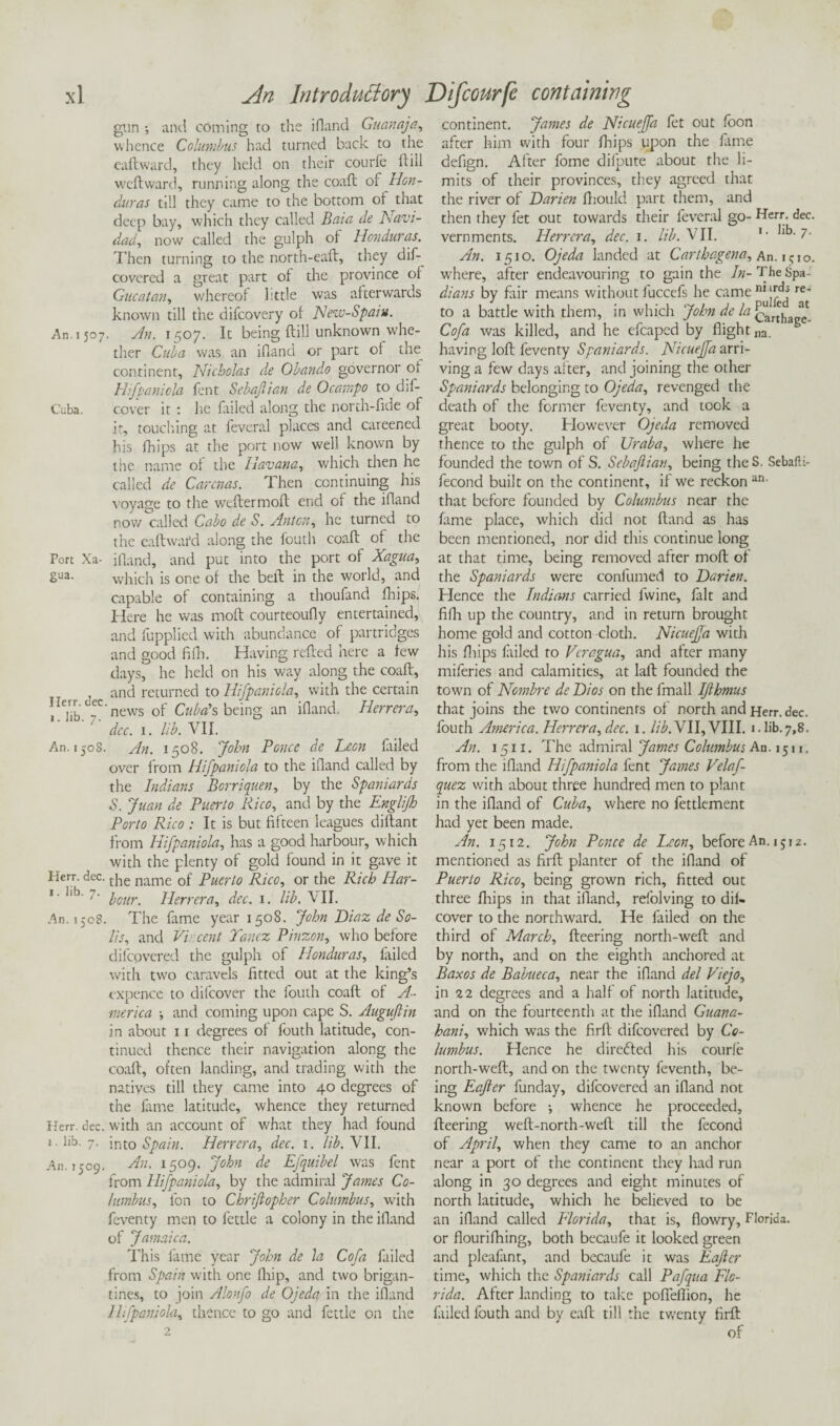 gun ; and coming to the ifland Guanaja, whence Columbus had turned back to the eaftward, they held on their courfe ft ill weftward, running along the coaft o$ Hon¬ duras till they came to the bottom of that deep bay, which they called Baia de Navi- dad, now called the gulph of Honduras. Then turning to the north-eaft, they dif- covercd a great part of the province of Gucatan, whereof kttle was afterwards known till the difeovery of New-Spain. An. 1507. An. 1507. It being ftill unknown whe¬ ther Cuba was an ifland or part of the^ continent, Nicholas de Obando governor oi Hifpaniola lent Sebajlian de Ocampo to d;f- Cuba. cover it : lie failed along the north-fide of it, touching at fevered places and careened his fhips at the port now well known by the name of the Havana, which then he called de Carcnas. Then continuing his voyage to the weflermoft end of the ifland now called Cabo de S. Anton, he turned to the eaftward along the fouth coaft of the Port Xa- ifland, and put into the port of Xagua, 2ua- which is one of the bell in the world, and capable of containing a thoufand fhips. Here he was moft courteoufly entertained, and fupplied with abundance of partridges and good fifh. Having refted here a few days, he held on his way along the coaft, , and returned to Hifpaniola, with the certain yC news of Cuba's being an ifland. Herrera, 7 dec. 1. lib. VII. An. 1508. An. 1508. John Ponce de Leon fiiled over from Hifpaniola to the ifland called by the Indians Borriquen, by the Spaniards S. Juan de Puerto Rico, and by the Englifh Porto Rico : It is but fifteen leagues diftant from Hifpaniola, has a good harbour, which with the plenty of gold found in it gave it Herr. dec. t]ie name 0f Puerto Rico, or the Rich Har- 1' iib' hour. Herrera, dec. 1. lib. \II. An. 1508. The fame year 1508. John Diaz de So¬ lis, and Vincent Tancz Pinzon, who before difeovered the gulph of Honduras, failed with two caravels fitted out at the king’s cxpencc to difcover the fouth coaft of A- inerica •, and coming upon cape S. Auguftin in about x 1 degrees of fouth latitude, con¬ tinued thence their navigation along the coaft, often landing, and trading with the natives till they came into 40 degrees of the fame latitude, whence they returned Herr. dec. with an account of what they had found i.lib. 7. into Spain. Herrera, dec. 1. lib. VII. An. 1509. An. 1509. John de Efquibel was fent from Hifpaniola, by the admiral James Co¬ lumbus, fon to Chriftopher Columbus, with feventy men to fettle a colony in the ifland of Jamaica. This lame year John de la Cofa failed from Spain with one [hip, and two brigan¬ tines, to join Alonfo de Ojeda in the ifland Hifpaniola, thence to go and fettle on the 2 continent. James de Nicueffa let out foon after him with four fhips upon the fime defign. After fome difpute about the li¬ mits of their provinces, they agreed that the river of Darien fhould part them, and then they fet out towards their feveral go- Herr. dec. vernments. Herrera, dec. 1. lib. VII. 1 • Jk-7- An. 1510. Ojeda landed at Carthagena, An. 1510. where, after endeavouring to gain the In- The Spa- dians by fair means without fuccefs he came ni lfd,3 re* to a battle with them, in which John de la carthaee- Cofa was killed, and he efcaped by flight na. having loft feventy Spaniards. Nicueffa arri¬ ving a few days after, and joining the other Spaniards belonging to Ojeda, revenged the death of the former feventy, and took a great booty. However Ojeda removed thence to the gulph of Uraba, where he founded the town of S. Sebajlian, being the S. Sebafii- fecond built on the continent, if we reckon an- that before founded by Columbus near the fame place, which did not ftand as has been mentioned, nor did this continue long at that time, being removed after moft of the Spaniards were confumed to Darien. Hence the Indians carried fwine, fait and fifh up the country, and in return brought home gold and cotton cloth. Nicueffa with his fliips failed to Vcragua, and after many miferies and calamities, at laft founded the town of Nombre de Dios on the fmall IJlhmus that joins the two continents of north and Herr. dec. fouth America. Herrera, dec. 1. lib.VII,VIII. i.lib.7,8. An. 1511. The admiral James Columbus An. 1511. from the ifland Hifpaniola fent James Velaf- quez with about three hundred men to plant in the ifland of Cuba, where no fettlement had yet been made. An. 1512. John Ponce de Leon, before An. 1512. mentioned as firft planter of the ifland of Puerto Rico, being grown rich, fitted out three [hips in that ifland, refolving to dii- cover to the northward. He failed on the third of March, fleering north-weft and by north, and on the eighth anchored at Baxos de Babueca, near the ifland del Viejo, in 22 degrees and a half of north latitude, and on the fourteenth at the ifland Guana- hani, which was the firft difeovered by Co¬ lumbus. Hence he directed his courfe north-weft, and on the twenty feventh, be¬ ing Eafter funday, difeovered an ifland not known before ; whence he proceeded, fleering weft-north-weft till the fecond of April, when they came to an anchor near a port of the continent they had run along in 30 degrees and eight minutes of north latitude, which he believed to be an ifland called Florida, that is, dowry, Florida, or flourifhing, both becaufe it looked green and pleafint, and becaufe it was Eafter time, which the Spaniards call Pafqua Flo¬ rida. After landing to take pofleflion, he failed fouth and by eaft till the twenty firft of