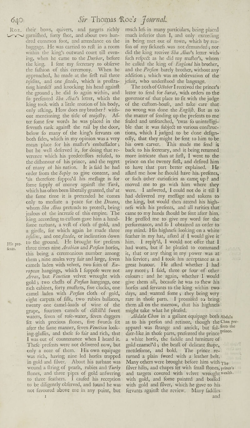 Roe. their bows, quivers, and targets richly garnifhed, forty fhor, and about two hun¬ dred common foot, and attendance on the baggage. He was carried to reft in a room within the king’s outward court till even¬ ing, when he came to the Durbar, before the king. I fent my fecretary to obferve the fafhion of this ceremony. When he approached, he made at the firft rail three tefelins, and one ftzeda, which is p roil ra¬ ting himfelf and knocking his head againft the ground •, he did fo again within, and fo prefented Sha Abac’s letter, which the king took with a little motion of his body, only afking, How does my brother ? with¬ out mentioning the title of majefty. Af¬ ter fome few words he was placed in the feventh rank againft the rail by the door, below fo many of the king’s lervants on both Tides, which in my opinion was a very mean place for his matter’s embaflador •, but he well deferved it, for doing that re¬ verence which his predeceflors refufed, to the difhonour of his prince, and the regret of many of his nation. It is faid he had order from the Sophy to give content, and ’cis therefore fuppos’d his meftage is for fome fupply of money againft the Turk, which has often been liberally granted, tho’ at the fame time it is pretended he comes only to mediate a peace for the Decans, whom Sha Abas pretends to protedl, being jealous of the increafe of this empire. The king according to cuftom gave him a hand- fome turbant, a veft of cloth of gold, and a girdle, for which again he made three tefelins, and one frzeda, or inclination down Hi' pre- t0 t^ie grountb brought for prefents i'ents. three times nine Arabian and Perfian horfes, this being a ceremonious number among them ; nine mules very fair and large, leven camels laden with velvet, two lints of Eu¬ ropean hangings, which I fuppofe were not Arras, but Venetian velvet wrought with gold ; two chefts of Perfian hangings, one rich cabinet, forty mufkets, five clocks, one camel laden with Perfian cloth of gold, eight carpets of filk, two rubies ballaces, twenty one camel-loads of wine of the grape, fourteen camels of diftill’d fweet waters, feven of rofe-water, feven daggers fet with precious ftones, five fwords fet after the fame manner, feven Venetian look¬ ing- glafies, and thefe fo fair and rich, that I was out of countenance when I heard it. Thefe prefents were not delivered now, but only a note of them. His own equipage was rich, having nine led horfes trapped in gold and lilver. About his turbant was wound a firing of pearls, rubies and Turky ftones, and three pipes of gold anfwering to three feathers. I caufed his reception to be diligently obferved, and found he was not favoured above me in any point, but 1 much lefs in many particulars, being placed much inferior than I, and only exceeding in being met out of town, which by rea- fon of my ficknefs was not demanded ; nor did the king receive Sha Abac’s letter with Rich refpedl as he did my mailer’s, whom he called the king of England his brother, and the Perfian barely brother, without any addition ; which was an obfervation of the jefuit, who underftood the language. The 20th of Oblober I received the prince’s letter to fend for Surat, with orders to the governor of that place to fit with the judge of the cuftom-houfe, and take care that no wrong was done the Englijh. But as to the matter of fending up the prefents to me fealed and unfearched, ’twas fo unintelligi¬ ble that it was fubjed to various conftruc- tions, which I judged to be done defign- edly, that they might be fent to him to be his own carver. This made me fend it back to his fecretary, and it being returned more intricate than at firft, I went to the prince on the twenty firft, and defired him tc have that part better explained. He afked me how he lhould have his. prefents, or fuch other curiofities as came^ up ? and moved me to go with him where they were. I anfwered, I could not do it till I had delivered my meftage and tokens to the king, but would then attend his high- nefs with his prefents, and all rarities that came to my hands fhould be fent after him. He prefled me to give my word for the performance, and fo I obtained an order to my mind. His highnefs looking on a white feather in my hat, afked if I would give it him. I reply’d, I would not offer that I had worn, but if he plealed to command it, that or any thing in my power was at his fervice •, and I took his acceptance as a great honour. He afked whether I had any more •, I faid, three or four of other colours: and he again, whether I would give them all, becaufe he was to fhew his horfes and fervants to the king within two days, and wanted fome •, they being very rare in thofe parts. I promiled to bring them all on the morrow, that his highnels might take what he pleafed. Abdala Chan in a gallant equipage both Abdala as to his perfon and retinue, though the Chan pre- apparel was ftrange and antick, but fol- fets the dier-like in thofe parts, prefented the prince punce* a white horfe, the faddle and furniture of gold enamel’d ; the beaft of delicate fhape, mettlefome, and bold. The prince re¬ turned a plain lword with a leather belt. Many others were brought before him with T;ie filver hilts, and chapes fet with fmall ftones, prince's and targets covered with velvet wrought wealth, with gold, and fome painted and bofled with gold and filver, which he gave to his fexvants againft the review. Many laddies and