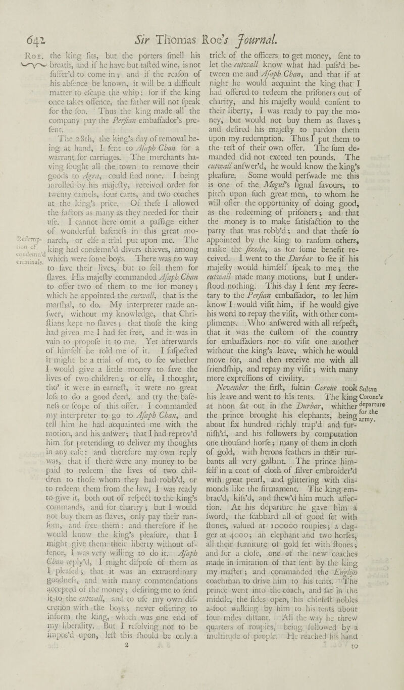 Roe. the king fits, but the porters fmell his breath, and if he have but tailed wine, is not fuffer’d to come in ; and if the reafon of his abfence be known, ic will be a difficult matter to eicape the whip: lor if the king once takes offence, the father will not fpealc for the fon. Thus the king made all the company pay the Perjian embafiador’s pre¬ lent. The 28 th, the king’s day of removal be¬ ing at hand, I fent to Afaph Chan for a warrant for carriages. The merchants ha¬ ving fought all the town to remove their goods to Agra, could find none. I being in rolled by. his majefty, received order for twenty camels, four carts, and two coaches at the king’s price. Of thefe I allowed the rafters as many as they needed for their life. I cannot here omit a palfage either of wonderful bafenels in this great mo- JtcJemp- narch, or elfe a trial put upon me. The L,t king had condemn’d divers thieves, among condemn d C[r!];ria]s which were iotne boys. 1 here was no way to lave their lives, but to fell them for Oaves. His majefty commanded Afaph Chan to offer two of them to me for money which he appointed the cut wall, that is the marfhal, to do. My interpreter made an- fwer, without my knowledge, that Chri- ftians kept no Oaves; that thofe the king had given me I had let free, and it was in vain to propofe it to me. Yet afterwards of himfelf he told me of it. I fufpefted it might be a trial of me, to fee whether I would give a little money to fave the lives of two children ; or elfe, I thought, tho’ it were in earned:, it were no great lofs to do a good deed, and try the bafe- nefs or fcope of this offer. I commanded my interpreter to go to Afaph Chan, and tell him he had acquainted me with the motion, and his aniwer; that I had reprov’d him for pretending to deliver my thoughts in any cafe: and therefore my own reply was, that if there were any money to be paid to redeem the lives of two chil¬ dren to thofe whom they had robb’d, or to redeem them from the law, I was ready to give it, both out of refpeft to the king’s commands, and for charity •, but I would not buy them as flaves, only pay their ran- fom, and free them: and therefore if he would know the king’s pleafure, that I might give them their liberty without of¬ fence, 1 was very willing to do it. Afaph Chan rcply’d, 1 might difpofe of them as I plcafedj. that it was an extraordinary go'qdnefs, and with many commendations accepted oi the money; defiring me to lend it to the cutwall, and to ufe my own dil- cretion with the boys-, never offering to inform the king, which was one end of my liberality. But I refolving not to be impos’d upon, left this fhould be only a 2 trick of the officers to get money, fent to let the cutwall know what had pafs’d be¬ tween me and Afaph Chan, and that if at night he would acquaint the king that I had offered to redeem the prifoners out of charity, and his majefty would content to their liberty, I was ready to pay the mo¬ ney, but would not buy them as Haves; and defined his majefty to pardon them upon my redemption. Thus I put them to the tell of their own offer. The fum de¬ manded did not exceed ten pounds. The cutwall anlwer’d, he would know the king’s pleafure. Some would perfwade me this is one of the Mogul’s lignal favours, to pitch upon fuch great men, to whom he will ofier the opportunity of doing good, as the redeeming of prifoners and that the money is to make latisfaftion to the party that was robb’d; and that thefe fo appointed by the king to ranfom others, make the fizeda, as tor fome benefit re¬ ceived. I went to the Durbar to fee if his majefty would himfelf fpeak to me; the cutwall made many motions, but I under- ftood nothing. This day I fent my fecre- tary to the Perjian embaflador, to let him know I would vifit him, if he would give his word to repay the vifit, with other com¬ pliments. Who anfwered with all refpeft, that it was the cuftom of the country for embaffadors not to vifit one another without the king’s leave, which he would move for, and then receive me with all friendfhip, and repay my vifit; with many more expreffions of civility. November the firft, fultan Ccrone took Sultan his leave and went to his tents. The kingCorone’s at noon fat out in the Durbar, whither deParture the prince brought his elephants, beingthe about fix hundred richly trap’d and fur-arm>' niffi’d, and his followers by computation one thoufand horfc; many of them in cloth of gold, with herons feathers in thftr tur- bants all very gallant. The prince him¬ felf in a coat of cloth of filver embroider’d with great pearl, and glittering with dia¬ monds like the firmament. The king em¬ brac’d, kifs’d, and ihew’d him much affec¬ tion. At his departure he gave him a i-word, the fcabbard all of good let with ftones, valued at 100000 roupies; a dag¬ ger at 4000; an elephant and two horfes, ail their iurmture ot gold let with ftones; and for a dole, one of the new coaches made in imitation of that fent by the icing my mafter; and commanded the Englijo coachman to drive him to his tents. The prince went into the coach, and lat in the middle, the Tides open, his chieielt nobles a-foot walking by him to his tents about four miles diftant. All the way he threw quarters of roupies, being followed by a multitude or people. He reached his hand to