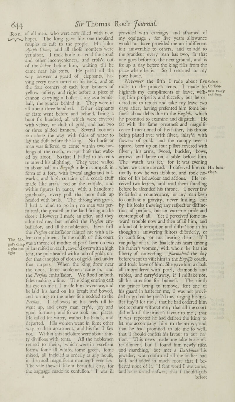 Roe. of all men, who were now filled with new hopes. The king gave him one thouland roupies to call: to the people. His jailor Afaph Chan, and all thofe monfters were yet afoot. I took horfe to avoid the croud and other inconveniences, and crofs’d out of the leskar before him, waiting till he Came near his tents. He pafs’d all the way between a guard of elephants, ha¬ ving every one a turret on his back, and on the four corners of each four banners of yellow taffety, and right before a piece of cannon carrying a bullet as big as a tennis- ball, the gunner behind it. They were in all about three hundred. Other elephants of ftate went before and behind, being a bout fix hundred, all which were covered with velvet, or cloth of gold, and had two or three gilded banners. Several footmen ran along the way with fkins of water to lay the duft before the king. No horle or man was buffered to come within two fur¬ longs of the coach, except thofe that walk¬ ed by afoot. So that I hafted to his tents to attend his alighting. They were walled in about half an Englijh mile in compafs in form of a fort, with feveral angles and bul¬ warks, and high curtains of a coarfe fluff made like arras, red on the outfide, and within figures in panes, with a handfome gatehoufe, every port that bore thefe up headed with brafs. The throng was great, I had a mind to go in ; no man was per¬ mitted, the greateft in the land fitting at the door : However I made an offer, and they admitted me, but refufed the Perfmn em- baffador, and all the noblemen. Here firft the Perfian embaffador faluted me with a fi- The Mo ^ent compkment. In the midft of this court gul’s camp was a throne of mother of pearl born on two a glorious pillars railed on earth, cover’d over with a high %ht. tent, the pole headed with a nob of gold ^ un¬ der that canopies of cloth of gold, and under foot carpets. When the king drew near the door, fome noblemen came in, and the Perfmn embaffador. We flood on both fides making a line. The king entringcafl his eye on me I made him reverence, and he laid his hand on his breaft and bowed, and turning to the other fide nodded to the Perfmn. I followed at his heels till he went up, and every man cry’d, joy and good fortune •, and fo we took our places. He called for water, wafiied his hands, and departed. His women went in fome other way to their apartment, and his fon I faw not. Within this inclofure were about thir¬ ty divifions with tents. All the noblemen retired to theirs, which were in excellent forms, fome all white, fome green, fome mixed, all inclofed as orderly as any houfe, in the moft magnificent manner I ever faw. The vale fhewed like a beautiful city, for the baggage made no confufion, I was ill provided with carriage, and afhamed of my equipage ; for five years allowance would not have provided me an indifferent fuit anfwerable to others, and to add to the grandeur every man has two, fo that one goes before to the next ground, and is fet up a day before the king rifes from the place where he is. So I returned to my poor houfe. November the fifth I rode about five Sultan miles to the prince’s tents. I made hisc°rfor0' highnefs my compliments of leave, wi(h-”^^™P ing him profperity and fuccels •, but he or¬ dered me to return and take my leave two days after, having prelented him fome bu- finefs about debts due to the Englijh, which he promifed to examine and diipatch. He fat with the fame greatnefs and magnifi¬ cence I mentioned of his father, his throne being plated over with filver, inlay’d with flowers of gold, and the canopy over it fquare, born up on four pillars covered with filver ; his arms, fword, buckler, bows, arrows and lance on a table before him. The watch was fet, for it was evening when we came abroad. I obferved him cu- His beha- rioufly now he was abfolute, and took no- viour* tice of his behaviour and adlions. He re¬ ceived two letters, and read them Handing before he afeended his throne. I never faw fo fettled a countenance, or any man keep fo conftant a gravity, never finding, nor by his looks (hewing any refpedt or diflinc- tion of perfons, but an extreme pride and contempt of all. Yet I perceived fome in¬ ward trouble now and then aflail him, and a kind of interruption and diftradtion in his thoughts; anfwering fuitors diforderly, or in confufion, or not hearing them. If I can judge of it, he has left his heart among his father’s women, with whom he has the liberty of converfing. Normahall the day before went to vifit him in the Englijh coach, and took leave of him. She gave him a cloak all imbroidered with pearl, diamonds and rubies, and carry’d away, if I miftake not, all his attention for bufinefs. The ninth the prince being to remove, fent one of his guard in hade for me, I was not provi¬ ded to go but he prefs’d me, urging his ma¬ iler ftay’d for me •, that he had ordered him not to return without me •, that all the court did talk of the prince’s favour to me •, that it was reported he had defired the king to let me accompany him to the army •, and that he had promifed to ufe me fo well, that I fhould confefs his favour to our na¬ tion. This news made me take horfe af¬ ter dinner •, but I found him newly rifen and marching, but met a Dutchman his jeweller, who confirmed all the foldier had laid, and added fo much more that I be¬ lieved none of it. * I fent word I was come, and he returned anfwer, that I fhould pafs before
