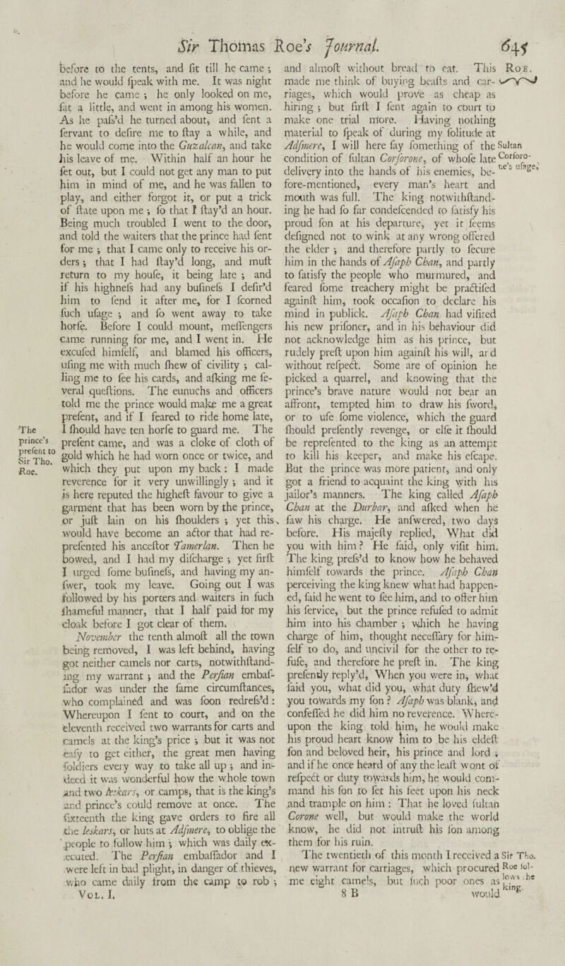 prince’s prefer) t to Sir Tho. Roe* Sir Thomas Toed Journal. before to the tents, and fit till he came *, and he would fpeak with me. It was night before he came ; he only looked on me, .fat a little, and went in among his women. As he pafs’d he turned about, and fent a fervant to defire me to ftay a while, and he would come into the Guzalcan, and take his leave of me. Within half an hour he fet out, but I could not get any man to put him in mind of me, and he was fallen to play, and either forgot it, or put a trick of ftate upon me •, fo that I ftay’d an hour. Being much troubled I went to the door, and told the waiters that the prince had fent for me ; that I came only to receive his or¬ ders •, that I had Hay’d long, and mult return to my houfe, it being late ; and if his highnels had any bufinefs I defir’d him to fend it after me, for I fcorned fuch ufage ; and fo went away to take horfe. Before I could mount, melfengers came running for me, and I went in. He excufed himfelf, and blamed his officers, ufing me with much ffiew of civility ; cal¬ ling me to fee his cards, and afking me le- veral queftions. The eunuchs and officers told me the prince would make me a great prefent, and if I feared to ride home late, prelent came, and was a cloke of cloth of gold which he had worn once or twice, and which they put upon my back: I made reverence for it very unwillingly ; and it is here reputed the higheft favour to give a garment that has been worn by the prince, or juft lain on his ffioulders •, yet this, would have become an adtor that had re- prefented his anceftor Tamerlan. Then he bowed, and I had my difeharge •, yet firft I urged fome bufinefs, and having my an- fwer, took my leave. Going out I was followed by his porters and waiters in fuch ihameful manner, that I hall paid for my cloak before I got clear of them. November the tenth almoft all the town being removed, I was left behind, having got neither camels nor carts, notwithftand- ing my warrant •, and the Perfan embaf- lador was under the fame circumftances, who complained and was foon redrefs’d : Whereupon I fent to court, and on the eleventh received two warrants for carts and camels at the king’s price *, but it was not eafy to get either, the great men having foldiers every way to take all up •, and in¬ deed it was wonderful how the whole town and two kskars, or camps, that is the king’s and prince’s coUld remove at once. The fixteenth the king gave orders to fire all the leskars, or huts at Adftnere, to oblige the ' people to follow him •, which was daily ex¬ ecuted. The Perfmn embaflador and I were left in bad plight, in danger of thieves, who came daily from the camp to rob •, VOL. I and almoft without bread to eat. This Roe. made me think of buying beads and car- riages, which would prove as cheap as hiring ; but firft I fent again to court to make one trial more. Having nothing material to fpeak of during my folitude at Adfmere, I will here fry fomething of the Sultan condition of fultan Corforone, of whofe late c°rfor0' , delivery into the hands of Iris enemies, be- r‘L J u a^e’ fore-mentioned, every man’s heart and mouth was full. The king notwithftand- ing he had fo far condefcended to latisfy his proud fon at his departure, yet it feems defigned not to wink at any wrong offered the elder j and therefore partly to fecure him in the hands of Afaph Chew, and partly to fatisfy the people who murmured, and feared fome treachery might be practifed againft him, took occafion to declare his mind in publick. Afaph Chan had vifired his new prifoner, and in his behaviour did not acknowledge him as his prince, but rudely preft upon him againft his will, ard without refpeef. Some are of opinion he picked a quarrel, and knowing that the prince’s brave nature would not bear an affront, tempted him to draw his fword, or to ufe. fome violence, which the guard be reprefented to the king as an attempt to kill his keeper, and make his efcape. But the prince was more patient, and only got a friend to acquaint the king with his jailor’s manners. The king called Afaph Chan at the Durbar, and afked when he law his charge. He anfwered, two days before. His majefty replied, What did you with him ? He laid, only vifit him. The king prefs’d to know how he behaved himfelf towards the prince. Afaph Chan perceiving the king knew what had happen¬ ed, faid he went to fee him, and to offer him his fervice, but the prince refufed to admit him into his chamber ; winch he having charge of him, thought neceflary for him¬ felf to do, and uncivil for the other to re- fufe, and therefore he preft in. The king prefently reply’d, When you were in, what laid you, what did you, what duty ftiew’d you towards my fon ? Afaph was blank, and confefied he did him no reverence. Where¬ upon the king told him, he would make his proud heart know him to be his eldeft fon and beloved heir, his prince and lord i and if he once heard of any the leaft wont of refpect or duty towards him, he would com¬ mand his fon to fet his feet upon his neck and trample on him : That he loved fultan Corone well, but would make the world know, he did not intruft his Ion among them for his ruin. The twentieth of this month I received a Sit Tho. new warrant for carriages, which procured Roe ,o1' me eight camels, but fuch poor ones as!°.VVSlhe 8 B would g