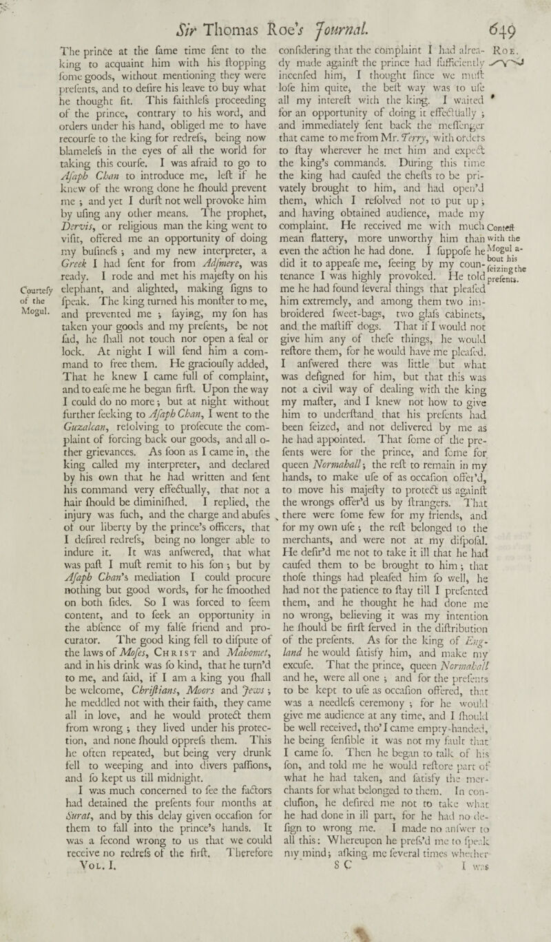 The prince at the fame time fent to the king to acquaint him with his hopping fome goods, without mentioning they were prefents, and to defire his leave to buy what he thought fit. This faithlefs proceeding of the prince, contrary to his word, and orders under his hand, obliged me to have recourfe to the king for redrefs, being now blamelefs in the eyes of all the world for taking this courfe. I was afraid to go to Afaph Chan to introduce me, left if he knew of the wrong done he fhould prevent me •, and yet I durft not well provoke him by ufing any other means. The prophet, Dervis, or religious man the king went to vifit, offered me an opportunity of doing my bufinefs •, and my new interpreter, a Greek I had fent for from Adfmere, was ready. I rode and met his majefty on his CWtefy elephant, and alighted, making figns to of the fpcak. The king turned his monfter to me, Mogul. -uu| prevented me ; faying, my fon has taken your goods and my prefents, be not fad, he fhall not touch nor open a feal or lock. At night I will fend him a com¬ mand to free them. He gracioufly added. That he knew I came full of complaint, and to eafe me he began firft. Upon the way I could do no more •, but at night without further feeking to Afaph Chan, I went to the Guzalcan, relolving to profecute the com¬ plaint of forcing back our goods, and all o- ther grievances. As foon as I came in, the king called my interpreter, and declared by his own that he had written and fent his command very effedtually, that not a hair fhould be diminifhed. I replied, the injury was fuch, and the charge and abufes of our liberty by the prince’s officers, that I defired redrefs, being no longer able to indure it. It was anfwered, that what was paft I muft remit to his fon •, but by Afaph Chan’s mediation I could procure nothing but good words, for he fmoothed on both fides. So I was forced to feem content, and to feek an opportunity in the abfence of my falle friend and pro¬ curator. The good king fell to difpute of the laws of Mofes, Christ and Mahomet, and in his drink was fo kind, that he turn’d to me, and faid, if I am a king you fhall be welcome, Chriftians, Moors and Jews •, he meddled not with their faith, they came all in love, and he would prated them from wrong i they lived under his protec¬ tion, and none fhould opprefs them. This he often repeated, but being very drunk fell to weeping and into divers paffions, and fo kept us till midnight. I was much concerned to fee the fadors had detained the prefents four months at Surat, and by this delay given occafion for them to fall into the prince’s hands. It was a fecond wrong to us that we could receive no redrefs of the firft. Therefore VOL. I. confidering that the complaint I had alrea- Roe. dy made againft the prince had flifficiently incenfed him, I thought fince we muft lofe him quite, the beft way was to ufe all my intereft with the king. I waited * for an opportunity of doing it effedtially j and immediately fent back the meffenger that came to me from Mr. Terry, with orders to ftay wherever he met him and exped the king’s commands. During this time the king had caufed the chefts to be pri¬ vately brought to him, and had open’d them, which I refolved not to put up; and having obtained audience, made my complaint. He received me with nuichconteft mean flattery, more unworthy him than with the even the adion he had done. I fuppofe he-^°2ul.a* did it toappeafeme, feeing by my coun-^j^1^ tenance I was highly provoked. He told prefencs. me he had found leveral things that pleafed him extremely, and among them two im- broidered fweet-bags, two glafs cabinets, and the maftiff dogs. That if I would not give him any of thefe things, he would reftore them, for he would have me pleafed. I anfwered there was little but what was defigned for him, but that this was not a civil way of dealing with the king my matter, and I knew not how to give him to underftand that his prefents had been feized, and not delivered by me as he had appointed. That fome of the pre¬ fents were for the prince, and fome for queen NormahalT, the reft to remain in my hands, to make ufe of as occafion offer’d, to move his majefty to prated us againft the wrongs offer’d us by ltrangers. That „ there were fome few for my friends, and for my own ufe •, the reft belonged to the merchants, and were not at my difpofal. He defir’d me not to take it ill that he had caufed them to be brought to him •, that thole things had pleafed him fo well, lie had not the patience to ftay till I prefented them, and he thought he had done me no wrong, believing it was my intention he fhould be firft ferved in the diftribution of the prefents. As for the king of Eng¬ land he would fatisfy him, and make mv excufe. That the prince, queen Normahall and he, were all one ; and for the prefents to be kept to ufe as occafion offered, that was a needlefs ceremony ; for he would give me audience at any time, and I fhould be well received, tho’Icame empty-handed, he being lenfible it was not my fault that I came fo. Then he began to talk of his fon, and told me he would reftore part of what he had taken, and fatisfy the mer¬ chants for what belonged to them. In con- clufion, he defired me not to take what he had done in ill part, for he had no de- fign to wrong me. I made no anlwer to all this: Whereupon he prefs’d me to fpealc my mind j afking me feveral times whether S C I was