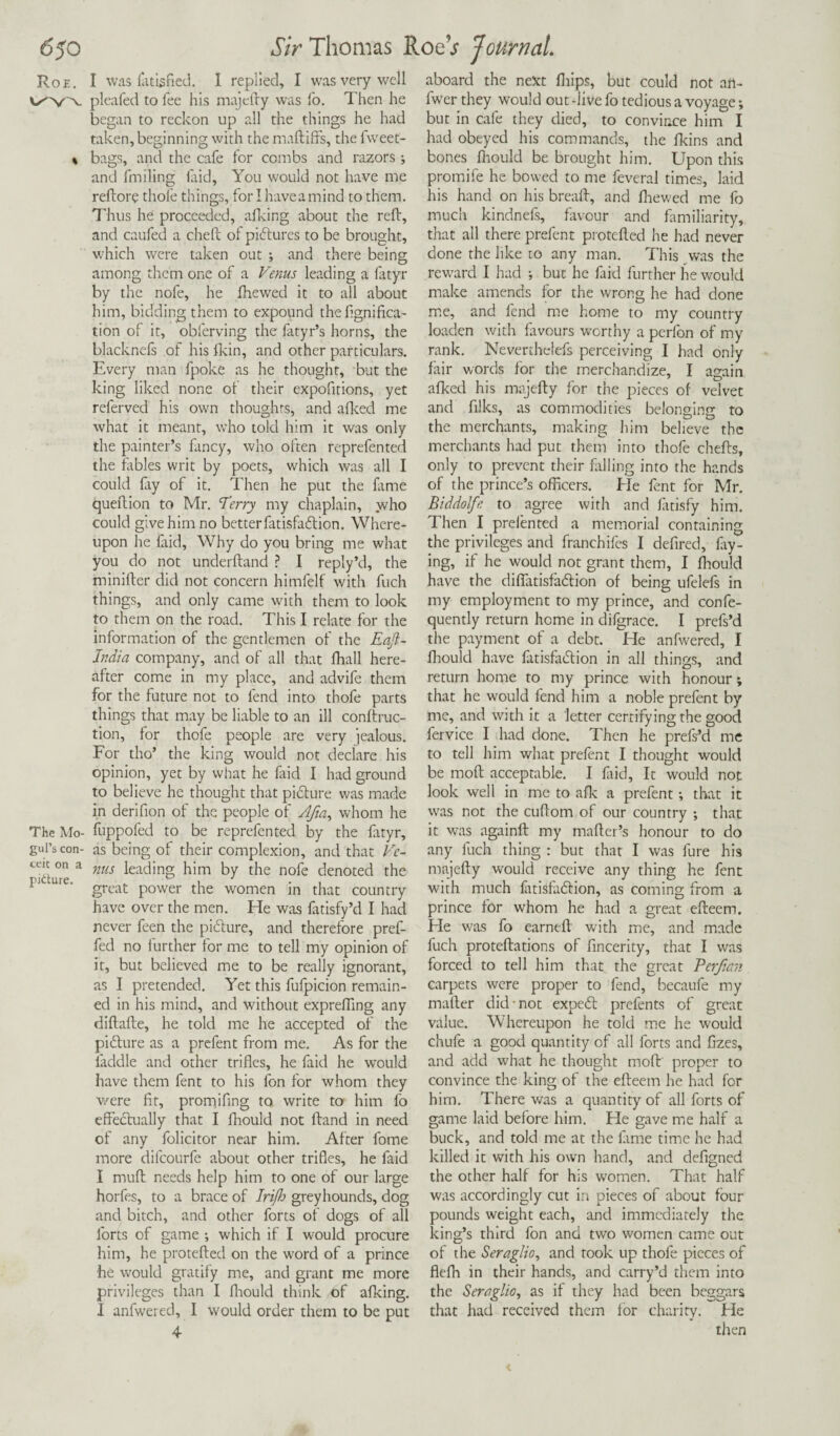 Roe. I was latisfied. I replied, I was very well pleafed to fee his majefty was fo. Then he began to reckon up all the things he had taken, beginning with the maftiffs, the fweet- « bags, and the cafe for combs and razors •, and fmiling faid, You would not have me reftore thofe things, for I haveamind to them. Thus he proceeded, a Iking about the reft, and caufed a cheft ol pictures to be brought, which were taken out ; and there being among them one of a Venus leading a fatyr by the nofe, he fhewed it to all about him, bidding them to expound thefignifica- tion of it, obferving the fatyr’s horns, the blacknefs of his fkin, and other particulars. Every man fpoke as he thought, but the king liked none of their expofitions, yet referved his own thoughts, and afked me what it meant, who told him it was only the painter’s fancy, who often reprefented the tables writ by poets, which was all I could fry of it. Then he put the lame queftion to Mr. Terry my chaplain, who could give him no better fatisfacftion. Where¬ upon he faid, Why do you bring me what you do not underltand ? I reply’d, the minifter did not concern himfelf with fuch things, and only came with them to look to them on the road. This I relate for the information of the gentlemen of the Eaft- India company, and of all that fhall here¬ after come in my place, and advife them for the future not to fend into thofe parts things that may be liable to an ill conftruc- tion, for thofe people are very jealous. For tho’ the king would not declare his opinion, yet by what he faid I had ground to believe he thought that pi&ure was made in derifion of the people of Afm, whom he The Mo- fuppofed to be reprefented by the fatyr, gul’s con- as being of their complexion, and that Ve~ ecu on a nus leading him by the nofe denoted the pI ure‘ great power the women in that country have over the men. He was fatisfy’d I had never feen the picture, and therefore pref- fed no further for me to tell my opinion of it, but believed me to be really ignorant, as I pretended. Yet this fufpicion remain¬ ed in his mind, and without exprefling any diftafte, he told me he accepted of the picture as a prefent from me. As for the fiddle and other trifles, he faid he would have them fent to his fon for whom they were fit, promifing to write to him fo effedtually that I fhould not ftand in need of any folicitor near him. After fome more dilcourfe about other trifles, he faid 1 mull needs help him to one of our large horfes, to a brace of Irifh greyhounds, dog and bitch, and other forts of dogs of all forts of game ; which if I would procure him, he protefted on the word of a prince he would gratify me, and grant me more privileges than I fhould think of afking. I anfwered, I would order them to be put aboard the next Khips, but could not art- fwer they would out -live fo tedious a voyage; but in cafe they died, to convince him I had obeyed his commands, the fkins and bones fhould be brought him. Upon this promife he bowed to me feveral times, laid his hand on his bread, and fhewed me fo much kindnefs, favour and familiarity, that all there prefent protefted he had never done the like to any man. This was the reward I had ; but he faid further he would make amends for the wrong he had done me, and fend me home to my country loaden with favours worthy a perfon of my rank. Neverthelefs perceiving I had only fair words for the merchandize, I again afked his majefty for the pieces of velvet and filks, as commodities belonging to the merchants, making him believe the merchants had put them into thofe chefts, only to prevent their falling into the hands of the prince’s officers. He fent for Mr. Biddolfe to agree with and fatisfy him. Then I preiented a memorial containing the privileges and franchifes I defired, fly¬ ing, if he would not grant them, I fhould have the diflfatisfaffion of being ufelefs in my employment to my prince, and confe- quently return home in difgrace. I prefs’d the payment of a debt. He anfwered, I fhould have fatisfadfion in all things, and return home to my prince with honour; that he would fend him a noble prefent by me, and with it a letter certifying the good fervice I had done. Then he prefs’d me to tell him what prefent I thought would be moft acceptable. I fiid, It would not look well in me to afk a prefent •, that it was not the cuftom of our country ; that it was againft my mafter’s honour to do any fuch thing : but that I was fure his majefty would receive any thing he fent with much fatisfadfion, as coming from a prince for whom he had a great efteem. He was fo earneft with me, and made fuch proteftations of fincerity, that I was forced to tell him that the great Perjian carpets were proper to fend, becaufe my mafter did-not expedl prefents of great value. Whereupon he told me he would chufe a good quantity of all forts and fizes, and add what he thought moft proper to convince the king of the efteem he had for him. There was a quantity of all forts of game laid before him. He gave me half a buck, and told me at the fame time he had killed it with his own hand, and defigned the other half for his women. That half was accordingly cut in pieces of about four pounds weight each, and immediately the king’s third fon and two women came out of the Seraglio, and took up thofe pieces of flefh in their hands, and carry’d them into the Seraglio, as if they had been beggars that had received them lor charity. He