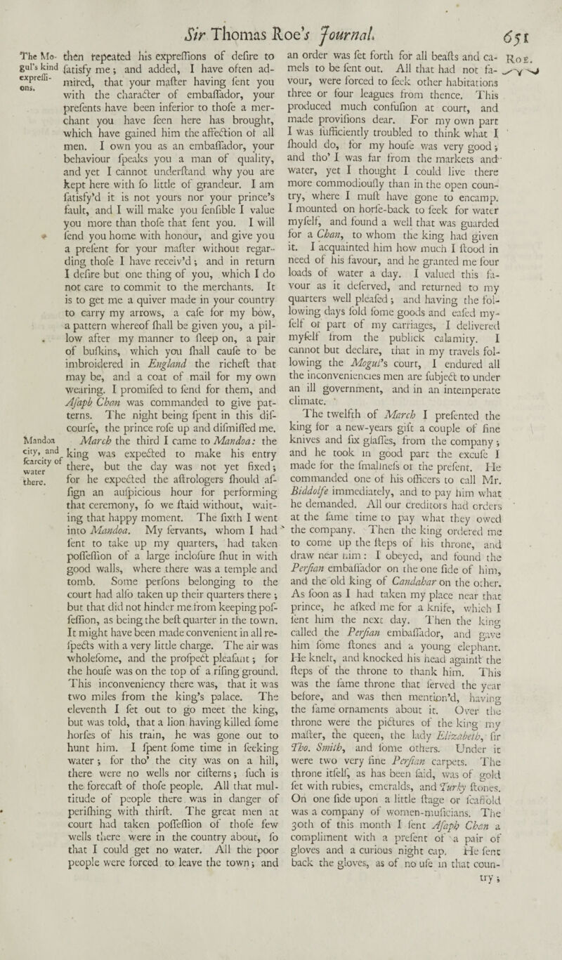 The Mo- then fepeatcd his expreffions of defire to an order was fet forth for all beafts and ca gill's kind Satisfy me; and added, I have often ad- expreffi- that y0ur maHer having lent you with the character of embafiador, your prefents have been inferior to thofe a mer¬ chant you have feen here has brought, which have gained him the afieblion of all men. I own you as an embaffador, your behaviour fpeaks you a man of quality, and yet I cannot underfeand why you are kept here with fo little of grandeur. I am fatisfy’d it is not yours nor your prince’s fault, and I will make you fenfible I value you more than thofe that fent you. I will fend you home with honour, and give you a prelent for your mailer without regar¬ ding thofe 1 have receiv’d •, and in return I defire but one thing of you, which I do not care to commit to the merchants. It is to get me a quiver made in your country to carry my arrows, a cafe for my bow, a pattern whereof fhall be given you, a pil- . low after my manner to lleep on, a pair of bufkins, which you lhall caufe to be imbroidered in England the richeft that may be, and a coat of mail for my own wearing. I promifed to fend for them, and Afapb Chan was commanded to give pat¬ terns. The night being fpent in this dif- courfe, the prince rofe up and difmilfed me. Mandoa March the third I came to Mandoa: the city, and king was eXpe£led to make his entry ^^‘rty 0 there, but the day was not yet fixed •, for he expected the aftrologers fhould af- water there. mels to be fent out. All that had not fa¬ vour, were forced to feek other habitations three or four leagues from thence. This produced much confufion at court, and made provifions dear. For my own part I was iufficiently troubled to think what I fhould do, for my houfe was very good; and tho’ I was far from the markets and' water, yet I thought I could live there more commodioufly than in the open coun¬ try, where I mull have gone to encamp. I mounted on horfe-back to feek for water myfelf, and found a well that was guarded for a Chan, to whom the king had given it. I acquainted him how much I flood in need of his favour, and he granted me four loads of water a day. I valued this fa¬ vour as it deferved, and returned to my quarters well pleafed ; and having the fol¬ lowing days fold fome goods and eafed my¬ felf ot part of my carriages, I delivered myfelf from the publick calamity. I cannot but declare, that in my travels fol¬ lowing the Mogul’s court, I endured all the inconveniencies men are fubjedl to under an ill government, and in an intemperate climate. ' The twelfth of March I prefented the king for a new-years gift a couple of fine knives and fix giaffes, from the company •, and he took in good part the excufc I made for the fmalinels or the prefent. He commanded one of his officers to call Mr. Rot. fign an aufpicious hour for performing Biddolfe immediately, and to pay him what that ceremony, fo we ftaid without, wait- he demanded. All our creditors had orders ing that happy moment. The fixth I went at the fame time to pay what they owed into Mandoa. My fervants, whom I had fent to take up my quarters, had taken pofleffion of a large inclofure fhut in with good walls, where there was a temple and tomb. Some perfons belonging to the court had alfo taken up their quarters there ; but that did not hinder me from keeping pof- feffion, as being the befl quarter in the town. It might have been made convenient in all re- fpedls with a very little charge. The air was wholefome, and the profpedl pleafant; for the houfe was on the top of a rifing ground. This inconveniency there was, that it was two miles from the king’s palace. The eleventh I fet out to go meet the king, but w'as told, that a lion having killed fome horfes of his train, he was gone out to hunt him. I fpent fome time in feeking water ; for tho’ the city was on a hill, there were no wells nor ciflerns; luch is the forecaft of thofe people. All that mul¬ titude of people there was in danger of perifhing with third. The great men at court had taken pofleffion of thofe few wells there were in the country about, fo that I could get no water. All the poor people were forced to leave the town; and icing gave the company. Then the king ordered me to come up the Heps of his throne, and draw near him: I obeyed, and found the Perfian embaffador on the one fide of him, and the old king of Candahar on the other. As foon as I had taken my place near that prince, he afked me for a knife, which I lent him the next day. Then the called the Perfian embaffador, and him fome Hones and a young elephant. He knelt, and knocked his head againlt the Heps of the throne to thank him. This was the fame throne that ferved the year before, and was then mention’d, having the fame ornaments about it. Over the throne were the pictures of the king my matter, the queen, the lady Elizabeth, fir Tho. Smith, and iome others. Under it were two very fine Perfian carpets. The throne itfelf, as has been faid, was of gold fet with rubies, emeralds, and Turky Hones. On one fide upon a little Hage or fcaffold was a company of women-muficians. The 30th of this month I fent Afaph Chan a compliment with a prefent of a pair of gloves and a curious night cap. He fent back the gloves, as of no ufe m that coun¬ try ;